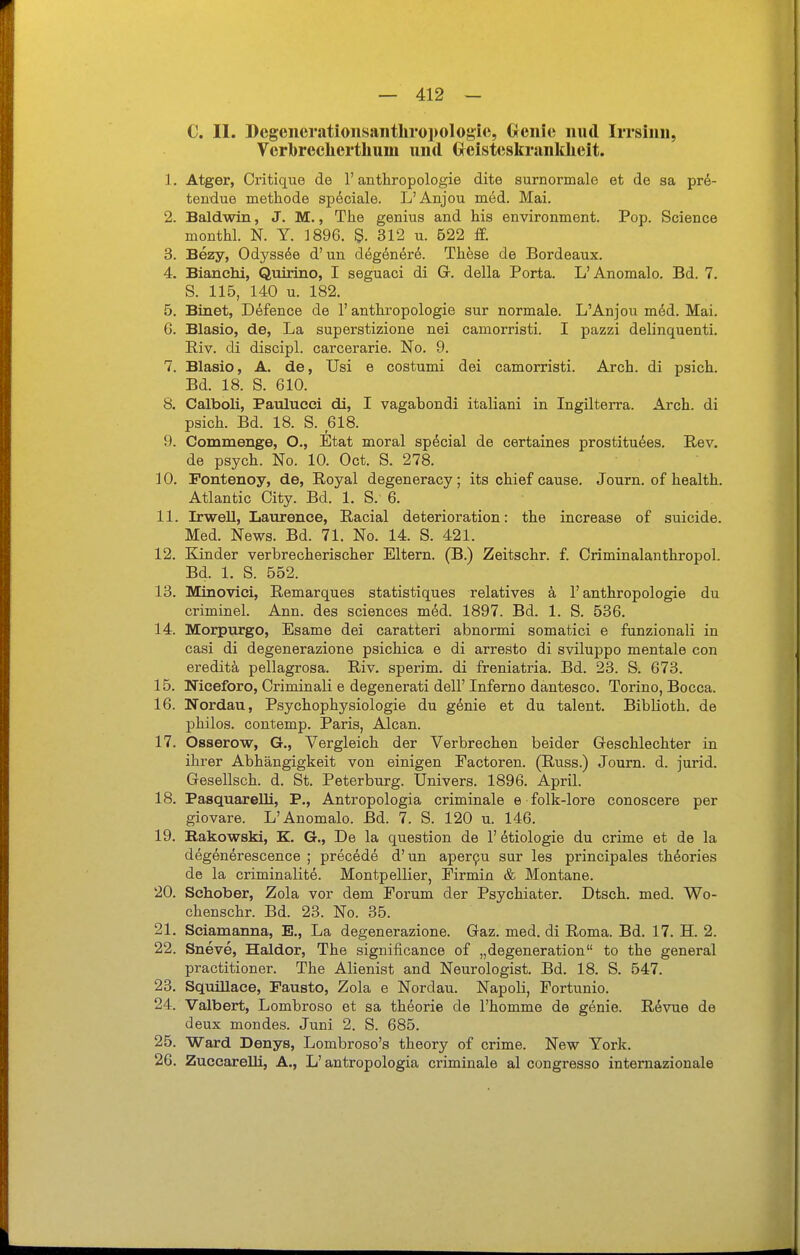 C. II. Dcgciierationsaiithro])ologie, Oenie iiud IiTsinii, Verbreclierthum und Grcistcskrankheit. 1. Atger, Oritique de 1' anthropologie dite surnormale et de sa pre- tendue methode speciale. L'Anjou med. Mai. 2. Baldwin, J. M., The genius and his environment. Pop. Science monthl. N. Y. 1896. 312 u. 522 ff. 3. Bezy, Odyssee d'un degönör^. These de Bordeaux. 4. Bianchi, Qnirino, I seguaci di G. della Porta. L'Anomalo. Bd. 7. S. 115, 140 u. 182. 5. Binet, Ddfence de 1' anthropologie sur normale. L'Anjou m6d. Mai. 6. Blasio, de, La superstizione nei camorristi. I pazzi delinquenti. Riv. di discipl. carcerarie. No. 9. 7. Blasio, A. de, TJsi e costumi dei camorristi. Arch. di psich. Bd. 18. S. 610. 8. Calboli, Patilucci di, I vagabondi italiani in Ingilterra. Arch. di psich. Bd. 18. S. 618. 9. Commenge, O., Etat moral special de certaines prostituöes. Rev. de psych. No. 10. Oct. S. 278. 10. Pontenoy, de, Royal degeneracy; its chief cause. Journ. of health. Atlantic City. Bd. 1. S. 6. 11. IrweU, Laurenee, Racial deterioration: the increase of suicide. Med. News. Bd. 71. No. 14. S. 421. 12. Kinder verbrecherischer Eltern. (B.) Zeitschr. f. Criminalanthropol. Bd. 1. S. 552. 18. Minovici, Remarques statistiques relatives ä 1'anthropologie du criminel. Ann. des sciences m&d. 1897. Bd. 1. S. 536. 14. Morpurgo, Esame dei caratteri abnormi somatici e funzionali in casi di degenerazione psichica e di arresto di sviluppo mentale con ereditä pellagrosa. Riv. sperim. di freniatria. Bd. 23. S. 673. 15. Niceforo, Criminali e degenerati dell' Inferno dantesco. Torino, Bocca. 16. Nordau, Psychophysiologie du gdnie et du talent. Biblioth. de philos. contemp. Paris, Alcan. 17. Osserow, G., Vergleich der Verbrechen beider Greschlechter in ihrer Abhängigkeit von einigen Eactoren. (Russ.) Journ. d. jurid. Gesellsch. d. St. Peterburg. Univers. 1896. April. 18. PasquareUi, P., Antropologia criminale e folk-lore conoscere per giovare. L'Anomalo. Bd. 7. S. 120 u. 146. 19. Eakowski, K. G., De la question de l'etiologie du crime et de la degenerescence ; prec^de d'un aper9u sur les principales th^ories de la criminalite. Montpellier, Pirmin & Montane. 20. Schober, Zola vor dem Forum der Psychiater. Dtsch. med. Wo- chenschr. Bd. 23. No. 35. 21. Sciamanna, E., La degenerazione. Gaz. med. di Roma. Bd. 17. H. 2. 22. Sneve, Haldor, The significance of „degeneration to the general practitioner. The Alienist and Neurologist. Bd. 18. S. 547. 23. Squillace, Fausto, Zola e Nordau. Napoli, Fortunio. 24. Valbert, Lombroso et sa theorie de l'homme de genie. Rövue de deux mondes. Juni 2. S. 685. 25. Ward Denys, Lombroso's theory of crime. New York. 26. Zuccarelli, A., L'antropologia criminale al congresso internazionale