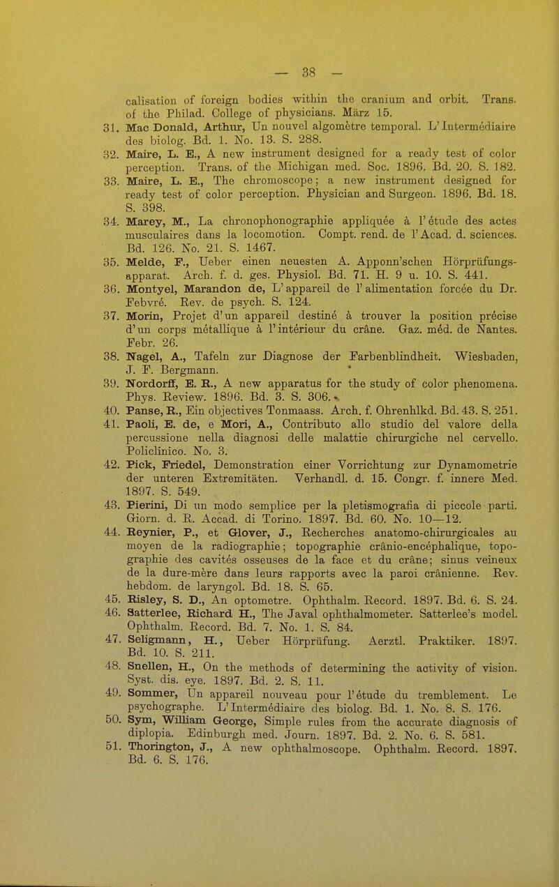 — 38 - calisation of foreign bodies within the cranium and orbit. Trans, of the Pliilad. College of physicians. März 15. 31. Mac Donald, Arthur, Un nouvel algometre temporal. L'lufcermediaire des biolog. Bd. 1. No. 13. S. 288. 32. Maire, L. E., A new Instrument designed for a ready test of color perception. Trans, of the Michigan med. Soc. 1896. Bd. 20. S. 182. 33. Maire, L. E., The chromoscope; a new Instrument designed for ready test of color perception. Physician and Surgeon. 1896. Bd. 18. S. 398. 34. Marey, M., La chronophonographie appliquee ä 1' etude des actes musculaires dans la locomotion. Compt. rend. de l'Acad. d. sciences. Bd. 126. No. 21. S. 1467. 35. Melde, F., Ueber einen neuesten A. Apponn'schen Hörprüfungs- apparat. Arch. f. d. ges. Physiol. Bd. 71. H. 9 u. 10. S. 441. 36. Montyel, Marandon de, L' appareil de 1' alimentation forcee du Dr. Febvrd. Eev. de psych. S. 124. 37. Morin, Projet d'un appareil destine ä trouver la position precise d'un Corps metallique ä 1'Interieur du cräne. Gaz. mM. de Nantes. Febr. 26. 38. Nagel, A., Tafeln zur Diagnose der Farbenblindheit. Wiesbaden, J. F. Bergmann. * 39. Nordorff, E. B., A new apparatus for the study of color phenomena. Phys. Eeview. 1896. Bd. 3. S. 306.^ 40. Panse, E., Ein objectives Tonmaass. Arch. f. Ohrenhlkd. Bd. 43. S. 251. 41. Paoli, E. de, e Mori, A., Contributo alle studio del valore della percussione nella diagnosi delle malattie chirurgiche nel cervello. Policlinico. No. 3. 42. Pick, Priedel, Demonstration einer Vorrichtung zur Dynamometrie der unteren Extremitäten. Verhandl. d. 15. Congr. f. innere Med. 1897. S. 549. 43. Pierini, Di un modo semplice per la pletismografia di piccole parti. Giorn. d. R. Accad. di Torino. 1897. Bd. 60. No. 10—12. 44. Reynier, P., et Glover, J., Recherches anatomo-chirurgicales au moyen de la radiographie; topographie cränio-encephalique, topo- graphie des cavites osseuses de la face et du cräne; sinus veineux de la dure-mere dans leurs rapports avec la paroi cränienne. Rev. hebdom. de laryngol. Bd. 18. S. 65. 45. Risley, S. D., An optometre. Ophthalm. Record. 1897. Bd. 6. S. 24. 46. Satterlee, Richard H., The Javal Ophthalmometer. Satterlee's model. Ophthalm. Record. Bd. 7. No. 1. S. 84. 47. Seligmann, H., Ueber Hörprüfung. Aerztl. Praktiker. 1897. Bd. 10. S. 211. 48. Snellen, H., On the methods of determining the activity of vision. Syst. dis. eye. 1897. Bd. 2. S. 11. 49. Sommer, Un appareil nouveau pour 1'etude du tremblement. Le psychographe. L'Intermediaire des biolog. Bd. 1. No. 8. S. 176. 50. Sym, Wüliam George, Simple rules from the accurate diagnosis of diplopia. Edinburgh med. Journ. 1897. Bd. 2. No. 6. S. 581. 51. Thorington, J., A new ophthalmoscope. Ophthalm. Record. 1897.