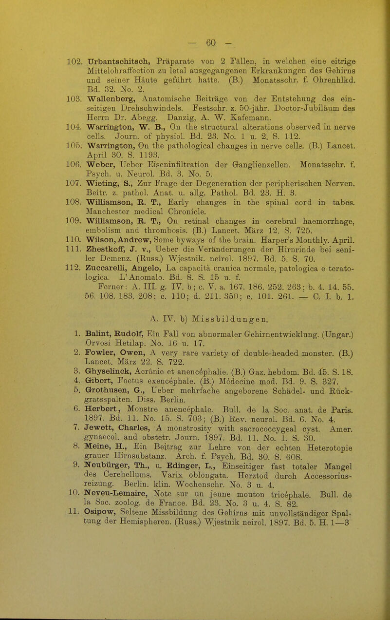 102. Urbantschitseh, Präparate von 2 Fällen, in welchen eine eitrige MittelohrafFection zu letal ausgegangenen Erkrankungen des Gehirns und seiner Häute geführt hatte. (B.) Monatsschr. f. Ohrenhlkd. Bd. 32. No. 2. 103. WaUenberg, Anatomische Beiträge von der Entstehung des ein- seitigen Drehschwindels. Festschr. z. 50-jähr. Doctor-Jubiläum des Herrn Dr. Ahegg. Danzig, A. W. Kafemann. 104. Warrington, W. B., On the structural alterations observed in nerve cells. Journ. of physiol. Bd. 23. No. 1 u. 2. S. 112. 105. Warrington, On the pathological changes in nerve celle. (B.) Lancet. April 30. S. 1193. 106. Weber, lieber Eiseninfiltration der Ganglienzellen. Monatsschr. f. Psych, u. Neurol. Bd. 3. No. 5. 107. Wieting, S., Zur Frage der Degeneration der peripherischen Nerven. Beitr. z. pathol. Anat. u. allg. Pathol. Bd. 23. H. 3. 108. Williamson, R. T., Early changes in the spinal cord in tabes. Manchester medical Chronicle. 109. Williamson, R. T., On retinal changes in cerebral haemorrhage, embolism and thrombosis. (B.) Lancet. März 12. S. 725. 110. Wilson, Andrew, Some byways of the brain. Harper's Monthly. April. 111. Zhestkoff, J. V., üeber die Veränderungen der Hirnrinde bei seni- ler Demenz. (Russ.) Wjestnik. neirol. 1897. Bd. 5. S. 70. 112. Zuccarelli, Angelo, La capacitä cranica normale, patologica e terato- logica. L'Anomale. Bd. 8. S. 15 u. £ Ferner: A. IIL g. IV. b; c. V. a. 167. 186. 252. 263; b. 4. 14. 55. 56. 108. 183. 208; c. 110; d. 211. 350; e. 101. 261. — 0. L b. 1. A. IV. b) Missbildungen. 1. Balint, Rudolf, Ein Fall von abnormaler Gehirnentwicklung. (Ungar.) Orvosi Hetilap. No. 16 u. 17. 2. Powler, Owen, A very rare variety of double-headed monster. (B.) Lancet. März 22. S. 722. 3. Ghyseünck, Acränie et anencephalie. (B.) Gaz. hebdom. Bd. 45. S. 18. 4. Gibert, Foetus exenc^phale. (B.) Medecine mod. Bd. 9. S. 327. 5. Grothusen, G., Ueber mehrfache angeborene Schädel- und Rück- gratsspalten. Diss. Berlin. 6. Herbert, Monstre anencephale. Bull, de la Soc. anat. de Paris. 1897. Bd. 11. No. 15. S. 703; (B.) Rev. neurol. Bd. 6. No. 4. 7. Jewett, Charles, A monstrosity with sacrococcygeal cyst. Amer. gynaecol. and obstetr. Journ. 1897. Bd. 11. No. 1. S. 30. 8. Meine, H., Ein Beitrag zur Lehre von der echten Heterotopie grauer Hirnsubstanz. Arch. f. Psych. Bd. 30. S. 608. 9. Neubürger, Th., u. Edinger, L., Einseitiger fast totaler Mangel des Cerebellums. Varix oblongata. Herztod durch Accessorius- reizung. Berlin, klin. Wochenschr. No. 3 u. 4. 10. Neveu-Lemaire, Note sur un jeune mouton tricephale. Bull, de la Soc. zoolog. de France. Bd. 23. No. 3 u. 4. S. 82. 11. Osipow, Seltene Missbildung des Gehirns mit unvollständiger Spal- tung der Hemispheren. (Russ.) Wjestnik neirol. 1897. Bd. 5. H. 1—3