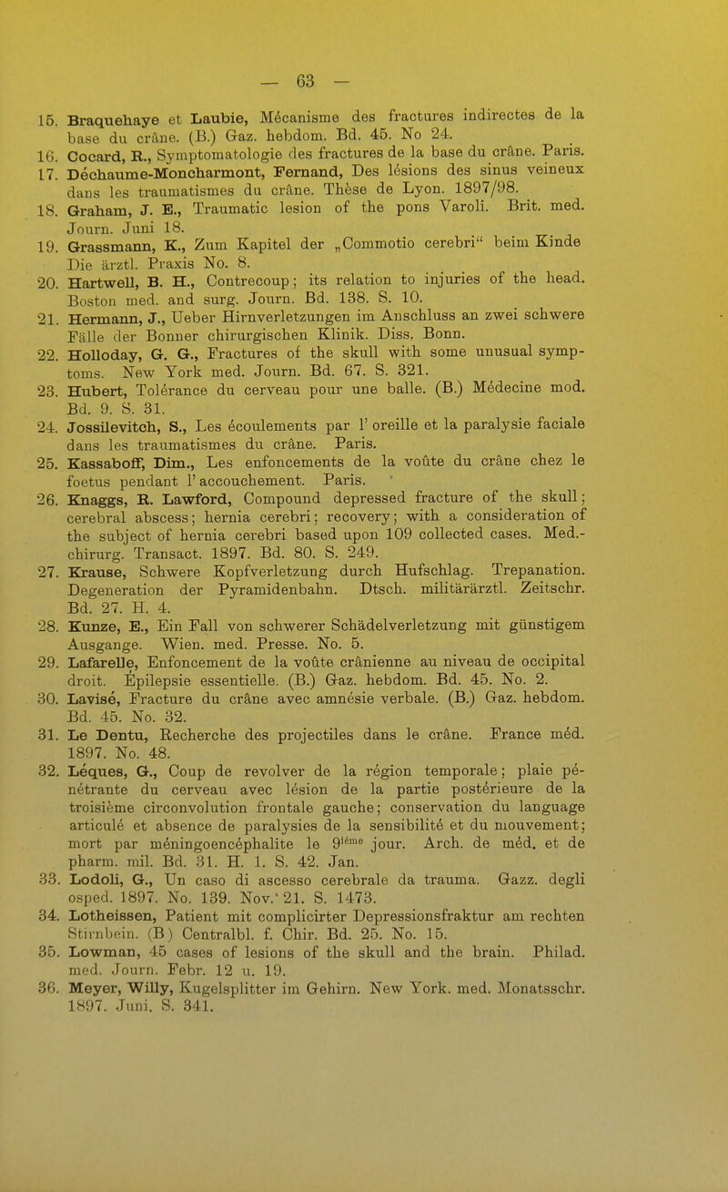 15. Braquehaye et Laubie, Mdcanisme des fractures indirectes de la base du cräne. (B.) Gaz. hebdom. Bd. 4B. No 24. 16. Cocard, B., Symptomatologie des fractures de la base du cräne. Paris. 17. Dechaume-Moncharmont, Fernand, Des lesions des sinus veineux dans les traumatismes du cräne. These de Lyon. 1897/98. 18. Graham, J. E., Traumatic lesion of the pons Varoli. Brit. med. Journ. Juni 18. 19. Grassmann, K., Zum Kapitel der „Commotio cerebri beim Kinde Die ärztl. Praxis No. 8. 20. HartweU, B. H., Contrecoup; its relation to injuries of the head. Boston med. and surg. Journ. Bd. 138. S. 10. 21. Hermann, J., Ueber Hirnverletzungen im Anschluss an zwei schwere Fälle der Bonner chirurgischen Klinik. Diss. Bonn. 22. Holloday, G. G., Fractures of the skull with some unusual Symp- toms. New York med. Journ. Bd. 67. S. 321. 23. Hubert, Tolerance du cerveau pour une balle. (B.) Medecine med, Bd. 9. S. 31. 24. Jossüevitch, S., Les ^coulements par 1' oreille et la paralysie faciale dans les traumatismes du cräne. Paris. 25. Kassaboff, Dim., Les enfoncements de la voüte du cräne chez le foetus pendant 1' accouchement. Paris. 26. Knaggs, B. Lawford, Compound depressed fracture of the skull; cerebral abscess; hernia cerebri; recovery; with a consideration of the subject of hernia cerebri based upon 109 collected cases. Med.- chirurg. Transact. 1897. Bd. 80. S. 249. 27. Krause, Schwere Kopfverletzung durch Hufschlag. Trepanation. Degeneration der Pyramidenbahn. Dtsch. militärärztl. Zeitschr. Bd. 27. H. 4. 28. Kunze, E., Ein Fall von schwerer Schädelverletzung mit günstigem Ausgange. Wien. med. Presse. No. 5. 29. LafareUe, Enfoncement de la voüte cränienne au niveau de occipital droit. Epilepsie essentielle. (B.) Gaz. hebdom. Bd. 45. No. 2. 30. Lavise, Fracture du cräne avec amnesie verbale. (B.) Gaz. hebdom. Bd. 45. No. 32. 31. Le Dentu, Recherche des projectiles dans le cräne. France möd. 1897. No. 48. 32. Leques, G., Coup de revolver de la region temporale; plaie pe- netrante du cerveau avec lesion de la partie posterieure de la troisifeme circonvolution frontale gauche; conservation du language articule et absence de paralysies de la sensibilite et du mouvement; mort par m^ningoenc6phalite le 9'* jour. Arch. de m^d, et de pharm, mil. Bd. 31. H. 1. S. 42. Jan. 33. Lodoli, G., Un caso di ascesso cerebrale da trauma. Gazz. degli osped. 1897. No. 139. Nov.' 21. S. 1473. 34. Lotheissen, Patient mit complicirter Depressionsfraktur am rechten Stirnbein. (B) Centralbl. £ Chir. Bd. 25. No. 15. 35. Lowman, 45 cases of lesions of the skull and the brain. Philad. med. Journ. Febr. 12 u. 19. 36. Meyer, WiUy, Kugelsplitter im Gehirn. New York. med. Monatsschr. 1897. Juni. S. 341.