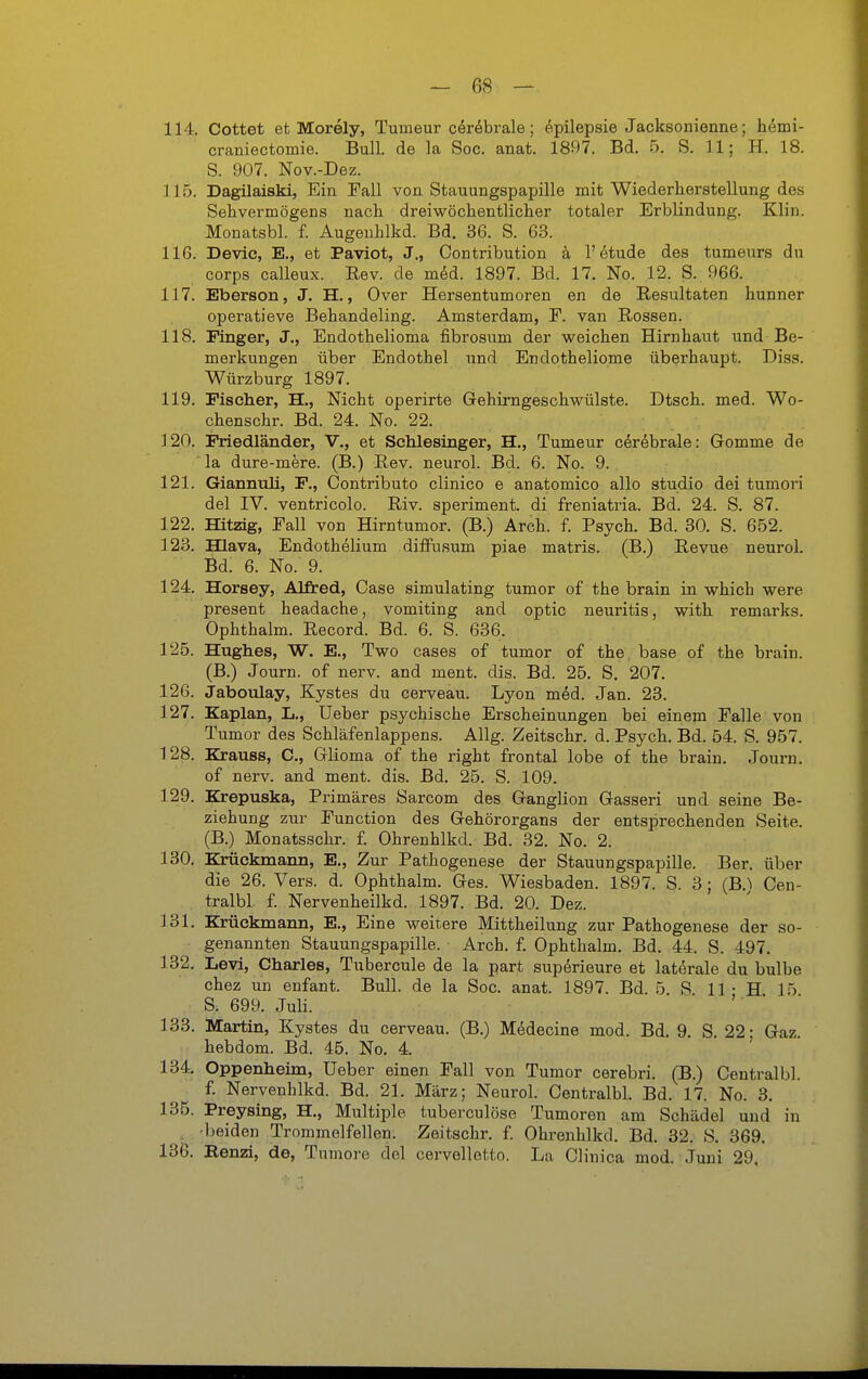 114. Cottet et Morely, Tumeur c4r6brale; ^.pilepsie Jacksonienne; hdmi- craniectomie. Bull, de la Soc. anat. 1897. Bd. 5. S. U; H. 18. S. 907. Nov.-Dez. 115. Dagilaiski, Ein Fall von Stauungspapille mit Wiederherstellung des Sehvermögens nach dreiwöchentlicher totaler Erblindung. Klin. Monatsbl. f. Augenhlkd. Bd. 36. S. 63. 116. Devic, E,, et Paviot, J., Contribution k l'^tude des tumenrs du Corps calleux. Eev. de möd. 1897. Bd. 17. No. 12. S. 966. 117. Eberson, J. H., Over Hersentumoren en de Resultaten hunner operatieve Behandeling. Amsterdam, F. van Rossen. 118. Pinger, J., Endothelioma fibrosum der weichen Hirnhaut und Be- merkungen über Endothel und Endotheliome überhaupt. Diss. Würzburg 1897. 119. Fischer, H., Nicht operirte Gehirngeschwülste. Dtsch. med. Wo- chenschr. Bd. 24. No. 22. 120. Friedländer, V., et Schlesinger, H., Tumeur cerebrale: Gomme de la dure-mere. (B.) Rev. neurol. Bd. 6. No. 9. 121. Giannuli, F., Contributo clinico e anatomico allo studio dei tumori del IV. ventricolo. Riv. speriment. di freniatria. Bd. 24. S. 87. 122. Hitzig, Fall von Hirntumor. (B.) Arch. f. Psych. Bd. 30. S. 652. 123. Hlava, Endothelium diffusum piae matris. (B.) Revue neurol. Bd. 6. No. 9. 124. Horsey, Alfred, Oase simulating tumor of the brain in which were present headache, vomiting and optic neuritis, with remarks. Ophthalm. Record. Bd. 6. S. 636. 125. Hughes, W. E., Two cases of tumor of the. base of the brain. (B.) Journ. of nerv, and ment. dis. Bd. 25. S, 207. 126. Jaboulay, Kystes du cerveau. Lyon med. Jan. 23. 127. Kaplan, L., Ueber psychische Erscheinungen bei einem Falle von Tumor des Schläfenlappens. Allg. Zeitschr. d. Psych. Bd. 54. S. 957. 128. Krauss, C, Glioma of the right frontal lobe of the brain. Journ. of nerv, and ment. dis. Bd. 25. S. 109. 129. Krepuska, Primäres Sarcom des Ganglion Gasseri und seine Be- ziehung zur Function des Gehörorgans der entsprechenden Seite. (B.) Monatsschr. f. Ohrenhlkd. Bd. 32. No. 2. 130. Krückmann, E., Zur Pathogenese der Stauungspapille. Ber. über die 26. Vers. d. Ophthalm. Ges. Wiesbaden. 1897. S. 3 ; (B.^ Cen- tralbl. f Nervenheilkd. 1897. Bd. 20. Dez. 131. Krückmann, E., Eine weitere Mittheilung zur Pathogenese der so- genannten Stauungspapille. Arch. f. Ophthalm. Bd. 44. S. 497. 132. Levi, Charles, Tubercule de la part superieure et laterale du bulbe chez un enfant. Bull, de la Soc. anat. 1897. Bd. 5. S 11 • H 15 S. 699. Juli. 133. Martin, Zystes du cerveau. (B.) Medecine mod. Bd. 9. S. 22; Gaz. hebdom. Bd. 45. No. 4. 134. Oppenheim, Ueber einen Fall von Tumor cerebri. (B.) Centralbl. f. Nervenhlkd. Bd. 21. März; Neurol. Centralbl. Bd. 17. No. 3. 135. Preysing, H., Multiple tuberculöse Tumoren am Schädel und in , beiden Trommelfellen. Zeitschr. f. Ohrenhlkd. Bd. 32. S. 369. 136. Eenzi, de, Tumore del cervelletto. La Clinica med. Juni 29.