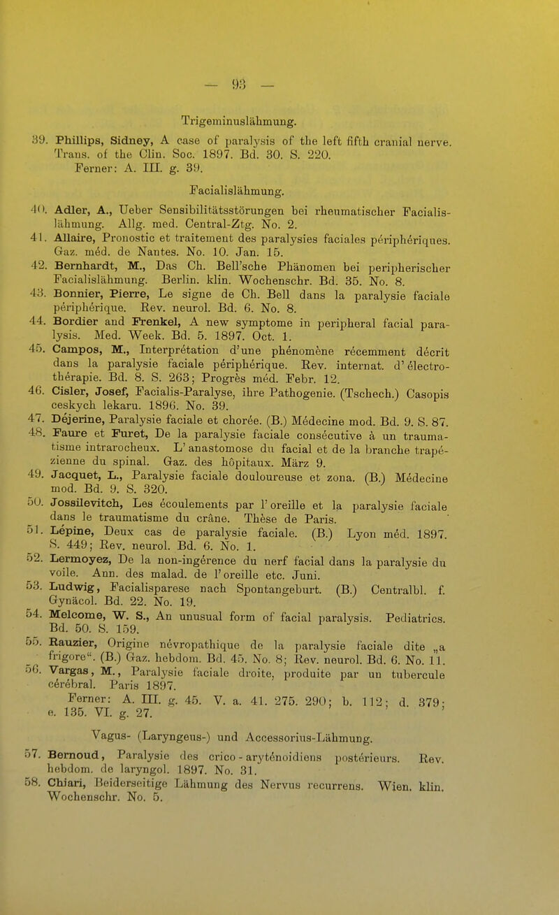 Trigeminuslähmung. 39. Phillips, Sidney, A case of paralysis of tlie left fiftb cranial uerve. Trans, of the Clin. Soc. 1897. Bd. 30. S. 220. Ferner: A. III. g. 39. Facialislähmung. 40. Adler, A., Ueber Sensibilitätsstörungen bei rheumatiscber Facialis- Uibmung. Allg. med. Central-Ztg. No. 2. 41. Allaire, Pronostic et traitement des paralysies faciales p^riph^riques. Gaz. m^d. de Nantes. No. 10. Jan. 15. 42. Bernhardt, M., Das Cb. Bell'sche Pbänomen bei peripberiscber Pacialislabmung. Berlin, klin. Wochenscbr. Bd. 35. No. 8. 43. Bonnier, Pierre, Le signe de Cb. Bell dans la paralysie faciale peripberique. Eev. neurol. Bd. 6. No. 8. 44. Bordier and Frenkel, A new Symptome in peripberal facial para- lysis. Med. Week. Bd. 5. 1897. Oct. 1. 45. Campos, M., Interpretation d'une pbenomene recemment decrit dans la paralysie faciale peripberique. Rev. internat. d'electro- tberapie. Bd. 8. S. 263; Progres med. Febr. 12. 46. Cisler, Josef, Facialis-Paralyse, ibre Patbogenie. (Tscbecb.) Casopis ceskycb lekaru. 1896. No. 39. 47. Dejerine, Paralysie faciale et cboree. (B.) M^decine mod. Bd. 9. S. 87. 48. Paure et Puret, De la paralysie faciale consecutive k un trauma- tisme intrarocbeux. L' anastomose du facial et de la brancbe trape- zienne du spinal. Gaz. des böpitaux. März 9. 49. Jacquet, L., Paralysie faciale douloureuse et zona. (B.) Medecine mod. Bd. 9. S. 320. öU. Jossilevitcli, Les ecoulements par l'oreille et la paralysie faciale dans le traumatisme du cräne. Tbese de Paris. 51. Lepine, Deux cas de paralysie faciale. (B.) Lyon mdd. 1897 »S. 449; Rev. neurol. Bd. 6. No. 1. 52. Lermoyez, De la non-ingerence du nerf facial dans la paralysie du voile. Ann. des malad, de l'oreille etc. Juni. 53. Ludwig, Facialisparese nacb Spontangeburt. (B.) Centralbl. f Gynäcol. Bd. 22. No. 19. 54. Melcome, W. S., An unusual form of facial paralysis. Pediatrics. Bd. 50. S. 159. 55. Rauzier, Origine nevropatbique de la paralysie faciale dite „a frigore. (B.) Gaz. bebdom. Bd. 45. No. 8; Rev. neurol. Bd. 6. No. 11. o6. Vargas, M., Paralysie faciale droite. produite par un tubercule cerebral. Paris 1897. Ferner: A. in. g. 45. V. a. 41. 275. 290; b. 112; d. 379- e. 135. VI. g. 27. ' ^ , Vagus- (Laryngeus-) und Accessorins-Läbmung. 57. Bemoud, Paralysie des crico - aryt^noidiena posterieurs. Rev. bebdom. de laryngol. 1897. No. 31. 58. Chiari, Beiderseitige Läbmung des Nervus recurrens. Wien. klin. Wocbensohr. No. 5.