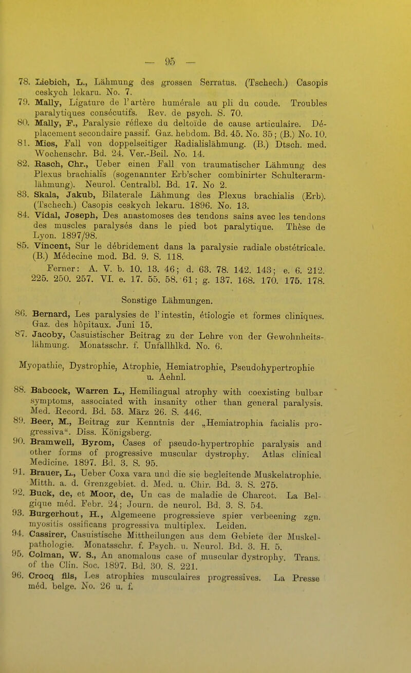 78. Ijiebich, L,, Lähmung des grossen Serratus. (Tschech.) Casopis ceskych lekaru. No. 7. 79. Mally, Ligature de l'artere humerale au pli du coude. Troubles paralytiques cons^cutifs. ßev. de psych. S. 70. 8(\ Mally, F., Paralysie reflexe du delto'ide de cause articulaire. De- placement secondaire passif. Gaz. hebdom. Bd. 45. No. 35; (B.) No. 10. 81. Mies, Fall von doppelseitiger Radialislähmung. (B.) Dtsch. med. Wochenschr. Bd. 24. Ver.-Beil. No. 14. 82. Easch, Chr., Ueber einen Fall von traumatischer Lähmung des Plexus brachialis (sogenannter Erb'scher combinirter Schulterarm- lähmung). Neurol. Centralbl. Bd. 17. No 2. 83. Skala, Jakub, Bilaterale Lähmung des Plexus brachialis (Erb). (Tschech.) Casopis ceskych lekaru. 1896. No. 13. 84. Vidal, Joseph, Des anastomoses des tendons sains avec les tendons des muscles paralyses dans le pied bot paralytique. These de Lyon. 1897/98. 85. Vincent, Sur le debridement dans la paralysie radiale obstetricale. (B.) Medecine mod. Bd. 9. S. 118. Ferner: A. V. b. 10. 13. 46; d. 63. 78. 142. 143; e. 6. 212. 225. 250. 257. VI e. 17. 55. 58. 61; g. 137. 168. 170. 175. 178. , Sonstige Lähmungen. 86. Bemard, Les paralysies de l'intestin, etiologie et formes cliniques. Gaz. des höpitaux. Juni 15. 87. Jacoby, Casuistischer Beitrag zu der Lehre von der Gewohnheits- lähmung. Monatsschr. f. Unfallhlkd. No. 6. Myopathie, Dystrophie, Atrophie, Hemiatrophie, Pseudohypertrophie u. Aehnl. 88. Babcock, Warren L., Hemilingual atrophy with coexisting bulbar Symptoms, associated with insanity other than general paralysis. Med. Record. Bd. 53. März 26. S. 446. 89. Beer, M., Beitrag zur Kenntnis der „Hemiatrophia facialis pro- gressiva. Diss. Königsberg. 90. BramweU, Byrom, Gases of pseudo-hypertrophic paralysis and other forms of progressive muscular dystrophy. Atlas olinical Medicine. 1897. Bd. 3. S. 95. 91. Brauer, Ii., Ueber Coxa vara und die sie begleitende Muskelatrophie. Mitth. a. d. Grenzgebiet, d. Med. u. Chir. Bd. 3. S. 275. 92. Buck, de, et Moor, de, Un cas de maladie de Charcot. La Bel- giqne mM. Febr. 24; Journ. de neurol. Bd. 3. S. 54. 93. Burgerhout, H., Algemeene progressieve spier verbeening zgu. myositis ossificans progressiva multiplex. Leiden. 94. Cassirer, Casuistische Mittheilungen aus dem Gebiete der Muskel- pathologie. Monatsschr. f. Psych, n. Neurol. Bd. 3. H. 5. 95. Colman, W. S., An anomalous case of muscular dystrophy Trans of tho Ch'n. Soc. 1897. Bd. 30. S. 221. 96. Crocq Als, Les atrophies musculaires progressives. La Presse m6d. beige. No. 26 u. f.