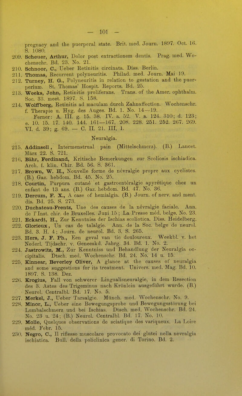 pregnacy and the puerperal state. Brit. med. Journ. 1897. Ocfc. 16. S. j080. 209. Scheuer, Arthur, Dolor post extractionem dentis. Prag. med. Wo- chenschr. Bd. 23. No. 21. 210. Schnoor, C, Ueber Retinitis circinata. Diss. Berlin. 211. Thomas, Recnrrent Polyneuritis. Philad. med. Journ. Mai 19. 212. Turney, H. G., Polyneuritis in relation to gestation and the Puer- perium. St. Thomas' Hospit. Reports. Bd. 25. 213. Weeks, John, Retinitis proliferans. Trans, of the Amer. ophthalm. Soc. 33. meet. 1897. S. 158. 214. Wolffberg, Retinitis ad maculam durch Zahnalfection. Wochenschr, f. Therapie u. Hyg. des Auges. Bd. 1. No. 14—19. Ferner: A. III. g. 16. 38. IV. a. 52. V. a. 124. 310; d. 123; e. 10. 15. 17. 140. 144. 161—167. 208. 228. 251. 252. 267. 269. VI. d. 39; g. 69. — C. II. 21. III. 1. Neuralgia. 215. Addinsell, Intermenstrual pain (Mittelschmerz). (B.) Lancet. März 22. S. 721. 216. Bahr, Ferdinand, Kritische Bemerkungen zur Scoliosis ischiadica. Arch. f. klin. Chir. Bd. 56. S. 361. 217. Brown, W. H., Nouvelle forme de nevralgie propre aux cyclistes. (B.) Gaz. hebdom. Bd. 45. No. 25. 218. Courtin, Purpura cutane et gastroenteralgie apyretique chez un enfant de 13 ans. (B.) Gaz. hebdom. Bd. 47. No. 36. 219. Dercum, P. X., A case of hemialgia. (B.) Journ. of nerv, and ment. dis. Bd. 25. S. 273. 220. Duchateau-Frentz, Une des causes de la nevralgie faciale. Ann. de rinst. chir. de Bruxelles. Juni 15 ; La Presse med. beige. No. 23. 221. Eckardt, H., Zur Kenntniss der Ischias scoliotica. Diss. Heidelberg. 222. Glorieux, Un cas de talalgie. Ann. de la Soc. beige de neurol. Bd. 3. H. 4; Journ. de neurol. Bd. 3. S. 265. 223. Hers, J. F. Ph., Een geval van tic douloureux. Weekbl. v. het Nederl. Tijdschr. v. Geneeskd. Jahrg. 34. Bd. 1. No. 2. 224. Jastrowitz, M., Zur Kenntniss und Behandlung der Neuralgia oc- cipitalis. Dtsch. med. Wochenschr. Bd. 24. No. 14 u. 15. 225. Kinnear, Beverley Oliver, A glance at the causes of neuralgia and some suggestions for its treatment, Univers. med. Mag. Bd. 10. 1897. S. 138. Dez. 226. Krogius, Fall von schwerer Lingualisneuralgie, in dem Resectiou des 3. Astes des Trigeminus nach Krönlein ausgeführt wurde. (B.) Neurol. Centralbl. Bd. 17. No. 5. 227. Merkel, J., Ueber Tarsalgie. Münch, med. Wochenschr. No. 9. 228. Minor, L,, Ueber eine Bewegungsprobe und Bewegungsstörung bei Lumbaischmerz und bei Ischias. Dtsch. med. Wochenschr. Bd. 24. No. 23 u. 24; (B.) Neurol. Centralbl. Bd. 17. No. 10. 229. MoUe, Quelques observations de sciatique des variqueux. La Loire med. Febr. 15. 230. Negro, C, II riflesso muscolare provocato dei glutei nella nevralgia ischiatica. Bull, della policlinica gener. di Torino. Bd. 2.