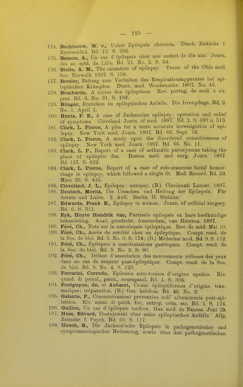 174 Bechterew, W. v., Ueber Epilepsia choreica. Dtsch. Zeitschr. f. Nerveiihlkd. Bd. 12. S. 266. . ^ 175 Besson, A., Un cas d'epilepsie chez une enfant de dix ans. Journ, des sc. med. de Lille. Bd. 21. No. 2. S. 34. ^ ^ ^, . L7G. Bleüe, A. M., The causation of epilepsy. Trans, ol the Ohio med. Soc. Norwalk 1897. S. 158. . 177. Bresler, Beitrag znm Verhalten des Respirationsapparates bei epi- leptischen Krämpfen. Dtsch. med. Wochenschr. 1897. No. 43. 178. Bomtaarda, A noites dos ^pilepticos. Rev. portug. de med. e cir. prat. Bd. 3. No. 31. S. 193. 179. Bünger, Ersticken im epileptischen Anfalle. Die Irrenpflege. Bä^ 2. No. 1. April 1. 180. Bunts, F. E., A case of Jacksonian epilepsy; Operation and relief of Symptoms. Cleveland Journ. of med. 1897. Bd. 2. S. 499 u. 513. 181. Clark, L. Pierce, A plea for a more accurate investigation of epi- lepsy. New York med. Journ. 1897. Bd. 66. Sept. 18. 182. Clark, L. Pierce, A study upon the disordered consciousness of epilepsy. New York med. Journ. 1897. Bd. 66. No. 11. 183. Clark, L. P., Report of a case of asthmatic paroxysmus taking the place of epileptic fits. Boston med. and surg. Journ. 1897. Bd. 137. S. 622. 184. Clark, L. Pierce, Report of a case of subcutaneous facial hemor- rhage in epilepsy, which followed a Single fit. Med. Record. Bd. 53. März 26. S. 445. 185. Cleveland, J. L., Epilepsy; autopsy, (B.) Oincinnati Lancet. 1897. 186. Deutsch, Moritz, Die Ursachen und Heilung der Epilepsie. Eür Aerzte und Laien. 2. Aufl. Berlin. H. Steinitz. 187. Edwards, Frank E., Epilepsy in women. Journ. of orificial surgery. Bd. 6. S. 311. 188. Eyk, Hoyte Hendrik van, Partieele epilepsie en hare heelkundige behandeling. Acad. proefschr. Amsterdam, van Heteren. 1897. 189. Fere, Ch., Note sur la narcolepsie epileptique. Rev. de med. Mai 10. 190. Fere, Ch., Acces de surdite chez un epileptique. Compt. rend. de la Soc. de bipl. Bd. 5. No. 6. S. 174; (B.) Medecine mod. Bd. 9. S. 112. 191. Fere, Ch., Epilepsie k manifestations gastriques. Compt. rend. de la Soc. de biol. Bd. 5. No. 3. S. 80. 192. Fere, Ch,, Defaut d'association des mouvements reflexes des yeux dans un cas de stupeur post-epileptique. Compt. rend. de la Soc. de biol. Bd. 5. No. 4. S. 123. 193. Ferrarini, Corrado, Epilessia auto-tossica d'origine epatica. Riv. quind. di psicoL, psich., neuropatol. Bd. 1. S. 305. 194. Fontguyon, de, et Aubaret, Crises epileptiformes d'origine trau- matique; trepanation. (B.) Gaz. hebdom. Bd. 45. No. 2. 195. Galante, P., Communicazioni preventive sull' albuminuria post-epi- lettica. Riv. mens, di psich. for., antrop. crim. etc. Bd. 1. S. 124. 196. Guillon, Un cas d'epilepsie tardive. Gaz. med. de Nantes. Juni 25. 197. Hess, Edvard, Dostojewski über seine epileptischen Anfälle Alle Zeitschr. f. Psych. Bd. 55. S. 117. 198. Hirsch, B., Die Jackson'sche Epilepsie in pathogenetischer und symptomatologischer Bedeutung, sowie über den pathogenetischen