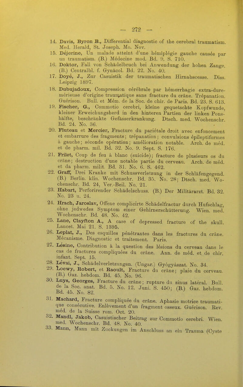 14 Davis, Byron B., Differential diagnostic of the cerebral traumatism. Med. Herald, St. Joseph. Mo. Nov. 15. Dejerine, Un malade atteint d'une lidmiplegie gauche causöe par uu traumatism. (B.) M^idecine mod. Bd. 9. S. 710. IG. Doktor, Fall von Schädelbruch bei Anwendung der hohen Zange (ß.) Centralbl. f. Gynäcol. Bd. 22. No. 40. 17. Doye, J., Zur Casuistik der traumatischen Hirnabscesse. Diss. Leipzig 1897. 18. Dubujadoiix, Compression c^röbrale par h^moiThagie extra-dure- merieuse d'origine traun^atique sans fracture du cräne. Trepanation. Guerison. Bull, et M6m. de la Soc. de chir. de Paris. Bd. 23. S. 613. 19. Fischer, G., Commotio cerebri, kleine gequetschte Kopfwunde, kleiner Erweichungsherd in den hinteren Partien der linken Pons- hälf'te, beschränkte Gefässerkrankung. Dtsch. med. Wochenschr Bd. 24. No. 36. 20. Muteau et Mercier, Fracture du parietale droit avec enfoncement et embarrure des fragments; trepanation; convulsions epileptiformes ä gauche; seconde Operation; amelioration notable. Arch. de med. et de pharm, mil. Bd. 32. No. 9. Sept. S. 176. 21. Frilet, Coup de feu ä blanc (suicide); fractui'e de plusieurs os du cräne; destruction d'une notable partie du cerveau. Arch. de med. et da pharm, milit. Bd. 31. No. 6. S. 462. 22. Graff, Drei Kranke mit Schussverletzung in der Schläfengegend. (B.) Berlin, klin. Wochenschr. Bd. 35. No. 28; Dtsch. med. Wo- chenschr. Bd. 24, Ver.-Beil. No. 21. 23. Habart, Perforirender Schädelschuss. (B.) Der Militärarzt Bd 32 No. 23 u. 24. 24. Hrach, Jaroslav, Offene complicirte Schädelfractur durch Hufschlag, ohne jedwedes Symptom einer Gehirnerschütterung. Wien, med' Wochenschr. Bd. 48. No. 42. 25. Lane, Clayfton A., A case of depressed fracture of the skull Lancet. Mai 21. S. 1395, 26. Leplat, J., Des esquilles penetrantes dans les fractures du cräne. Mecanisme. Diagnostic et traitement. Paris. 27. Lesine, Contribution ä la question des lesions du cerveau dans le cas de fractures compliquees du cräne. Ann. de med. et de chir Infant. Sept. 15. 28. Levai, J., Schädel Verletzungen. (Ungar.) Gyögyäszat. No. 34. 29. Loewy, Robert, et Raoult, Fracture du cräne; plaie du cerveau. (B.) Gaz. hebdom. Bd. 45. No. 96. 30. Luys, Georges, Fracture du cräne; rupture du sinus lateral. Bull de la Soc. anat. Bd. 6. No. 12. Juni. S. 450; (B.) Gaz. hebdom. Bd. 45. No. 82. ^ ^ 31. Machard, Fracture compliqude du cräne. Aphasie motrice traumati- que consecutive. Enlevement d'un fragment osseux. Guerison. Rev. med. de la Suisse rom. Oct. 20. 32. Mandl, Jakob, Casuistischer Beitrag zur Commotio cerebri. Wien, med. Wochenschr. Bd. 48. No. 40. 33. Mann, Mann mit Zuckungen im Änschluss an ein Trauma (Cyste