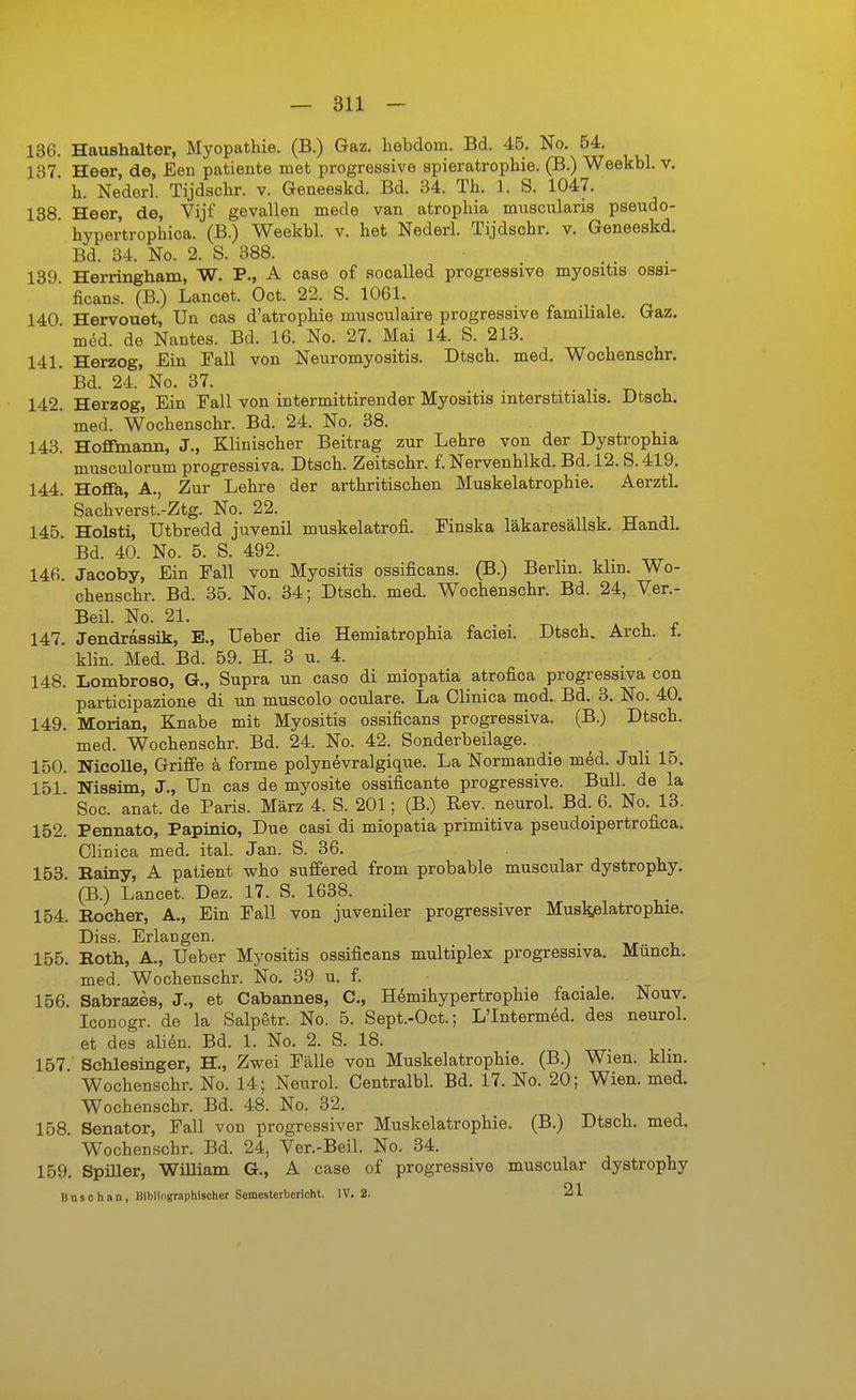 136. Haushalter, Myopathie. (B.) Gaz. hebdora. Bd. 45. No. 54. 137 Heer, de, Een patiente met progressive spieratrophie. (B.) Weekbl. v, ' h. Nederl. Tijdschr. v. Geneeakd. Bd. 34. Th. 1. S. 1047. 138 Heer, de, Vijf gevallen mede van atrophia muscularis pseudo- hyper'trophica. (B.) Weekbl. v. het Nederl. Tijdschr. v. Geneeskd. Bd. 34. No. 2. S. 388. 139. Herringham, W. P., A case of socalled progressive myositis ossi- ficans. (B.) Lancet. Oct. 22. S. 1061. 140 Hervouet, Un cas d'atrophie musculaire progressive familiale. Gaz. ' med. de Nantes. Bd. 16. No. 27. Mai 14. S. 213. 141. Herzog, Ein Fall von Neuromyositis. Dtsch. med. Wochenschr. ' Bd. 24. No. 37. . T^ l. 142. Herzog, Ein Fall von intermittirender Myositis interstitialis. Dtsch. ' med. Wochenschr. Bd. 24. No. 38. 143. Hofimann, J., Klinischer Beitrag zur Lehre von der Dystrophia musculorum progressiva. Dtsch. Zeitschr. f. Nervenhlkd. Bd. 12. S. 419. 144. Hoflfa, A., Zur Lehre der arthritischen Muskelatrophie. Aerztl. Sachverst.-Ztg. No. 22. 145. Holsti, Utbredd juvenil muskelatrofi. Finska läkaresällsk, Handl. Bd. 40. No. 5. 8. 492. 146. Jacoby, Ein Fall von Myositis ossificans. (B.) Berlin, klin. Wo- chenschr. Bd. 35. No. 34; Dtsch. med. Wochenschr. Bd. 24, Ver.- Beil. No. 21. t. A 1, ^ 147. Jendraasik, E., lieber die Hemiatrophia faciei. Dtsch. Arch. t. klin. Med. Bd. 59. H. 3 u. 4. 148. Lombroso, G., Supra un caso di miopatia atrofica progressiva con participazione di un muscolo oculare. La Clinica mod. Bd. 8. No. 40. 149. Morian, Knabe mit Myositis ossificans progressiva. (B.) Dtsch. med. Wochenschr. Bd. 24. No. 42. Sonderbeilage. 150. NicoUe, GrifPe k forme polynevralgique. La Normandie med. Juli 15. 151. Niasim, J., Un cas de myosite ossificante progressive. Bull, de la ' Soc. anat. de Paris. März 4. S. 201; (B.) Rev. neurol. Bd._6. No. 13. 152. Pennato, Papinio, Due casi di miopatia primitiva pseudoipertrofica. Clinica med. ital. Jan. S. 36. 153. Eainy, A patient who suffered from probable muscular dystrophy. (B.) Lancet. Dez. 17. S. 1638. 154. Kocher, A., Ein Fall von juveniler progressiver Muskjelatrophie. Diss. Erlangen. 155. Roth, A., lieber Myositis ossificans multiplex progressiva. Münch, med. Wochenschr. No. 39 u. f. 156. Sabrazes, J., et Cabannes, C, H^mihypertrophie faciale. Nouv. Iconogr. de la Salpetr. No. 5. Sept.-Oct.; L'Intermed. des neurol. et des alien. Bd. 1. No. 2. S. 18. . , 157 Schlesinger, H., Zwei Fälle von Muskelatrophie. (B.) Wien. klm. Wochenschr. No. 14; Neurol. Centralbl. Bd. 17. No. 20; Wien. med. Wochenschr. Bd. 48. No. 32, 158. Senator, Fall von progressiver Muskelatrophie. (B.) Dtsch. med. Wochenschr. Bd. 24, Ver.-Beil. No. 34. 159. SpiUer, William G., A case of progressive muscular dystrophy Busohan, BlbHoffraphischer Semestetbericht. IV. 2. 21