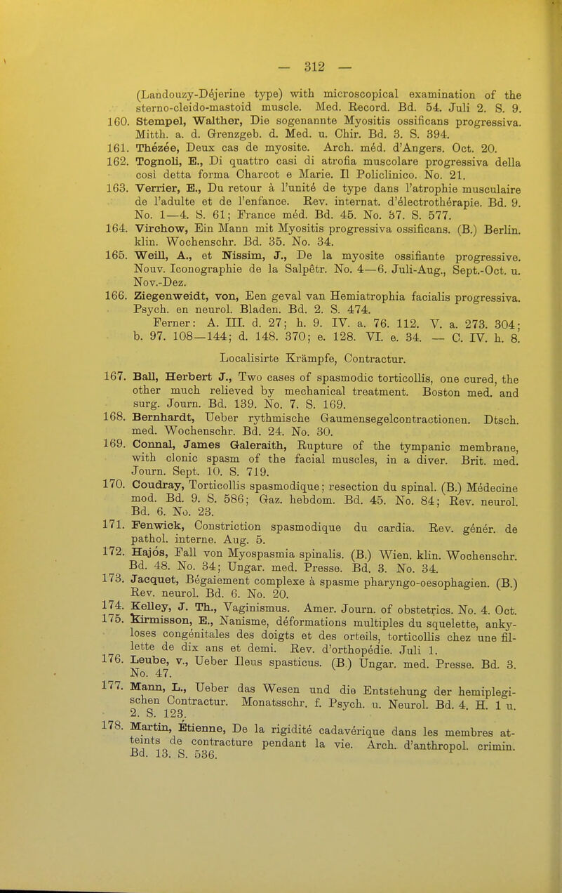 (Landouzy-D^jerine type) with microscopical examination of the sterno-oleido-mastoid muscle. Med. Record. Bd. 54. Juli 2. S. 9. 160. Stempel, Walther, Die sogenannte Myositis ossificans progressiva. Mitth. a. d. Grenzgeb. d. Med. u. Chir. Bd. 3. S. 394. 161. Thezee, Deux cas de myosite. Arch. mid. d'Angers. Oct. 20. 162. Tognoli, E., Di quattro casi di atrofia muscolare progressiva della cosi detta forma Oharcot e Marie. II Policlinico. No. 21. 163. Verrier, E., Du retour ä l'unite de type dans l'atrophie musculaire de l'adulte et de l'enfance. Rev. internat. d'electrothörapie. Bd. 9. No. 1—4. Ö. 61; France med. Bd. 45. No. 37. S. 577. 164. Virchow, Ein Mann mit Myositis progressiva ossificans. (B.) Berlin, klin. Wochenschr. Bd. 35. No. 34. 165. Weill, A., et Nissim, J., De la myosite ossifiante progressive, Nouv. Iconographie de la Salpetr. No. 4—6. Juli-Aug., Sept.-Oct. u, Nov.-Dez. 166. Ziegenweidt, von, Een geval van Hemiatrophia facialis progressiva. Psych, en neurol. Bladen. Bd. 2. S. 474. Ferner: A. III. d. 27; h. 9. IV. a. 76. 112. V. a. 273. 304- b. 97. 108—144; d. 148. 370; e. 128. VI. e. 34. — C. IV. h. 8. Localisirte Eli'ämpfe, Contractur. 167. Ball, Herbert J., Two cases of spasmodic torticollis, one cured, the other much relieved by mechanical treatment. Boston med. and surg. Journ. Bd. 139. No. 7. S. 169. 168. Bernhardt, lieber rythmische Gaumensegelcontractionen. Dtsch. med. Wochenschr. Bd. 24. No. 30. 169. Connal, James Galeraith, Eupture of the tympanic membrane, with clonic spasm of the facial muscles, in a diver. Brit. med. Journ. Sept. 10. S. 719. 170. Coudray, Torticollis spasmodique; resection du spinal. (B.) Medecine mod. Bd. 9. S. 586; Gaz. hebdom. Bd. 45. No. 84; Rev. neurol Bd. 6. No. 23. 171. Eenwlck, Constriction spasmodique du cardia. Rev. gener. de pathol. interne. Aug. 5. 172. Hajos, Fall von Myospasmia spinalis. (B.) Wien. klin. Wochenschr. Bd. 48. No. 34; Ungar, med. Presse. Bd. 3. No. 34. 173. Jaequet, Begaiement complexe ä spasme pharyngo-oesophagien. fB ) Rev. neurol. Bd. 6. No. 20. i- & v -j 174. KeUey, J. Th., Vaginismus. Amer. Journ. of obstetrics. No. 4. Oct. 175. Kirmisson, E., Nanisme, deformations multiples du squelette, anky- loses congenitales des doigts et des orteils, torticollis chez une fil- lette de dix ans et demi. Rev. d'orthopedie. Juli 1. 176. Laube, v., lieber Ileus spasticus. (B.) Ungar, med. Presse. Bd. 3 No. 47. 177. Mann, L., Ueber das Wesen und die Entstehung der hemiplegi- schen Contractur. Monatsschr. f. Psych, u. Neurol. Bd. 4. H. 1 u. 2. S. 123. 178. Maxtin, Etienne, De la rigidite cadaverique dans les membres at- dT*^.^ contracture pendant la vie. Arch. d'anthropol. crimin. Bd. 13. S. 536.