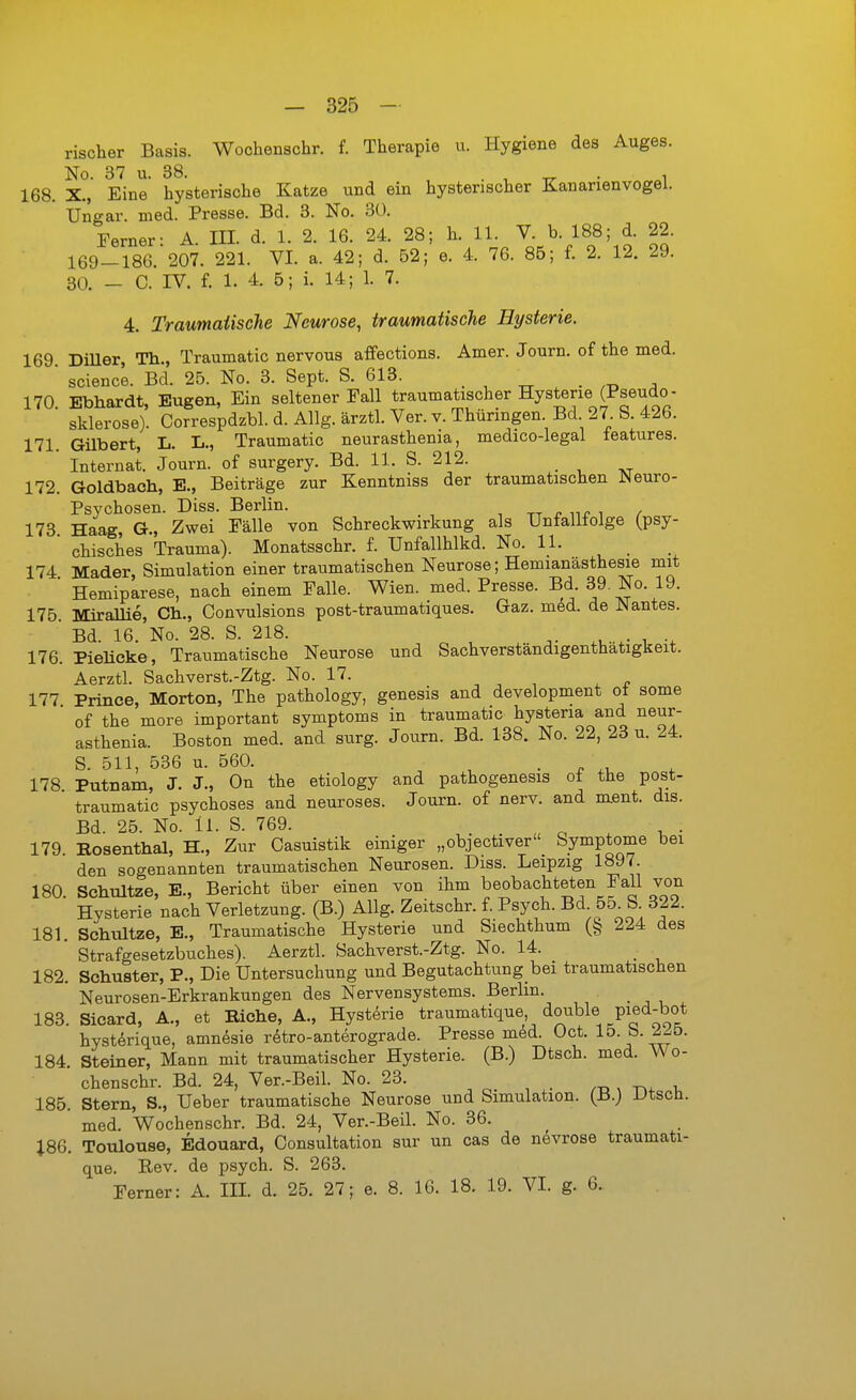 rischer Basis. Wochenschr. f. Therapie u. Hygiene des Auges. No. 37 u. 38. . , _ . , 168. X., Eine hysterische Katze und ein hysterischer Kanarienvogel. Ungar, med. Presse. Bd. 3. No. 30. Ferner- A. III. d. 1. 2. 16. 24. 28; h. 11. V. b. 188; d. 22. 169-186. 207. 221. VI. a. 42; d. 62; e. 4. 76. 85; f. 2. 12. 29. 30. _ C. IV. f. 1. 4. 5; i. 14; 1. 7. 4. Traumatische Neurose, traumatische Hysterie. 169 Diller, Th., Traumatic nervous affections. Amer. Journ. of the med.  sclence. Bd. 25. No. 3. Sept. S. 613. . , ^ . .-d j 170 Ebhardt, Eugen, Ein seltener Fall traumatischer Hysterie (Pseudo- ' Sklerose). Correspdzbl. d. Allg. ärztl. Ver. v. Thüringen. Bd 27 S. 426. 171. Gilbert, L. L., Traumatic neurasthenia, medico-legal features. Internat. Journ. of surgery. Bd. 11. S. 212. 172. Goldbach, B., Beiträge zur Kenntniss der traumatischen JNeuro- Psychosen. Diss. Berlin. ■, tt r / 173 Haag, G., Zwei Fälle von Schreckwirkung als Unfalltolge (psy-  chisches Trauma). Monatsschr. f. Unfallhlkd. No. 11. 174 Mader, Simulation einer traumatischen Neurose; Hemianästhesie mit ' Hemiparese, nach einem Falle. Wien. med. Presse. Bd. 39. No. 19. 175 Mirallie, Gh., Convulsions post-traumatiques. Gaz. m6d. de Nantes. Bd. 16. No. 28. S. 218. 176. Pieücke, Traumatische Neurose und Sachverständigenthatigkeit. Aerztl. Sachverst.-Ztg. No. 17. , , , ^ r 177 Prince, Morton, The pathology, genesis and development oi some of the more important Symptoms in traumatic hysteria and neur- asthenia. Boston med. and surg. Journ. Bd. 138. No. 22, 23 u. 24. S. 511, 536 u. 560. ■ . 178 Putnam, J. J., On the etiology and pathogenesis ot the post- traumatic psychoses and neuroses. Journ. of nerv, and ment. dis. Bd. 25. No. Ii. S. 769. . . . „ o . ■ 179. Bosenthal, H., Zur Casuistik einiger „objectiver Symptome bei den sogenannten traumatischen Neurosen. Diss. Leipzig 1897. 180 Schultze, E., Bericht über einen von ihm beobachteten Fall von ■ Hysterie nach Verletzung. (B.) Allg. Zeitschr. f. Psych. Bd 55^ S 322. 181. Schultze, E., Traumatische Hysterie und Siechthum (§ 224 des ' Strafgesetzbuches). Aerztl. Sachverst.-Ztg. No. 14. 182. Schuster, P., Die Untersuchung und Begutachtung bei traumatischen Neurosen-Erkrankungen des Nervensystems. Berlin. 183. Sicard, A., et Eiche, A., Hysterie traumatique double pied-bot hysterique, amnesie rdtro-anterograde. Presse mM. Oct. 15. b. 225. 184. Steiner, Mann mit traumatischer Hysterie. (B.) Dtsch. med. Wo- chenschr. Bd. 24, Ver.-Beil. No. 23. .-o , t^. i, 185. Stern, S., Ueber traumatische Neurose und Simulation. (B.) Utscü. med. Wochenschr. Bd. 24, Ver.-Beil. No. 36. J86. Toulouse, Edouard, Consultation sur un cas de nevrose traumati- que. Rev. de psych. S. 263. Ferner: A. III. d. 25. 27; e. 8. 16. 18. 19. VI. g. 6.