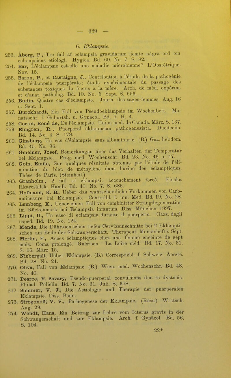 253. Aberg, P., Tre fall af eclainpsia gravidarum jemte iii'igra ord oin eclampsiens etiologi. Hygiea. Bd. Nu. 7. S. S2. 254. Bar, L'eclampsie est-elle une maladie microbienne? L'Obstetrique. Nov. 15. 255. Baron, P., et Castaigne, J., Contribution k l'etude de la pathogdnie de röclampsie puerperale; etude experimentale du passage des substances toxiques du foetus ä la mere. Arch. de mdsd. expdrim. et d'anat. patholog. Bd. 10. No. 5. Sept. S. 693. 256. Budin, Quatre cas d'eclampsie. Journ. des sages-femmes. Aug. 16 u. Sept. 1. 257. Biirckhardt, Ein Fall von Pseudoeklampsie im Wochenbett. Mo- natsschr. f. Geburtsh. u. Gynäcol. Bd. 7. H. 4. 258. Cortet, Rene de, De Teclampsie. Union med. de Canada. März. S. 137. 259. Elmgren, R., Puerperal - eklampsian pathogenesistä. Duodecim. Bd. 14. No. 4. S. 178. 260. Ginsburg, Un cas d'eclampsie sans albuminurie. (B.) Gaz. hebdom. Bd. 45. No. 96. 261. Gmeiner, Josef, Bemerkungen über das Verhalten der Temperatur bei Eklampsie. Prag. med. Wochenschr. Bd. 23. No. 46 u. 47.^ 262. Goin, Emile, Sur quelques resultats obtenus par l'etude de^ 1'Eli- mination du bleu de methylene dans Purine des eclamptiques. These de Paris. (Steinheil.) 263. Granholm, 2 fall af eklampsi; accouchement force. Finska läkaresällsk. Handl. Bd. 40. No. 7. S. 686. 264. Hofmann, K. B., Ueber das wahrscheinliche Vorkommen von Carb- aminsäure bei Eklampsie. Centralbl. f. inn. Med. Bd. 19. No. 28. 265. Lemberg, K., Ueber einen Fall von combinirter Strangdegeneration im Rückenmark bei Eclampsia infantum. Diss. München 1897. 266. Lippi, U., Un caso di eclampsia durante il puerperio. Gazz. degli osped. Bd. 19. No. 124. 267. Mende, Die Dührssen'schen tiefen Cervixeinschnitte bei 2 Eklampti- schen am Ende der Schwangerschaft. Therapeut. Monatshefte. Sept. 268. Merlin, F., Acces Eclamptiques chez une femme enceinte de sept mois. Coma prolonge. GuErison. La Loire med. Bd. 17. No. 31. S. 66. März 15. 269. NiebergaU, Ueber Eklampsie. (B.) Correspdzbl. f. Schweiz. Aerzte. Bd. 28. No. 21. 270. Oliva, Fall von Eklampsie. (B.) Wien. med. Wochenschr. Bd. 48. No. 40. 271. Pearce, F. Savary, Pseudo-puerperal convulsions due to dystocia. Philad. Policlin. Bd. 7. No. 31. Juli. S. 378. 272. Sommer, V. J., Die Aetiologie und Therapie der puerperalen Eklampsie. Diss. Bonn. 273. Strogonofi; V. V., Pathogenese der Eklampsie. (Russ.) Wratsch. Aug. 29. 274. Wendt, Hans, Ein Beitrag zur Lehre vom Icterus gravis in der Schwangerschaft und zur Eklampsie. Arch. f. Gynäcol. Bd. 56. S. 104. 22*