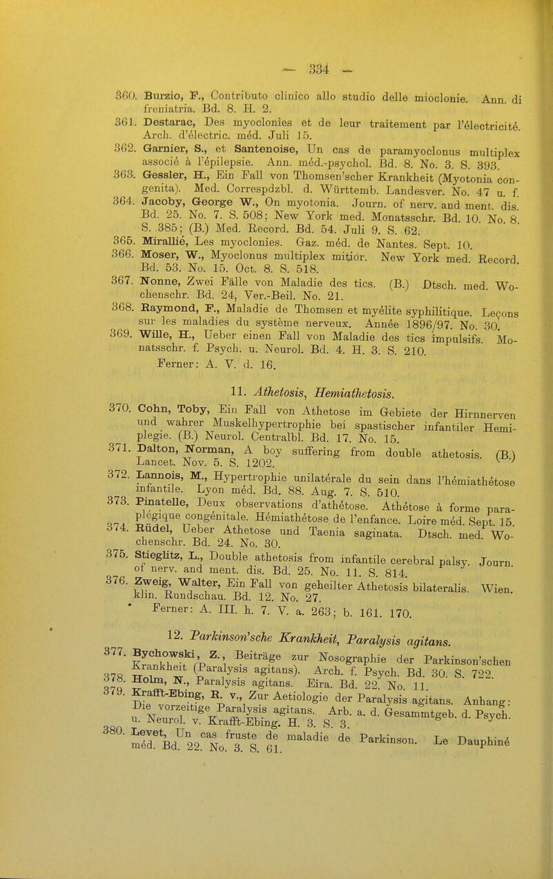 ^OO. Burzio, F., Contributo clinico allo studio delle mioclonie Ann di freuiatria. Bd. 8. H. 2. 361. Destarac, Des myoclonies et de leur traitement par l'ölectricitö. Arch. d'electric. med. Juli ] 5. 362. Garnier, S., et Santenoise, Un cas de paramyoclonus multiplex associe h Tepilepsie. Ann. med.-psychol. Bd. 8. No. 3. S. 393. 363. Gessler, H,, Ein Fall von Thomsen'scher Krankheit (Myotonia con- genita). Med. Correspdzbl. d. Württemb. Landesver. No. 47 u. f. 364. Jacoby, George W., On myotonia. Journ. of nerv, and ment. dis Bd. 25. No. 7. S. 508; New York med. Monatsschr. Bd. 10 No 8 S. 385 ;^ (B.) Med. Record. Bd. 54. Juli 9. S. 62. 365. MiraUie, Les myoclonies. Gaz. m6d. de Nantes. Sept. 10. 366. Moser, W., Myoclonus multiplex mitiör. New York med* Eecord Bd. 53. Nü. 15. Oct. 8. S. 518. 367. Nonne, Zwei Fälle von Maladie des tics. (B.) Dtsch. med Wo- chenschr. Bd. 24, Ver.-Beil. No. 21. 368. Raymond, F., Maladie de Thomsen et my^lite syphilitique. Lecons sur les maladies du Systeme nerveux. Annee 1896/97. No. 30. 369. WiUe, H., Ueber einen Fall von Maladie des tics impulsifs Mo- natsschr. f. Psych, u. Neurol. Bd. 4. H. 3. S. 210. Ferner: A. V. d. 16. 11. ÄtJieiosis, Hemiathetosis. 370. Cohn, Toby, Ein Fall von Athetose im Gebiete der Hirnnerven und wahrer Muskelhypertrophie bei spastischer infantiler Hemi- plegie. (B.) Neurol. Centralbl. Bd. 17. No. 15. 371. Dalton, Norman, A boy suflfering from double athetosis. (B) Lancet. Nov. 5. S. 1202. ^ 372. Lannois, M., Hypertrophie unilaterale du sein dans l'hemiathetose infantile. Lyon med. Bd. 88. Aug. 7. S. 510. 373. Pinatelle, Deux observations d'athetose. Athetose ä forme para- ^lA Pl'rf'l^^f genitale. Hemiath^tose de l'enfance. Loire med. Sept. 15. 374. Rudel Ueber Athetose und Taenia saginata. Dtsch. med Wo- chenschr. Bd. 24. No. 30. 375. Stieglitz, L Double athetosis from infantile cerebral palsy. Journ ot nerv, and ment. dia. Bd. 25. No 11 S 814 376. Zweig Walter, Ein Fall von geheilter Athetosis bilateraHs. Wien klin. Rundschau. Bd. 12. No. 27. Ferner: A. IIL h. 7. V. a. 263; b. 161. 170. 12. ParJcinson'scTie Krankheit, Paralysis agitans. ^'^'SkZf/p^-'l ^'^''T r 5°'°S^P^^^ Parkinson'schen t-T^tt* (Paralysis agitans). Arch. f. Psych. Bd. 30. S. 722 ^7u 5^' Paralysis agitans. Eira. Bd. 22. No. 11 Se vör.'t^^' ^-'i^' ^^'^^y'^' agitans. Anhang: KÄi^r 3 s^'- ' ärBd''22.^ No.'T S. ei. ^^^'^^ ^^^^^^^^^^ ^« ^-P^-^