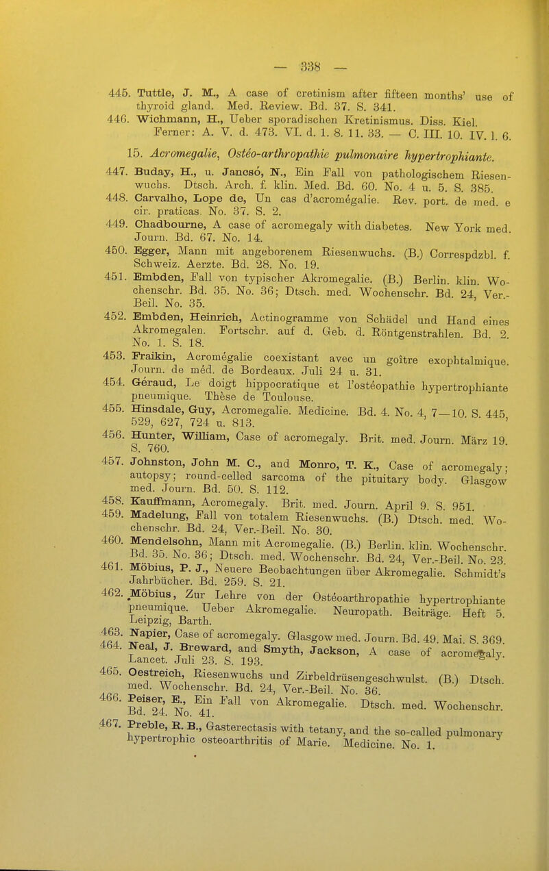 445. Tuttle, J. M., A case of cretinism after fifteen months' use of thyroid gland. Med. Review. Bd. 37. S. 341. 446. Wichmann, H., Ueber sporadischen Kretinismus. Diss. Kiel Ferner: A. V. d. 473. VI. d. 1. 8. 11. 33. — C. III. 10. IV. 1. 6. 15. Acromegalie, Osteo-arihropathie pulmonaire hypertrophiante. 447. Buday, H., u. Jancsö, N., Ein Fall von pathologischem Riesen- wuchs. Dtsch. Arch. f. klin. Med. Bd. 60. No. 4 u. 5. S. 385. 448. Carvalho, Lope de, Un cas d'acromegalie. Rev. port. de med. e cir. praticas. No. 37. S. 2. 449. Chadbourne, A case of acromegaly with diabetes. New York med Journ. Bd. 67. No. 14. 450. Egger, Mann mit angeborenem Riesenwuchs. (B.) Correspdzbl f Schweiz. Aerzte. Bd. 28. No. 19. 451. Embden, Fall von typischer Akromegalie. (B.) Berlin, klin. Wo- chenschr. Bd. 35. No. 36; Dtsch. med. Wochenschr Bd 24' Ver Beil. No. 35. • > • 452. Embden, Heinrich, Actinogramme von Schädel und Hand eines Akromegalen. Fortschr. auf d. Geb. d. Röntgenstrahlen Bd 2 No. 1. S. 18. 453. Fraikin, Acromegalie coexistant avec un goitre exophtalmique. Journ. de med. de Bordeaux. Juli 24 u. 31. 454. Geraud, Le doigt hippocratique et l'osteopathie hypertrophiante pneumique. These de Toulouse. 455. Hinsdale, Guy, Acromegalie. Medicine. Bd. 4. No 4 7—10 S 445 529, 627, 724 u. 813. 456. Hunter, Wilham, Case of acromegaly. Brit. med. Journ. März 19. 8. 760. 457. Johnston, John M. C, and Monro, T. K, Case of acromegaly autopsy; round-celled sarcoma of the pituitary body. Glas<^ow med. Journ. Bd. 50. S. 112. J t, 458. Kauffmann, Acromegaly. Brit. med. Journ. April 9 S 951 459. Madelung, Fall von totalem Riesenwuchs. (B.) Dtsch med' AVo- chenschr. Bd. 24, Ver.-Beil. No. 30. 460. Mendelsohn, Mann mit Acromegalie. (B.) Berlin, klin. Wochenschr. Bd. 35. No. 36; Dtsch. med. Wochenschr. Bd. 24, Ver-Bei] No 23 461. Möbius, P. J Neuere Beobachtungen über Akromegalie. Schmidt's Jahrbücher. Bd. 259. S. 21. 462. Möbius, Zur Lehre von der Osteoarthropathie hypertrophiante pneumique. Ueber Akromegalie. Neuropath. Beiträge. Heft 5 Leipzig, Barth. tS Jf^^/^^nr' acromegaly. Glasgow med. Journ. Bd. 49. Mai. S 369 464. Neal, J. Breward and Smyth, Jackson, A case of acromö^aly. Lancet. Juli 23. S. 193. 465. Oestreich Riesenwuchs und Zirbeldrüsengeschwulst. (B.) Dtsch med. Wochenschr. Bd. 24, Ver.-Beil. No 36 y j ■ sf 24. No.^i? Akromegalie. Dtsch. med. Wochenschr. wl^' ' ^^'^^^«^f with tetany, and the so-called pulmonary hypertrophic Osteoarthritis of Marie. Medicine. No. 1.