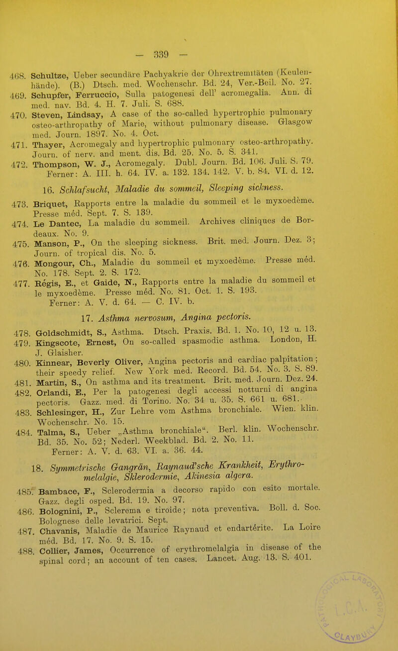 468. Schnitze, Ueber secundäre Pachyakrie der Ohrextroinilüten (Keuloii- ' hände). (B.) Dtsch. mod. Wochenschr. Bd. 24, Ver.-Beil. No. 27. 469. Schupfer, Ferruccio, Sulla patogeuesi dell' acromegalia. Ann. di med. nav. Bd. 4. H. 7. Juli. S. 68H. 470. Steven, Lindsay, A case of the so-called hypertrophic pulmonary osteo-arthropathy of Marie, without pulmonary disease. Glasgow mod. Journ. 1897. No. 4. Oct. 471. Thayer, Acromegaly and hypertrophic pulmonary osteo-arthropathy. Jouru. of nerv, and ment. dis. Bd. 25. No. 5. S. 341, 472 Thompson, W. J., Acromegaly. Dubl. Journ. Bd. 106. Juli. S. 79. Ferner: A. III. h. 64. IV. a. 132. 134. 142. V. b. 84. VI. d. 12. 16. Schlafsucht, Maladie du sommeil, Sleeping siclcness. 473. Briquet, Rapports entre la maladie du sommeil et le myxoedeme. Presse med. Sept. 7. S. 139. 474. Le Dantec, La maladie du sommeil. Archives cliniques de Bor- deaux. No. 9. n T -Tk Q 475. Manson, P., On the sleeping sickness. Brit. med. Journ. Uez. ö; Jouru. of tropical dis. No. 5. 476. Mongour, Gh., Maladie du sommeil et myxoedeme. Presse med. No. 178. Sept. 2. S. 172. 477. Regis, E., et Gaide, N., Rapports entre la maladie du sommeü et le myxoedeme. Presse med. No. 81. Oct. 1. S. 193. Ferner: A. V. d. 64. — C. IV. b. 17. Asthma nervosum, Angina pectoris. 478. Goldschmidt, S., Asthma. Dtsch. Praxis. Bd. 1. No. 10, 12 u. 13. 479. Kingscote, Ernest, On so-called spasmodic asthma. London, H. J. Glaisher. . 480. Kinnear, Beverly Oliver, Angina pectoris and cardiac palpitation; their speedy relief. New York med. Record. Bd. 54. No. 3. S. 89. 481. Martin, S,, On asthma and its treatment. Brit. med. Journ. Dez. 24. 482 Orlandi, E., Per la patogenesi degli accessi notturni di angma ' pectoris. Gazz. med. di Torino. No. 34 u. 35. S. 661 u. 681.^ 483. Schlesinger, H., Zur Lehre vom Asthma bronchiale. Wien. klm. Wochenschr. No. 15. 484. Talma, S., Ueber „Asthma bronchiale. Berl. klin. Wochenschr. Bd 35. No. 52; Nederl. Weekblad. Bd. 2. No. 11. Ferner: A. V. d. 63. VI. a. 36. 44. 18. Symmetrische Gangrän, Eaynaud'sche KranTcheit, Erythro- melalgie, Sklerodermie, AUnesia algera. 485'. Bambace, F., Sclerodermia a decorso rapido con esito mortale. Gazz. degli osped. Bd. 19. No. 97. 486. Bolognini, P., Sclerema e tiroide; nota preventiva. Boll. d. boc. Bolognese delle levatrici. Sept. , 487. Chavanis, Maladie de Maurice Raynaud et endart^rite. La Loire m^d. Bd. 17. No. 9. S. 15. . 488. CoUier, James, Occurrence of erythromelalgia in disease ot the ' spinal cord; an account of ten cases. Lancet. Aug. 13. S. 401.