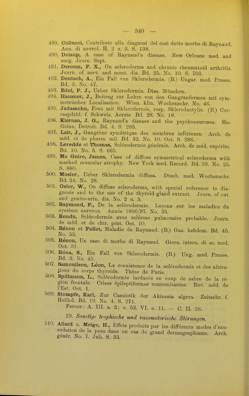 489. Collucoi, Contributo alla diagnosi clel cosi detto morbo di Raynaud Ann. di nevrol. H. 2 u. 3. S. 138. 490. Delaup, A case of Raynaud's disease. New Orleans med. and sui'g. Journ. Sept. 491. Dercum, P. X., On scleroderma and chronic rheumatoid arthritis. Journ. of nerv, and ment. dis. Bd. 25. No. 10. S. 703. 492. Deutsch, A., Ein Fall von Sklerodermie. (B.) Ungar, med Presse Bd. 3. No. 47. 493. Edel, P. J., üeber Sklerodermie. Diss. München. 494. Hausner, J., Beitrag zur Lehre von den Gangränformen mit sym- metrischer Localisation. Wien. klin. Wochenschr. No. 46. 495. Jadassohn, Frau mit Sklerodermie, resp. Sklerodactylie. (B.) Cor- respdzbl. f. Schweiz. Aerzte Bd. 28. No. 18. 496. Kiernan, J. G., Raynaud's disease and the psychoneuroses. Me- dicine, Detroit. Bd. 4. S. 285. 497. Lair, J., Gangrene symetrique des membres inferieurs. Arch. de mM. et de pharm, mil. Bd. 32. No. 10. Oct. S. 286. 498. Leredde et Thomas, Sclerodermie generale. Arch. de med. experim Bd. 10. No. 5. S. 665. 499. Mc Guire, James, Case of diffuse symmetrical scleroderma with marked muscular atrophy. New York med. Record. Bd. 53 No 25 S. 880. ■ ■ ■ 500. Mosler, Ueber Sklerodermia diffusa. Dtsch. med. Wochenschr Bd. 24. No. 28. 501. Osler, W., On diffuse scleroderma, with special reference to dia- gnosis and to the use of the thyroid-gland extract. Journ. of cut. and genito-urin. dis. No. 2 u. 3. 502. Raymond, F., De la sclerodermie. Le9ons sur les maladies du Systeme nerveux. Annee 1896/97. No. 35. 503. Eendu, Sclerodermie avec sclerose pulmonaire probable. Journ de med. et de chir. prat. Oct. 10. 504. Eenon et FoUet, Maladie de Raynaud. (B.) Gaz. hebdom. Bd 45 No. 53. 505. Renon, Un caso di morbo di Raynaud. Giorn. intern, di sc. med Oct. 31. 506. Eona, S., Ein Fall von Sklerodermie. (B.) Ung. med. Presse. Bd. 3. No. 45. 507. Samouilson, Leon, La coexistence de la sclerodermie et des altera- ^lons du Corps thyroide. These de Paris. 508. Spülmann, L., Sclerodermie lardacee en coup de sabre de la re- gion frontale. Crises epileptiformes concomitantes. Rev. med. de 1 Jiist. Oct. 1. 509. Stompfe Karl, Zur Casuistik der Akinesia algera. Zeitschr. f. Heilkd. Bd. 19. No. 4. S. 271. Ferner: A. III a. 2; e. 52. VL e. 11. — C. H. 26. 19. Sonstige trophische und vasomotorische Störungen. 510. Allard u. Meige, H., Effets produits par les difförents modes d'exu- glS'No 7 JurS^^33 ^'^^ dermographisme. Arch.