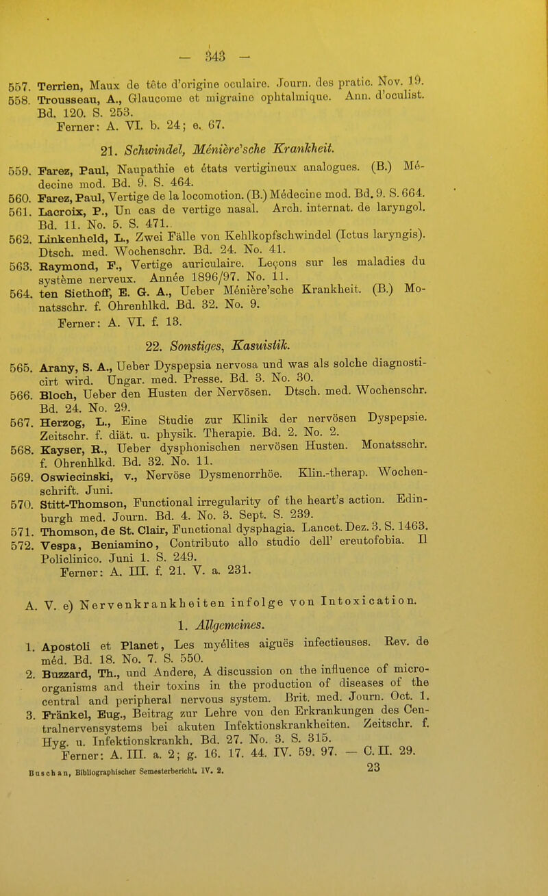 - MS - 557. Temen, Maux de tote d'ongine oculaire. .Tourn. des pratic. Nov. 19. 558. Trouaseau, A., Glaucorae et migraine ophtalmique. Ann. d'oculist. Bd. 120. S. 253. Ferner: A. VI. b. 24; e. 67. 21. Schwindel, Menierersehe KranJcheit. 559. Parez, Paul, Naupathie et ötats vertigineux analogues. (B.) M(^- decine med. Bd. 9. S. 464. 560. Parez, Paul, Vertige de la locomotion. (B.) Mddecine mod. Bd. 9. S. 664. 561. Lacroix, P., ün cas de vertige nasal. Arcli. Internat, de laryngol. ' Bd. 11. No. 5. S. 471.. . 562. Linkenheld, L., Zwei Fälle von Kehlkopfscliwmdel (Ictus laryngis). Dtsch. med. Wochenschr. Bd. 24. No. 41. 563. Haymond, P., Vertige auriculaire. Levens sur les maladies du Systeme nerveux. Annee 1896/97. No. 11. 564. tan Siethoff, E. G. A., Ueber Meniere'sche Krankheit. (B.) Mo- natsschr. f. Ohrenhlkd. Bd. 32. No. 9. Ferner: A. VI. f. 13. 22. Sonstiges, Kasuisiih. 565. Arany, S. A., Ueber Dyspepsia nervosa und was als solche diagnosti- cirt wird. Ungar, med. Presse. Bd. 3. No. 30. 566. Bloch, Ueber den Husten der Nervösen. Dtsch. med. Wochenschr. ' Bd. 24. No. 29. 567. Herzog, L., Eine Studie zur Klinik der nervösen Dyspepsie. ' Zeitschr. f. diät. u. physik. Therapie. Bd. 2. No. 2. 568. Kayser, E., Ueber dysphonischen nervösen Husten. Monatsschr. ' f. Ohrenhlkd. Bd. 32. No. 11. 569. Oswiecinski, v.. Nervöse Dysmenorrhöe. Klin.-therap. Wochen- schrift. Juni. j . 570. Stitt-Thomson, Functional irregularity of the heart s action. Ji.clin- burgh med. Journ. Bd. 4. No. 3. Sept. S. 239. 571. Thomson, de St. Clair, Functional dysphagia. Lancet.Dez. 3. S. 1463. 572. Vespa, Beniamino, Contributo allo studio dell' ereutofobia. H Policlinico. Juni 1. S. 249. Femer: A. DI. f. 21. V. a. 231. A. V. e) Nervenkrankheiten infolge von Intoxication. 1. Allgemeines. 1. Apostoli et Planet, Les my^lites aigues infectieuses. Rev. de ' mM. Bd. 18. No. 7. S. 550. . 2. Buzzard, Th., und Andere, A discussion on the influence of micro- . ' organisms and their toxins in the production of diseases of the central and peripheral nervous System. Brit. med. Journ. Oct. 1. 3. Pränkel, Eug., Beitrag zur Lehre von den Erkrankungen des Cen- tralnervensystems bei akuten Infektionskrankheiten. Zeitschr. f. Hvff. u. Infektionskrankh. Bd. 27. No. 3. S. 315. Ferner: A. IIL a. 2; g. 16. 17. 44. IV. 59. 97. - 0. H. 29. Bäsch an, Bibliographischer Semesterbericht. IV. 2. 23