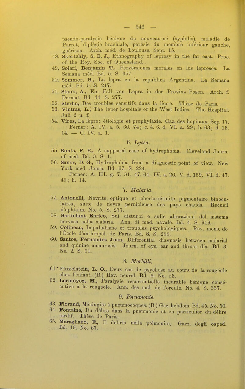 pseudo-paralysie benigne du nouveau-ne (syphilis), maladie de Parrot, dipl^gie brachiale, parösie du membre inferieur gauche, gu^rison. Arcb. mM. de Toulouse. Sept. 15. 48. Skertchly, S. B. J., Ethnography of leprosy in tlie far east. Proc. of the Roy. Soc. of Queensland. . 49. Solari, Benjamin T., Perversiones morales en los leproses. La Semana med. Bd. 5. S. 357. 50. Sommer, B., La lepra eu la republica Argentina. La Semana mM. Bd. 5. .8. 217. 51. Staub, A., Ein Fall von Lepra in der Provinz Posen. Arch. f. Dermat. Bd. 44. S. 277. 52. SterlLn, Des troubles sensitifs dans la Ifepre. These de Paris. 53. Vintras, L.,' The leper hospitals of the West Indies. The Hospital. Juli 2 u. f. 54. Vires, La lepre: etiologie et prophylaxie. Gaz. des hopitaux. Sep. 17. Ferner: A. IV. a. 5. 60. 74; c. 4. 6. 8. VI a. 29; b. 63; d. 13 14. _ C. IV. a. 1. 6. Lyssa. 55 Bunts, P. E., A supposed case of hydrophobia. Cleveland Journ of med. Bd. 3. S. 1. 56. Sanor, D. G., Hydrophobia, from a diagnostic point of view. New York med. Journ. Bd. 67. S. 224. Ferner: A. III g. 7. 31. 47. 64. IV. a. 20. V. d. 159. VL d. 47. 49; h. 14. 7. Malaria. 57. Antonelli, Nevrite optique et chorio-rötinite pigmentaire binocu- laires, suite de fievre pernicieuse des pays chauds. Recueil d'ophtalm. No. 5. S. 277. 58. Bardellini, Enrico, Sui disturbi e sulle alterazioni del sistema nervoso nella malaria. Ann. di med. navale. Bd. 4. S. 919. 59. Coüneau, Impaludisme et troubles psychologiques. Rev. mens, de l'Ecole d'anthropol. de Paris. Bd. 8. S. 288. 60. Santos, Pernandez Juan, Differential diagnosis between malarial and quinine amaurosis. Journ. of eye, ear and throat dis. Bd. 3 No. 2. S. 91. 8. MorUlli. 61. *Pinxelstein, L. O., Deux cas de psychose au cours de la rougeole chez l'enfant. (B.) Rev. neurol. Bd. 6. No. 23. 62. Lermoyez, M., Paralysie recurrentielle incurable benigne conse- cutive ä la rougeole. Ann. des mal. de l'oreille. No. 4. S. 357. 9. Pneumonie. 63. Plorand, Meningite ä pneumocoques. (B.) Gaz. hebdom. Bd. 45. No. 50. 64. Pontaine, Du delire dans la pneumonie et en particulier du dölire tardif. These de Paris. 65. Maragliano, E., II delirio nella polmonite. Gazz. degÜ osped. Bd. 19. No. 67. e, t