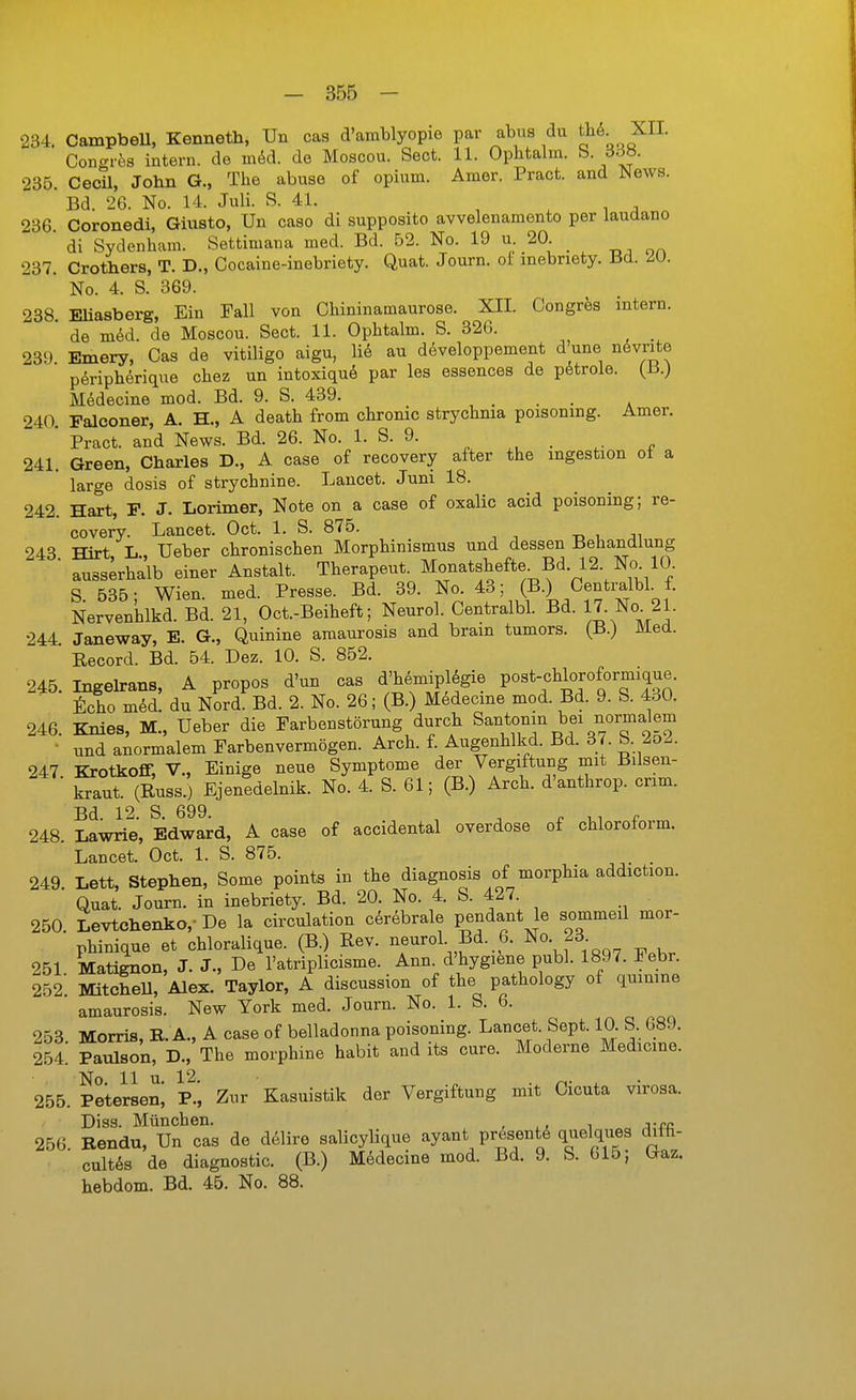 234. CampbeU, Kenneth, Un cas d'amblyopie par abus du tfi^- ^II- Congres intern, de vaM. de Moscou. Sect. 11. Ophtalm. S. 3f3b. 235. Cecil, John G., The abuse of opium. Amer. Pract. and Wews. ' Bd. 26. No. 14. Juli. S. 41. , . i i 236 Coronedi, Giusto, Un caso di supposito avvelenamento per laudano * di Sydenham. Settimana med. Bd. 52. No. 19 u 20. 237. Crothers, T. D., Cocaine-inebriety. Quat. Journ. of mebnety. Bd. 20. No. 4. S. 369. 238. Eliasberg, Ein Fall von Cliininamaurose. XII. Congres intern, de möd. de Moscou. Sect. 11. Opbtalm. S. 326. 239. Emery, Cas de vitiligo aigu, lid au developpement d une növrite p^ripherique cbez un intoxiquö par les essences de p6troie. (13.) Medecine mod. Bd. 9. S. 439. , . . . . 240. Falconer, A. H., A deatb from chronic strychnia poisoning. Amer. ' Pract. and News. Bd. 26. No. 1. S. 9. 241. Green, Charles D., A case of recovery after the mgestion ot a large dosis of strychnine. Laucet. Juni 18. 242. Hart, F. J. Lorimer, Note on a case of oxalic acid poisoning; re- covery. Lancet. Oct. 1. S. 875. -d , ji 243 Hirt, L., Ueber chronischen Morphinismus und dessen Behandlung ■ ausserhalb einer Anstalt. Therapeut. Monatshefte^Bd. 12. No 10. S 635- Wien. med. Presse. Bd. 39. No. 43; (B.) Centralbl. f. Nerven'hlkd. Bd. 21, Oct.-Beiheft; Neurol. Centralbl. Bd. 17. No. 21. 244. Janeway, E. G., Quinine amaurosis and brain tumors. (B.) Med. Record. Bd. 54. Dez. 10. S. 852. 245. Ingehrans, A propos d'un cas d'hemipl^gie Post-«li°J<^^°^J^X' toho med! du Nord Bd. 2. No. 26; (B.) Medecine mod. Bd. 9. S. 430. 246. Knies, M., Ueber die Farbenstörung durch Santonm bei normalem • und anormalem Farbenvermögen. Arch. f. Augenhlkd. Bd. 37. b. 2o2. 247. Krotkoflf, V., Einige neue Symptome der Vergiftung mit Bilsen- kraut. (Russ.) Ejenedelnik. No. 4. S. 61; (B.) Arch. d'anthrop. crim. Bd. 12. S. 699. ^ ^ P 1,1 r 248. Lawrie, Edward, A case of accidental overdose of Chloroform. Lancet. Oct. 1. S. 875. 249 Lett, Stephen, Some points in the diagnosis of morphia addiction. ' Quat. Journ. in inebriety. Bd. 20. No. 4. S. 427. 250 Levtchenko,- De la circulation cerebrale pendant le sommeil mor- phinique et chloralique. (B.) Rev. neurol Bd. 6. No. 23 251. Matignon, J. J-, De l'atriplicisme. Ann d'hygiene publ. 1897. Febr. 252 MitcheU, Alex. Taylor, A discussion of the pathology of qumine amaurosis. New York med. Journ. No. 1. S. 6. 253. Morris, R. A., A case of belladonna poisoning. Lancet. Sept. 10. S. 689. 254. Paulson, D., The morphine habit and its eure. Moderne Medicme. 255. Petelseni P.^ Zur Kasuistik der Vergiftung mit Cicuta virosa. Diss. München. , , , i 256 Bendu, Un cas de d61ire salicylique ayant presente quelques difü- cult6s de diagnostic. (B.) Medecine mod. Bd. 9. S. 615; Gaz. hebdom. Bd. 45. No. 88.