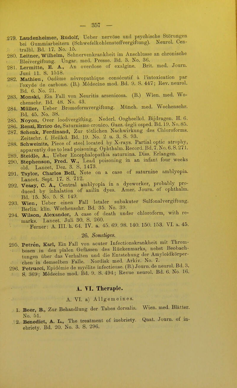 .279. Laudenheimer, Rudolf, Ueber nervöse und psychische Störungen bei Gummiarbeitern (Schwefelkohlenstoffvergiftung). Neurol. Cen- tralbl. Bd. 17. No. 15. , . , 280. Leitner, Willielm, Sehnervenkrankheit im Anschlüsse an chronische Bleivergiftung. Ungar, med. Presse. Bd. 3. No. 36. 281. Lermitte, E. A., An overdose of exalgine. Brit. med, Journ. Juni 11. S. 1518. 282. Mathieu, Oedeme nevropathique cons^cutif k l'mtoxication par * l'oxyde de carbone. (B.) Mt^decine mod. Bd. 9. S. 447; Rev. neurol. Bd. 6. No. 21. 283. Monski, Ein Fall von Neuritis arsenicosa. (B.) Wien. med. Wo- chenschr. Bd. 48. No. 43. 284. Müller, Ueber Bromoformvergiftung. Münch, med. Wochenschr. Bd. 45. No. 38. ^ „ ^ 285. Noyon, Over loodvergifting. Nederl. Oogheelkd. Bijdragen. H. 6. 286. Renzi, Errico de, Saturnismo cronico. Gazz. degli osped. Bd. 19. No. 85. 287 Schenk, Ferdinand, Zur tötlichen Nachwirkung des Chloroforms. . * Zeitschr. f. Heilkd. Bd. 19. No. 2 u. 3. S. 93. 288. Schweinitz, Piece o£ steel located by X-rays. Partial optic atrophy, ' apparently due to lead poisoning. Ophthalm. Record. Bd. 7. No. 6. S. 271. 289. Steidle, A., Ueber Encephalopathia saturnina. Diss. Erlangen. 29o. Stephenson, Fred. W., Lead poisoning in an infant four weeks cid. Lancet. Dez. 3. S. 1473. 291. Taylor, Charles BeU, Note on a case of saturnine amblyopia. ' Lancet. Sept. 17. S. 712. 292. Veasy, C. A., Central amblyopia in a dyeworker, probably pro- duced by Inhalation of anilin dyes. Amer. Journ. of ophthalm. Bd. 15. No. 5. S. 149. 293. Wien, Ueber einen Fall letaler subakuter Sulfonalvergittung. Berlin, klin. Wochenschr. Bd. 35. No. 39. 294. Wüson, Alexander, A case of death under Chloroform, with re- marks. Lancet. Juli 30. S. 260. Ferner: A. III. h. 64. IV. a. 45. 69. 98. 140. 150. 153. VI a. 45. 26. Sonstiges. 295 Petren, Karl, Ein Fall von acuter Infectionskrankheit mit Throm- . bösen in den pialen Gefässen des Rückenmarks, nebst Beobach- tungen über das Verhalten und die Entstehung der Amyloidkörper- chen in demselben Falle. Nordisk med. Arkiv. No. 7. „, „ 296 Petrucci, Epidemie de myelite infectieuse. (B.) Journ. de neurol. Bd 6 ■ S. 369; Medecine mod. Bd. 9. S. 494; Revue neurol Bd. 6. No. 16. A. VI. Therapie. A. VI. a) Allgemeines. 1. Beer, B., Zur Behandlung der Tabes dorsalis. Wien. med. Blätter. No. 51. . ^ . T f • 2 Benedict, A. L., The treatment of inebriety. Quat. Journ. et in- ebriety. Bd. 20. No. 3. S. 296.