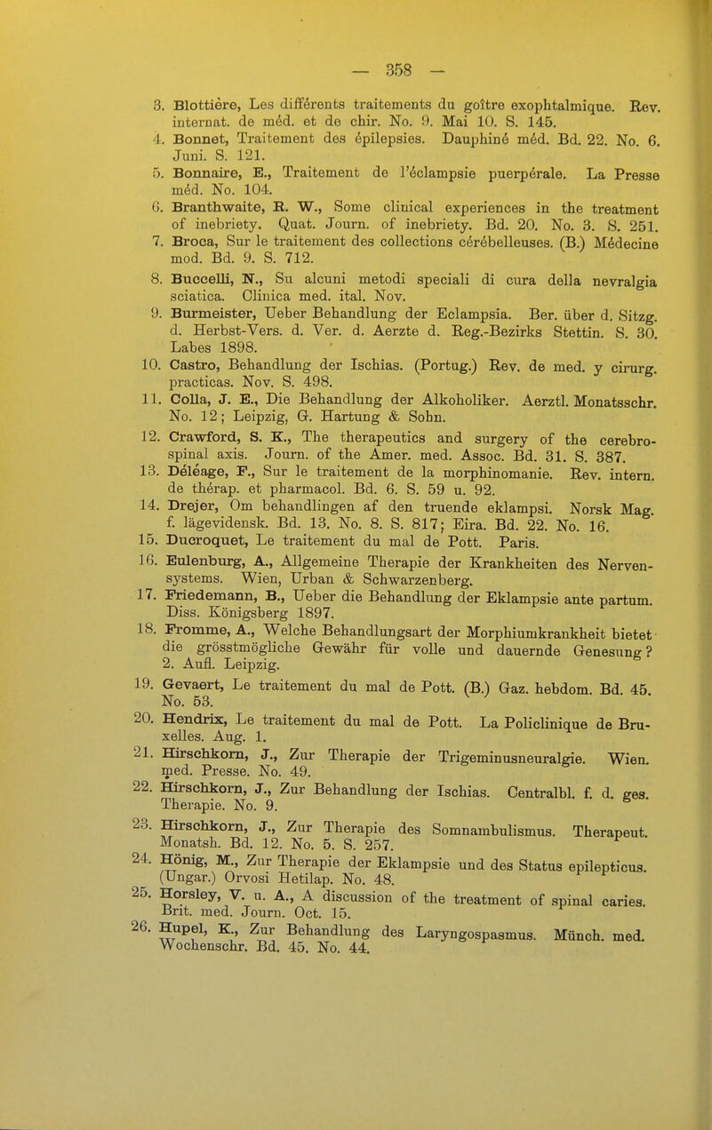 3. Blottiere, Les difförents traitements du goltre exophtalmique. Rev. internat. de möd. et de chir. No. 9. Mai 10. S. 145. 4. Bonnet, Traitement des öpilepsies. Dauphind m&d. Bd. 22. No 6 Juni. S. 121. 5. Bonnaire, E., Traitement de l'^clampsie puerperale. La Presse mdd. No. 104. G. Branthwaite, E. W., Seme cliuical experiences in the treatment of inebriety. Quat. Journ. of inebriety. Bd. 20, No. 3. S. 251. 7. Broca, Sur le traitement des coUections cerebelleuses. (B.) Mddecine mod. Bd. 9. S. 712. 8. Buccelli, N., Su alcuni metodi speciali di cura della nevralgia sciatica. Clijüca med. ital. Nov. 9. Burmeister, Ueber Behandlung der Eclampsia. Ber. über d. Sitzg. d. Herbst-Vers. d. Ver. d. Aerzte d. Reg.-Bezirks Stettin. S. 30 Labes 1898. 10. Castro, Behandlung der Ischias. (Portug.) B,ev, de med. y cirurg. practicas. Nov. S. 498. 11. Colla, J. K, Die Behandlung der Alkoholiker. Aerztl. Monatsschr. No. 12; Leipzig, G. Härtung & Sohn. 12. Crawford, S. K., The therapeutics and surgery of the cerebro- spinal axis. Journ. of the Amer. med. Assoc. Bd. 31. S. 387. 13. Döleage, F., Sur le traitement de la morphinomanie. Rev. intern, de thörap. et pharmacol. Bd. 6. S. 59 u. 92. 14. Drejer, Om behandlingen af den truende eklampsi. Norsk Mag, f. lägevidensk, Bd. 13. No. 8. S. 817; Eira. Bd. 22. No. 16. 15. Ducroquet, Le traitement du mal de Pott. Paris. 16. Eulenburg, A., Allgemeine Therapie der Krankheiten des Nerven- systems. Wien, Urban & Schwarzenberg. 17. Priedemann, B,, Ueber die Behandlung der Eklampsie ante partum. Diss. Königsberg 1897. 18. Fromme, A,, Welche Behandlungsart der Morphiumkrankheit bietet die grösstmögliche Gewähr für volle und dauernde Genesung? 2. Aufl. Leipzig. 19. Gevaert, Le traitement du mal de Pott, (B.) Gaz. hebdom Bd 45 No. 53. ^ ^ ■ ' 20. Hendrix, Le traitement du mal de Pott. La Policlinique de Bru- xelles. Aug. 1, 21. Hirschkom, J,, Zur Therapie der Trigeminusneuralgie. Wien, med. Presse. No. 49. 22. Hirschkom, J., Zur Behandlung der Ischias. Centralbl, f. d, sea Therapie. No. 9. 23. Hirschkorn, J,, Zur Therapie des Somnambulismus. Therapeut. Monatsh. Bd. 12. No. 5. S. 257. 24. Hönig, M., Zur Therapie der Eklampsie und des Status epilepticus. (Ungar.) Orvosi Hetilap. No. 48. 25. Horsley, V. u. A., A discussion of the treatment of spinal caries. Brit. med. Journ. Oct. 15. 26. Hupel, K„ Zur Behandlung des Laryngospasmus. Münch, med, Wochenschr. Bd. 45. No. 44.