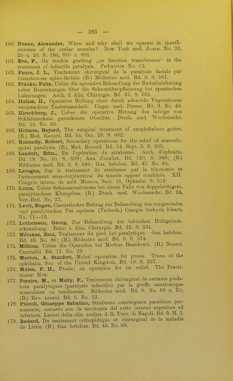 IGO. Duane, Alexander, When and why shall we operate in insuffi- ciencies of the ocular muscles? New York med. Journ. No. 23, 25 u. 26. S. 786, 850 u. 891. IGl. Eve, F., On tendon grafting „on function transference in the treatment of infantile paralysis. Pediatrics. No. 12. 162. Paiire, J. L., Traitement chirurgical de la paralysie faciale par Tauastouiose spiuo-faciale. (B.) Mdsdecine mod. Bd. 9. S. 587. 163. Pranke, Felix, Ueber die operative Behandlung der Eadialislähmung nebst Bemerkungen über die Sehnenüberpflanzung bei spastischen Lähmungen. Arch. f. klin. Chirurgie. Bd. 57. S. 763. 164. Halasz, H., Operative Heilung einer durch adenoide Vegetationen verursachten Taubstummheit. Ungar, med. Presse. Bd. 3. No. 43. 165. Hirschberg, J., Ueber die operative Hebung des infolge von Schläfenschuss gesunkenen Oberlids. Dtsch. med. Wochenschr. Bd. 24. No. 39. 166. Holmes, Bayard, The surgical treatment of exophthalmic goitre. (B.) Med. Record. Bd. 54. Oct. 29. S. 682. 167. Kennedy, Robert, Secondary Operations for the relief of musculo- spiral paralysis. (B.) Med. Record. Bd. 54. Sept. 3. S. 355. 168. Landolt, Edm., De l'operation du strabisme. Arch. d'ophtalm. Bd. 18. No. 10. S. 609; Ann. d'oculist. Bd. 120. S. 388; (B.) Medecine mod. Bd. 9. S. 586; Gaz. hebdom. Bd. 45. No. 84. 169. Lavagna, Sur le traitement du strabisme par la tenotomie et l'avancement sous-conjonctival du muscle oppos«§ combines. XII. Congres intern, de med. Moscou. Sect. 11, Ophtalm. S. 319. 170. Lentz, Ueber Sehnenanastomose bei einem Falle von doppelseitigem, paralytischem Klumpfuss. (B.) Dtsch. med. Wochenschr. Bd. 24, Ver.-Beil No. 27. 171. Levit, Eugen, Casuistischer Beitrag zur Behandlung des congenitalen und paralytischen Pes equinus. (Tschech.) Casopis ceskych lekaru. No. 11—13. 172. Lotheissen, Georg, Zur Behandlung der tabischen Huftgelenk- erkrankung. Beitr. z. klin. Chirurgie. Bd. 22. S. 531. 173. Metaxas, Zani, Traitement du pied bot paralytique. Gaz. hebdom. Bd. 45. No. 86; (B.) Medecine mod. Bd. 9. S. 574. 174. Möbius, Ueber die Operation bei Morbus Basedowü. (B.) Neurol. Centralbl. Bd. 17. No. 23. 176. Morton, A. Stanfort, Mules' Operation for ptosis. Trans, ot the ophthalm. Soc. of the United Kingdom. Bd. 18. S. 227. 176. Mules, P. H., Ptosis; an Operation for its relief. The Practi- tioner. Nov. ■ • j 177. Peraire, M., et MaUy, F., Traitement chirurgical de certams pieds- bots paralytiques (paralysie infantile) par la greffe anastomique musculaire ou tendineuse. Medecine mod. Bd. 9. No. 69 u. 70; (B.) Rev. neuroL Bd. 6. No. 23. 178 PiccoH, Giuseppe Sabatino, Strabismo convergente parahtico per- manente, corretto con la tenotomia del retto interno superiore ed inferiore. Lavori della clin. oculist. d. R. Univ. di Napoli. Bd. 5. H. 3. 179. Redard, Du traitement orthop6dique et chirurgical de la maladie de Little. (B.) Gaz. hebdom. Bd. 45. No. 88.