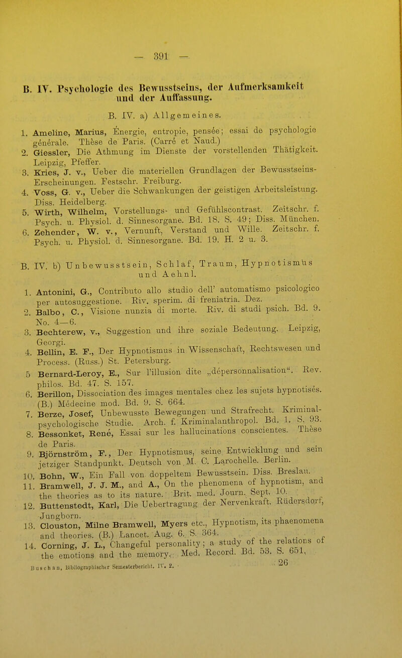 B. IV. Psychologie des Bewusstsciiis, der Aufmerksamkeit und der Aultassuiig. B. IV. a) Allgemeines. 1. Ameline, Marius, Energie, entropie, pens^e; essai de psychologie generale. These de Paris. (Carre et Naud.) 2. Giessler, Die Athmung im Dienste der vorstellenden Thätigkeit. JLeipzig, Pfeffer. 3. Kries, J. v., Ueber die materiellen Grundlagen der Bewusstseins- Erscheinungen. Festschr. Ereiburg. 4. Voss, G. V., Ueber die Schwankungen der geistigen Arbeitsleistung. Diss. Heidelberg. 5 Wirth, Wühelm, Vorstellungs- und Gefühlscontrast. Zeitschr. t. Psych, u. Physiol. d. Sinnesorgane. Bd. 18. S. 49; Diss. München. 6. Zehender, W. v., Vernunft, Verstand und Wille. Zeitschr. f. Psych, u. Physiol. d. Sinnesorgane. Bd. 19. H. 2 u. 3. B. IV. b) TJnbewusstsein, Schlaf, Traum, Hypnotismus und Aelinl. 1. Antonini, G., Contributo allo studio dell' automatismo psicologico per autosuggestione. Eiv. sperim. di freniatria. Dez. 2. Balbo, C, Visione nunzia di morte. Riv. di studi psich. Bd. 9. No. 4—6. ^ ^ ^ . . 3. Bechterew, v., Suggestion und ihre soziale Bedeutung. l.eipzig, Georgi. , 4. Bellin, E. F., Der Hypnotismus in Wissenschaft, Rechtswesen und Process. (Russ.) St. Petersburg. 5 Bernard-Leroy, K, Sur l'illusion dite „depersonnalisation. Rev. philos. Bd. 47. S. 157. . 6. Berülon, Dissociation des Images mentales chez les sujets hypnotises. (B.) Medecine mod. Bd. 9. S. 664. . . 7 Berze, Josef, Unbewusste Bewegungen und Strafrecht. KriminaL- psvchologische Studie. Arch. f. Kriminalanthropol. Bd. 1. b. J3. 8. Bessonket, Rene, Essai sur les hallucinations conscientes. ihese de Paris. ^ . , , j • 9 Björnström, F., Der Hypnotismus, seine Entwicklung und sein jetziger Standpunkt. Deutsch von.M. C. Larochelle. Berlin. lÜ Bohn, W., Ein Fall von doppeltem Bewusstsein. Diss. Breslau. 11* Bramwell, J. J. M., and A., On the phenomena of hypnotism, and the theories as to its nature. Brit. med. Journ. Sept. 10. 12. Buttenstedt, Karl, Die Uebertragung der Nervenkraft. Rüdersdorf, Jungborn. . ., , 13. Clouston, Milne Bramwell, Myers etc., Hypnotism, its phaenomena and theories. (B.) Lancet. Aug. 6. S. 364. 14. Corning, J. L., Changeful personality; a study of the relations of the emotions and the memory. Med. Record. Bd. o3. b. bol. 26 liusch.in, bibliograpliischir Scmestcrbericlit. IV. 2.