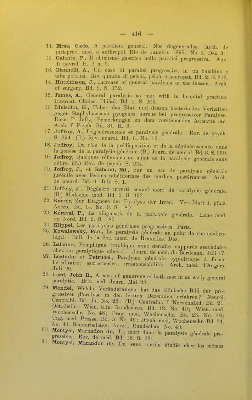 11. Eiras, Carlo, A paralisia general. Nos degenerados. Arch. de jiirisprud. med. e anthropol. Rio de Janeiro. 1897. No. 2. Dez. 31. 12. Galante, P., II chimismo gastrico nella paralisi progressiva. Ann. di nevrol. H. 2 u. 3. 13. Giannelli, A., ün caso di paralisi progressiva in un bambino e tabe paralisi. Riv. quindic. di psicol., psich. e neuropat. Bd. 2. S. 213. 14. Hutchinson, J., Increase of general paralysis of the insane Arch of surgery. Bd. 9. S. 152. 15. James, A., General paralysis as met with in hospital practice Internat. Clinics. Philad. Bd. 1. S. 209. 16. Idelsohn, H., Ueber das Blut und dessen bactericides Verhalten gegen Staphylococcus pyogenes aureus bei progressiver Paralyse. Dazu F. JoUy, Bemerkungen zu dem vorstehenden Aufsatze etc Arch. f. Psych. Bd. 31. H. 3. 17. Joffiroy, A., Degenerescence et paralysie generale. Rev. de psych S. 294; (B.) Rev. neurol. Bd. 6. No. 16. 18. JoflBroy, Du role de la predisposition et de la degenerescence dans la genese de la paralysie generale. (B.) Journ. de neurol. Bd. 3. S. 350. 19. JoflTroy, Quelques reflexions au sujet de la paralysie generale sans delire. (B.) Rev. de psych. S. 224. 20. Joflroy, J., et Eabaud, Ed., Sur un cas de paralysie generale juvenile avec lesions tabötiformes des cordons posterieures Arch de neurol. Bd. 6. Juli. S. 1. 21. Jofiroy, J., Degenere inverti sexuel mort de paralysie generale (B.) Medecine med. Bd. 9. S. 492. 22. Karrer, Zur Diagnose der Paralyse der Irren. Ver.-Blatt d pfälz Aerzte. Bd. 14. No. 9. S. 180. 23. Keraval, P., La diagnostic de la paralysie generale. Echo med du Nord. Bd. 2. S. 182. 24. Klippel, Les paralysies generales progressives. Paris. 25. Kowalewsky, Paul, La paralysie generale au point de vue medico- legal. Bull, de la Soc. ment. de Bruxelles. Dez. 26. Laianne, Pemphigus trophique avec dermite suppuree secondaire chez un paralytique general. Journ. de med. de Bordeaux. Juli 17 ®* Petrucci, Paralysie generale syphilitique a forme hereditaire; escroquenes; irresponsabilite. Arch. med. d'Anaers Juli 20. 28. L(»d, John E., A case of gangrene of both feet in an early general paralytic. Brit. med. Journ. Mai 28. 29. Mendel, Welche Veränderungen hat das klinische Bild der pro- ■ i^f^lyse in den letzten Dezennien erfahren? Neurol. Centralbl. Bd 17. No. 22; (B.) Centralbl. f. Nervenhlkd. Bd. 21, Oct.-Beih.; Wien. klin. Rundschau. Bd. 12. No. 40; Wien. med. Wochenschr. No. 48; Prag. med. Wochenschr. Bd. 23 No 46- Ung med. Presse. Bd. 3. No. 46; Dtsch. med. Wochenschr. Bd. 24.' r^o. 41, Sonderbeilage; Aerztl. Rundschau. No 49 30. Montyel, Mao-andon de, La mort dans la paralysie g^nörale pro- gressive. Rev. de med. Bd. 18. S. 621 31. Montyel, Marandon de. Du sens tactile etudi^ chez les memes