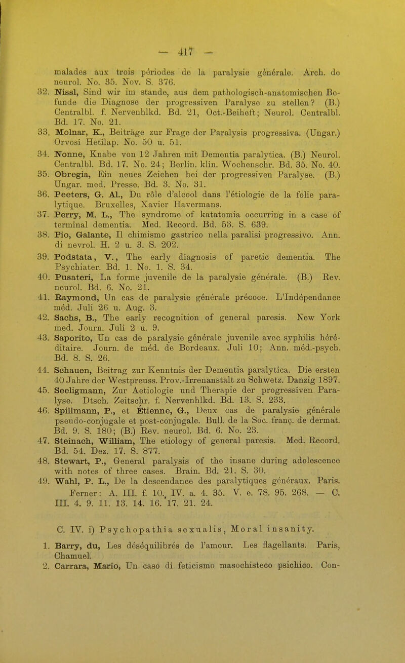 malades aux trois p^riodes do la paralysie gdnörale. Arch. de neiirol. No. 35. Nov. S. 376. 32. Nissl, Sind wir im stände, aus dem pathologisch-anatomischen Be- funde die Diagnose der progressiven Paralyse zu stellen ? (B.) Centralbl. f. Nerveuhlkd. Bd. 21, Oct.-Beiheft; Neurol. Centralbl. Bd. 17. No. 21. 33. MolBar, K., Beiträge zur Frage der Paralysis progressiva. (Ungar.) Orvosi Hetilap. No. 50 u. 51. 3'1. Nonne, Knabe von 12 Jahren mit Dementia paralytica. (B.) Neurol. Centralbl. Bd. 17. No. 24; Berlin, klin. Wochenschr. Bd. 35. No. 40. 35. Obregia, Ein neues Zeichen bei der progressiven Paralyse. (B.) Ungar, med. Presse. Bd. 3. No. 31. 36. Peeters, G. AI., Du röle d'alcool dans l'ötiologie de la folie para- lytique. Bruxelles, Xavier Havermans. 37. Perry, M. L., The Syndrome of katatomia occurring in a case of terminal dementia. Med. Record. Bd. 53. S. 639. 38. Pio, Galante, II chimismo gastrico nella paralisi progressive. Ann. di nevrol. H. 2 u. 3. S. 202. 39. Podstata, V., The early diagnosis of paretic dementia. The Psychiater. Bd. 1. No. 1. S. 34. 40. Pusateri, La forme juvenile de la paralysie generale. (B.) Rev. neurol. Bd. 6. No. 21. 41. Baymond, Un cas de paralysie generale precoce. L'Independance med. Juli 26 u. Aug. 3. 42. Sachs, B., The early recognition of general paresis. New York med. Journ. Juli 2 u. 9. 43. Saporito, Un cas de paralysie gön^rale juvenile avec Syphilis her6- ditaire. Journ. de med. de Bordeaux. Juli 10; Ann. m^d.-psych. Bd. 8. S. 26. 44. Schauen, Beitrag zur Kenntnis der Dementia paralytica. Die ersten 40 Jahre der Westpreuss. Prov.-Irrenanstalt zu Sohwetz. Danzig 1897. 45. SeeUgmann, Zur Aetiologie und Therapie der progressiven Para- lyse. Dtsch. Zeitschr. f. Nervenhlkd. Bd. 13. S. 233. 46. Spillmann, P., et Etienne, G., Deux cas de paralysie generale pseudo-conjugale et post-conjugale. Bull, de la Soc. fran9. de dermat. Bd. 9. S. 180; (B.) Rev. neurol. Bd. 6. No. 23. 47. Steinach, ■William, The etiology of general paresis. Med. Record. Bd. 54. Dez. 17. S. 877. 48. Stewart, P., General paralysis of the insane during adolescence with notes of three cases. Brain. Bd. 21. S. 30. 49. Wahl, P. L., De la descendance des paralytiques generaux. Paris. Ferner: A. m. f. 10.. IV. a. 4. 35. V. e. 78. 95. 268. — C. m. 4. 9. 11. 13. 14. 16.'l7. 21. 24. C. IV. i) Psychopathia sexualis, Moral insanity. 1. Barry, du, Les desöquilibres de l'amour. Les flagellants. Paris, Chamuel. 2. Carrara, Mario, Un caso di feticismo masochisteco psichico. Con-