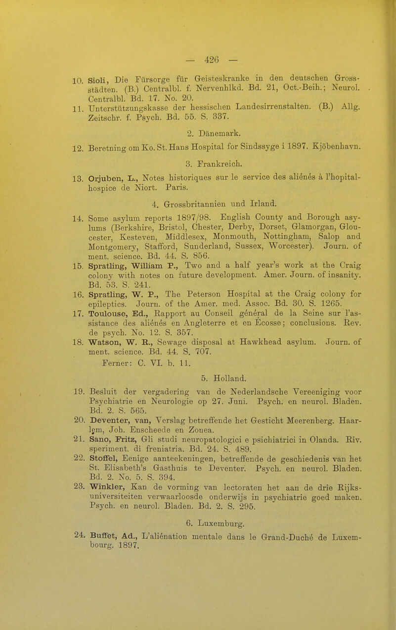 10. Sioli, Die Fürsorge für Geisteskranke in den deutschen Gross- ' Städten. (B.) Centralbl. f. Nervenhlkd. Bd. 21, Oct.-Beih.; Neurol. Centralbl. Bd. 17. No. 20. 11. Unterstützungskasse der hessischen Landesirrenstalten. (B.) Allg. Zeitschr. f. Psych. Bd. 55. S. 337. 2. Dänemark. 12. Beretning om Ko. St. Hans Hospital for Sindssyge i 1897. Kjöbenhavn. 3. Prankreich. 13. Orjuben, L., Notes historiques sur le Service des alienes ä l'hopital- hospice de Niort. Paris. 4. Grossbritannien und Irland. 14. Some asylum reports 1897/98. English County and Borougb asy- lums (Berkshire, Bristol, Chester, Derby, Dorset, Glamorgan, Glou- cester, Kesteven, Middlesex, Monmouth, Nottingham, Salop and Montgomery, Stafford, Sunderland, Sussex, Worcester). Journ. of ment. science. Bd. 44. S. 856. 15. Spratling, William P., Two and a half year's work at the Craig colony with notes on future development. Amer. Journ. of insanity. Bd. 53. S. 241. 16. Spratling, W. P., The Petersen Hospital at the Craig colony for epileptics. Journ. of the Amer. med. Assoc. Bd. 30. S. 1265. 17. Toulouse, Ed., Rapport au Conseil general de la Seine sur l'as- sistance des alienes en Angleterre et en Ecosse; conclusions. Rev. de psych. No. 12. S. 357. 18. Watson, W. R., Sewage disposal at Hawkhead asylum. Journ. of ment. science. Bd. 44. S. 707. Ferner: C. VI. b. 11. 5. Holland. 19. Besluit der vergadering van de Nederlandsche Vereeniging voor Psychiatrie en Neurologie op 27. Juni. Psych, en neurol. Bladen. Bd. 2. 8. 565. 20. Deventer, van, Verslag betreffende het Gesticht Meerenberg. Haar- Igm, Job. Enscheede en Zouea. 21. Sano, Fritz, Gli studi neuropatologici e psichiatrici in Gianda. Riv. speriment. di freniatria. Bd. 24. S. 489. 22. Stoffel, Eenige aanteekeningen, betreffende de geschiedenis van het St. Elisabeth's Gasthuis te Deventer. Psych, en neurol. Bladen. Bd. 2. No. 5. S. 394. 23. Winkler, Kan de vorming van lectoraten bet aan de drie Rijks- universiteiten verv^aarloosde onderwijs in psychiatrie goed maken. Psych, en neurol. Bladen. Bd. 2. S. 295. 6. Luxemburg. 24. Büffet, Ad., L'alienation mentale dans le Grand-Duche de Luxem- bourg. 1897.