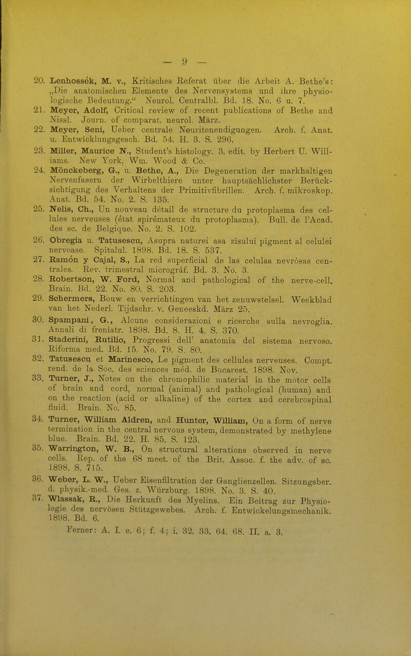 20. Lenhossek, M. v., Kritisches Referat über die Arbeit A. Bethe's: „Die anatomischen Elemente des Nervensystems und ihre physio- logische Bedeutung. Neurol. Ceutralbl. Bd. 18. No. 6 u. 7. 21. Meyer, Adolf, Critical review of recent publications of Bethe and Nissl. Journ. of comparat. neurol. März. 22. Meyer, Seni, lieber centrale Neuritenendigungen. Arch. f. Anat. u. Entwicklungsgesch. Bd. 54. H. 3. S. 296. 23. Miller, Maurice N., Student's histology. 3. edit. by Herbert U. Will- iams. JSTew York, Wm. Wood & Co. 24. Mönckeberg, G., u. Bethe, A., Die Degeneration der markhaltigen Nervenfasern der Wirbelthiere unter hauptsächlichster Berück- sichtigung des Verhaltens der Primitivfibrillen. Arch. f. mikroskop. Anat. Bd. 54. No. 2. S. 135. 25. Neils, Gh., Un nouveau detail de structure du protoplasma des cel- lules nerveuses (6tat spiremateux du protoplasma). Bull, de l'Acad. des sc. de Belgique. No. 2. S. 102. 26. Obregia u. Tatusescu, Asupra naturei asa zisului pigment al celulei nervoase. Spitalul. 1898. Bd. 18. S. 537. 27. Eamon y Cajal, S., La red superficial de las celulas nevrösas cen- trales. Eev. trimestral microgrdf. Bd. 3. No. 3. 28. Hobertson, W. Ford, Normal and pathological of the nerve-cell. Brain. Bd. 22. No. 80. S. 203. 29. Schermers, Bouw en verrichtingen van het zenuwstelsel. Weekblad van het Nederl. Tijdschr. v. Geneeskd. März 25. 30. Spampanl, G., Alcune considerazioni e ricerche sulla nevroglia. Annali di freniatr. 1898. Bd. 8. H. 4. S. 370. 31. Staderini, Eutilio, Progressi dell' anatomia del sistema nervoso. Riforma med. Bd. 15. No. 79. S. 80. 32. Tatusescu et Marinesco, Le pigment des cellules nerveuses. Compt. rend. de la Soc. des sciences med. de Bucarest. 1898. Nov. 33. Turner, J., Notes on the chromophilic material in the motor cells of brain and cord, normal (animal) and pathological (human) and on the reaction (acid or alkaline) of the cortex and cerebrospinal fluid. Brain. No. 85. 34. Turner, William Aldren, and Hunter, William, On a form of nerve termination in the central nervous System, demonstrated by methylene blue. Brain. Bd. 22. H. 85. S. 123. 35. Warrington, W. B,, On structural alterations observed in nerve cells. Rep. of the 68 meet. of the Brit. Assoc. f. the adv. of so. 1898. S. 715. 36. Weber, L, W., lieber Eisenfiltration der Ganglienzellen. Sitzungsber. d. physik.-med. Ges. z. Würzburg. 1898. No. 3. S. 40. 37. Wlassak, R., Die Herkunft des Myelins. Ein Beitrag zur Physio- logie des nervösen Stützgewebes. Arch. f. Entwickelungsmechanik. 1898. Bd. 6. Ferner: A. I. e. 6; f. 4; i. 32. 33. 64. 68. II. a. 3.