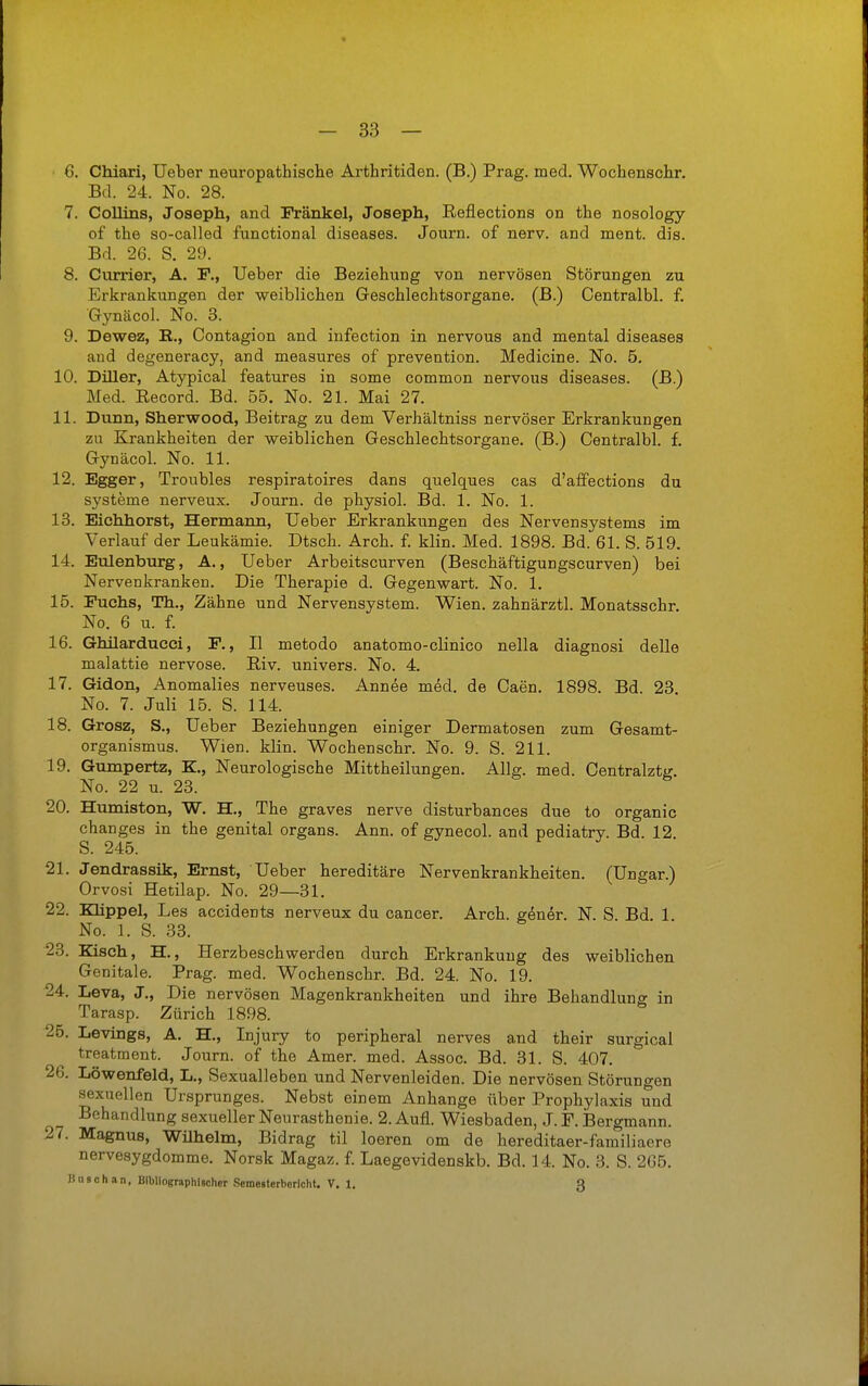 C. Chiaxi, Ueber neuropathische Arthritiden. (B.) Prag. med. Wochenschr, Bd. 24. No. 28. 7. Collins, Joseph, and Frankel, Joseph, Reflections on the nosology of the so-called functional diseases. Journ. of nerv, and ment. dis. Bd. 26. S. 29. 8. Currier, A. F., Ueber die Beziehung von nervösen Störungen zu Erkrankungen der weiblichen Geschlechtsorgane. (B.) Centralbl. f, Gynäcol. No. 3. 9. Dewez, R., Contagion and iufection in nervous and mental diseases and degeneracy, and measures of prevention. Medicine. No. 5. 10. Diller, Atypical features in some common nervous diseases. (B.) Med. Record. Bd. 55. No. 21. Mai 27. 11. Dunn, Sherwood, Beitrag zu dem Verhältniss nervöser Erkrankungen zu Krankheiten der weiblichen Geschlechtsorgane. (B.) Centralbl. f. Gynäcol. No. 11. 12. Egger, Troubles respiratoires dans quelques cas d'affections du Systeme nerveus. Journ. de physiol. Bd. 1. No. 1. 13. Eiehhorst, Hermann, Ueber Erkrankungen des Nervensystems im Verlauf der Leukämie. Dtsch. Arch. f. klin. Med. 1898. Bd. 61. S. 519. 14. Eulenburg, A., Ueber Arbeitscurven (Beschäftigungscurven) bei Nervenkranken. Die Therapie d. Gegenwart. No. 1. 15. Fuchs, Th., Zähne und Nervensystem. Wien, zahnärztl. Monatsschr. No. 6 u. f. 16. Ghilarducei, F., II metodo anatomo-clinico nella diagnosi delle malattie nervöse. Riv. univers. No. 4. 17. Gidon, Anomalies nerveuses. Annee med. de Caen. 1898. Bd. 23 No. 7. Juli 15. S. 114. 18. Grosz, S., Ueber Beziehungen einiger Dermatosen zum Gesamt- organismus. Wien. klin. Wochenschr. No. 9. S. 211. 19. Gumpertz, K., Neurologische Mittheilungen. AUg. med. Centralztg. No. 22 u. 23. 20. Humiston, W. H., The graves nerve disturbances due to organic changes in the genital organs. Ann. of gynecol. and pediatrv. Bd. 12 S. 245. 21. Jendrassik, Ernst, Ueber hereditäre Nervenkrankheiten. (Ungar.) Orvosi Hetilap. No. 29—31. 22. Klippel, Les accidents nerveux du Cancer. Arch. g6ner. N. S Bd. 1 No. 1. S. 33. 23. Kisch, H., Herzbeschwerden durch Erkrankung des weiblichen Genitale. Prag. med. Wochenschr. Bd. 24. No. 19. 24. Leva, J., Die nervösen Magenkrankheiten und ihre Behandlung in Tarasp. Zürich 1898. 25. Levings, A. H., Injury to peripheral nerves and their surgical treatment. Journ. of the Amer. med. Assoc. Bd. 31. S. 407. 26. Löwenfeld, L,, Sexualleben und Nervenleiden. Die nervösen Störungen sexuellen Ursprunges. Nebst einem Anhange über Prophylaxis und Behandlung sexueller Neurasthenie. 2. Aufl. Wiesbaden, J. F. Bergmann. 27. Magnus, Wilhelm, Bidrag til loeren om de hereditaer-familiaere nervesygdomme. Norsk Magaz. £ Laegevidenskb. Bd. 14. No. 3. S. 265. Hu9ch.m, Bibliographischer Semesterborlcht. V. :. 3