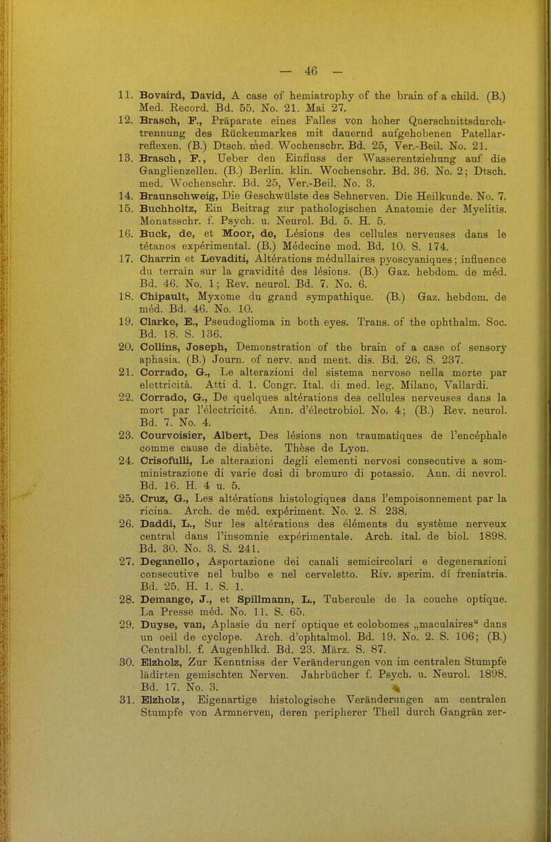 11. Bovaird, David, A case of hemiatrophy of the brain of a child. (B.) Med. Record. Bd. 65. No. 21. Mai 27. 12. Brasch, F., Präparate eines Falles von hoher Querschnittsdurch- trennung des ßückenmarkes mit dauernd aufgehobenen Patellar- reflexen. (B.) Dtsch. med. Wochenscbr. Bd. 25, Ver.-Beil. No. 21. 13. Brasch., F., Ueber den Einfluss der Wasserentziehung auf die Ganglienzellen. (B.) Berlin. Min. Wochenschr. Bd. 36. No. 2; Dtsch. med. Wochenschr. Bd. 25, Ver.-Beil. No. 8. 14. Braunschweig, Die Geschwülste des Sehnerven. Die Heilkunde. No. 7. 15. Buchholtz, Ein Beitrag zur pathologischen Anatomie der Myelitis. Monatsschr. f. Psych, u. Neurol. Bd. 6. H. 5. 16. Buck, de, et Moor, de, L6sions des cellules nerveuses dans le t^tanos experimental. (B.) Medecine mod. Bd. 10. S. 174. 17. Charrin et Levaditi, Alterations medullaires pyoscyaniques; influence du terrain sur la gravidite des lesions. (B.) Gaz. hebdom. de m6d. Bd. 46. No. 1; Eev. neurol. Bd. 7. No. 6. 18. Chipault, Myxome du grand sympathique. (B.) Gaz. hebdom. de med. Bd. 46. No. 10. 19. Clarke, E., Pseudoglioma in both eyes. Trans, of the ophthalm. Soc. Bd. 18. S. 136. 20. CoUins, Joseph, Demonstration of the brain of a case of sensory aphasia. (B.) Journ. of nerv, and ment. dis. Bd. 26. S. 237. 21. Corrado, G., Le alterazioni del sistema nervoso nella morte par elettricitä. Atti d. 1. Congr. Ital. di med. leg. Milano, Vallardi. 22. Corrado, G., De quelques alterations des cellules nerveuses dans la mort par l'electricit^. Ann. d'electrobiol. No. 4; (B.) Rev. neurol. Bd. 7. No. 4. 23. Courvoisier, Albert, Des lesions non traumatiques de l'encephale comme cause de diabete. These de Lyon. 24. Crisofnili, Le alterazioni degli elementi nervosi consecutive a som- ministrazione di varie dosi di bromuro di potassio. Ann. di nevrol. Bd. 16. H. 4 u. 5. 25. Graz, G., Les alterations histologiques dans l'empoisonnement par la ricina. Arch. de m^d. exp6riment. No. 2. S. 238. 26. Daddi, L., Sur les alterations des elements du Systeme nerveux central dans l'insomnie experimentale. Arch. ital. de biol. 1898. Bd. 30. No. 3. S. 241. 27. Deganello, Asportazione dei canali semicircolari e degenerazioni consecutive nel bulbo e nel cerveletto. Riv. sperim. di freniatria. Bd. 25. H. 1. S. 1. 28. Demange, J., et Spillmann, L., Tubercule de la couche optique. La Presse med. No. 11. S. 65. 29. Duyse, van, Aplasie du nerf optique et colobomes „maculaires dans un oeil de cyclope. Arch. d'ophtalmol. Bd. 19. No. 2. S. 106; (B.) Centralbl. f. Augenhlkd. Bd. 23. März. S. 87. 30. Elzholz, Zur Kenntniss der Veränderungen von im centralen Stumpfe lädirten gemischten Nerven. Jahrbücher f. Psych, u. Neurol. 1898. Bd. 17. No. 3. % 31. Elzholz, Eigenartige histologische Veränderungen am centralen Stumpfe von Armnerven, deren peripherer Theil durch Gangrän zer-