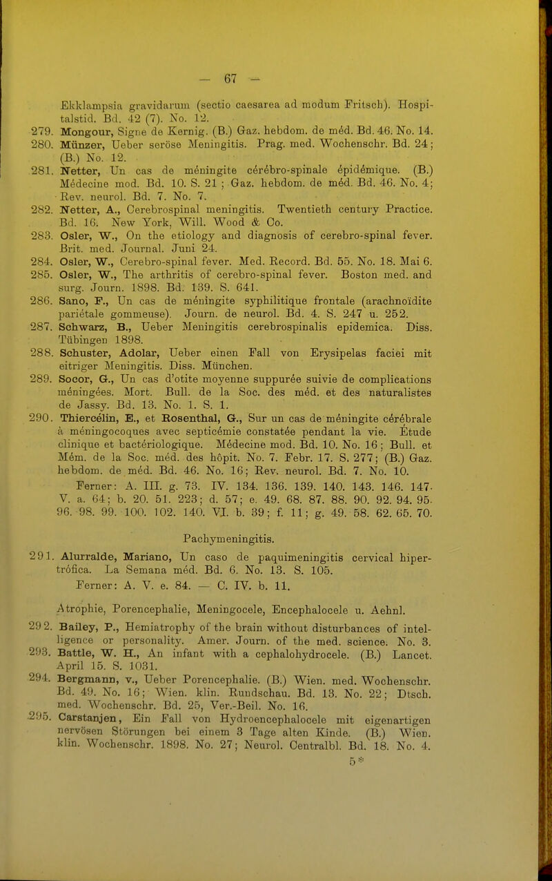 Ekklampsia gravidarum (sectio caesarea ad modum Fritsch). Hospi- talstid. Bd. 42 (7). No. 12. 279. Mongour, Signa de Kernig. (B.) Gaz. hebdom. de m6d. Bd. 46. No. 14. 280. Münzer, Ueber seröse Meningitis. Prag. med. Wochenschr. Bd. 24; (B.) No. 12. 281. Netter, Un cas de m^ningite c^r^bro-spinale ^pid^mique. (B.) M(idecine mod. Bd. 10. S. 21 ; Gaz. hebdom. de mM. Bd. 46. No. 4; •Rev. neurol. Bd. 7. No. 7. 282. Netter, A., Cerebrospinal meningitis. Twentieth Century Practice. Bd. 16. New York, Will. Wood & Oo. 283. Osler, W., On the etiology and diagnosis of cerebro-spinal fever. Brit. med. Journal. Juni 24. 284. Osler, W., Cerebro-spinal fever. Med. Record. Bd. 55. No. 18. Mai 6. 285. Osler, W., The arthritis of cerebro-spinal fever. Boston med. and surg. Journ. 1898. Bd. 139. S. 641. 286. Sano, F., Un cas de meningite syphilitique frontale (arachnoidite parietale gommeuse). Journ. de neurol. Bd. 4. S. 247 u. 252. 287. Schwarz, B,, Ueber Meningitis cerebrospinalis epidemica. Diss. Tübingen 1898. 288. Schuster, Adolar, Ueber einen Fall von Erysipelas faciei mit eitriger Meningitis. Diss. München. 289. Socor, G., Un cas d'otite moyenne suppuree suivie de complications meningees. Mort. Bull, de la Soc. des med. et des naturalistes de Jassy. Bd. 13. No. 1. S. 1. 290. Thiercelin, E., et Bosenthal, G., Sur un cas de mdningite c^rdbrale ä meningocoques avec septicömie constatee pendant la vie. Etüde clinique et bacteriologique. Medecine mod. Bd. 10. No. 16; Bull, et Mem. de la Soc. med. des hopit. No. 7. Febr. 17. S. 277; (B.) Gaz. hebdom. de med. Bd. 46. No. 16; Rev. neurol. Bd. 7. No. 10. Ferner: A. III. g. 73. IV. 134. 136. 139. 140. 143. 146. 147- V. a. 64; b. 20. 51. 223; d. 57; e. 49. 68. 87. 88. 90. 92. 94. 95. 96. 98. 99. 100. 102. 140. VI. b. 39; £ 11; g. 49. 58. 62. 65. 70. Pachymeningitis. 291. Alurralde, Mariano, Un caso de paquimeningitis cervical hiper- tröfica. La Semana med. Bd. 6. No. 13. S. 105. Ferner: A. V. e. 84. — C. IV. b. 11. Atrophie, Porencephalie, Meningocele, Encephalocele u. Aehnl. 29 2. Bailey, P,, Hemiatrophy of the brain without disturbances of intel- ligence or personaüty. Amer. Journ. of the med. science. No. 3. 293. Battie, W. H., An infant with a cephalohydrocele. (B.) Lancet. April 15. S. 1031. 294. Bergmann, v., Ueber Porencephalie. (B.) Wien. med. Wochenschr. Bd. 49. No. 16; Wien. klin. Rundschau. Bd. 13. No. 22; Dtsch. med. Wochenschr. Bd. 25, Ver.-Beil. No. 16. •295. Carstanjen, Ein Fall von Hydroencephalocele mit eigenartigen nervösen Störungen bei einem 3 Tage alten Kinde. (B.) Wien, klin. Wochenschr. 1898. No. 27; Neurol. Oentralbl. Bd. 18. No. 4. 5*