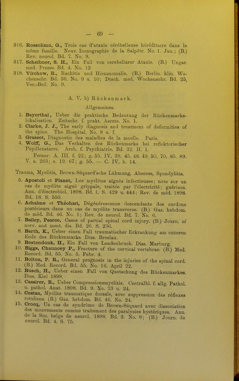 316. Kossolimo, G., Trois cas d'ataxie cdrebelleuse heröditaire dans la meme famille. Nouv. Iconographie de la SalpStr. No. 1. Jan.; (B.) Rev. neurol. Bd. 7. No. 9. 317. Scheibner, S. H., Ein Fall von cerebellarer Ataxie. (B.) Ungar, med. Presse. Bd. 4. No. 12 318. Virchow, B., Rachitis und Hirnanomalie. (B.) Berlin, klin. Wo- chenschr. Bd. 36. No. 9 u. 10; Dtsch. med. Wochenschr. Bd. 25, •Ver.-Beil. No. 9. A. V. b) Rückenmark. Allgemeines. 1. Bayerthal, üeber die praktische Bedeutung der Rückenmarks- lokalisation. Zeitschr. f. prakt. Aerzte. No. 1. 2. Clarke, J. J., The early diagnosis and treatment of deformities of the spiue. The Hospital. No. 8 u. f. 3. Grasset, Diagnostic des maladies de la moelle. Paris. 4. Wolff, G., Das Verhalten des Rückenmarks bei reflektorischer Pupillenstarre. Arch. f. Psychiatrie. Bd. 32. H. 1. Ferner: A. III. f. 22; g. 55. IV. 39. 45. 48. 49. 50. 70. 85. 89. V. a. 263; e. 19. 67; g. 55. — C. IV. h. 14. Trauma, Myelitis, Brown-Söquard'sche Lähmung, Abscess, Spondylitis. 5. Apostoli et Planet, Les myelites aigues infectieuses; note sur un cas de myölite aigue grippale, traitee par l'electricit^; guörison. Ann. d'^lectrobiol. 1898. Bd. 1. S. 429 u. 444; Rev. de med. 1898 Bd. 18. S. 550. 6. Achalme et Theohari, Degenerescence descendante des cordons posterieurs dans un cas de myelite transversa (B.) Gaz. hebdom. de med. Bd. 46. No. 1; Rev. de neurol. Bd. 7. No. 6. 7. Bailey, Pearce, Gases of partial spinal cord injury. (B.) Journ. of nerv, and ment. dia. Bd. 26. S. 236. 8. Barth, K., üeber einen Fall traumatischer Erkrankung amunteren Ende des Rückenmarks. Diss. Breslau. 9. Bestendonk, H., Ein Fall von Lendenbruch. Diss. Marburg. 10. Biggs, Chauncey P., Fracture of the cervical vertebrae. (B.) Med Record. Bd. 55. No. 5. Febr. 4. 11. Bolton, P. R,, General prognosis in the injuries of the spinal cord. (B.) Med. Record. Bd. 55. No. 16. April 22. 12. Busch, H., Ueber einen Fall von Quetschung des Rückenmarkes Diss. Kiel 1898. 13. Cassirer, R., Ueber Compressionsmyelitis. Centralbl. l ailg Pathol u. pathol. Anat. 1898. Bd. 9. No. 23 u. 24. 14. Cestan, Myölite traumatique dorsale, avec suppression des röflexes rotuliens. (B.) Gaz. hebdom. Bd. 46. No. 24. lo. Crocq, Un cas de Syndrome de Brown-S6quard avec dissociation des mouvements comme traitement des paralysies hystöriques. Ann. de la See. beige de neurol. 1898. Bd. 3. No. 8; (B.) Journ. de neurol. Bd. 4. S. 75. ' v. /