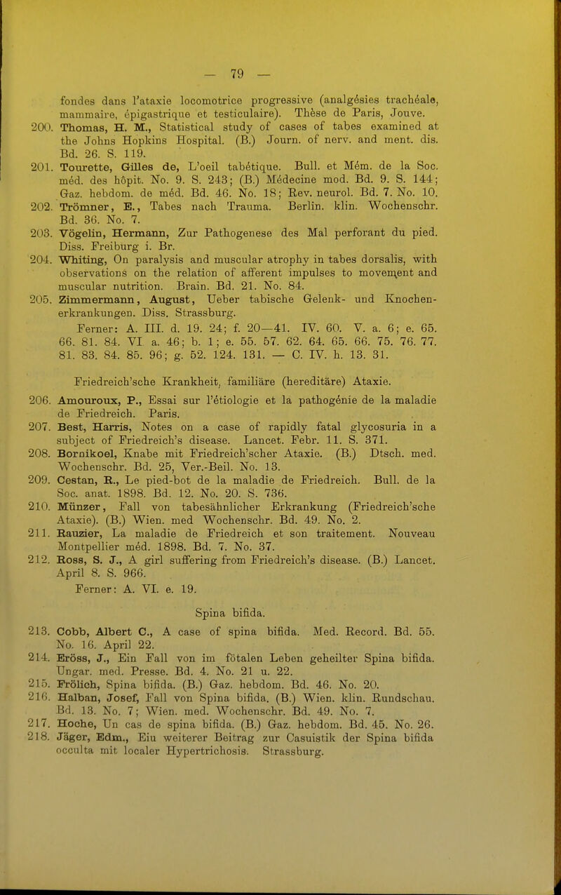 fondes dans l'ataxie locomotrice progressive (analgösies trachöale, mammaire, epigastrique et testiculaire). Thfese de Paris, Jouve. 200. Thomas, H. M., Statistical study of cases of tabes examined at the Johns Hopkins Hospital. (B.) Journ. of nerv, and ment. dis. Bd. 26. S. 119. 201. Tourette, GiUes de, L'oeil tabötique. Bull, et Mem. de la Soc. med. des höpit. No. 9. S. 243; (B.) M^decine mod. Bd. 9. S. 144; Gaz. hebdom. de mdd. Bd. 46. No. 18; Rev. neurol. Bd. 7. No. 10. 202. Trömner, E., Tabes nach Trauma. Berlin, klin. Wochenschr. Bd. 36. No. 7. 203. Vögelin, Hermann, Zur Pathogenese des Mal perforant du pied. Diss. Preiburg i. Br. 204. Whiting, On paralysis and muscular atrophy in tabes dorsalis, with observations on the relation of afferent impulses to moven\ent and muscular nutrition. Brain. Bd. 21. No. 84. 205. Zimmermann, August, Ueber tabische Gelenk- und Knochen- erkrankungen. Diss. Strassburg. Ferner: A. III d. 19. 24; f. 20—41. IV. 60. V. a. 6; e. 65. 66. 81. 84. VI a. 46; b. 1; e. 55. 57. 62. 64. 65. 66. 75. 76. 77. 81. 83. 84. 85. 96; g. 52. 124. 131. — 0. IV. h. 13. 31. Priedreich'sche Krankheit, familiäre (hereditäre) Ataxie. 206. Amouroux, P., Essai sur l'etiologie et la pathogenie de la maladie de Priedreich. Paris. 207. Best, Harris, Notes on a case of rapidly fatal glycosuria in a subject of Priedreich's disease. Lancet. Febr. 11. S. 371. 208. Boraikoel, Knabe mit Priedreich'scher Ataxie. (B.) Dtsch. med. Wochenschr. Bd. 25, Ver.-Beil. No. 13. 209. Cestan, R., Le pied-bot de la maladie de Priedreich. Bull, de la Soc. anat. 1898. Bd. 12. No. 20. S. 736. 210. Münzer, Pall von tabesähnlicher Erkrankung (Priedreich'sche Ataxie). (B.) Wien, med Wochenschr. Bd. 49. No. 2. 211. Rauzier, La maladie de Priedreich et son traitement. Nouveau Montpellier med. 1898. Bd. 7. No. 37. 212. Ross, S. J., A girl suffering from Priedreich's disease. (B.) Lancet, April 8. S. 966. Ferner: A. VI e. 19. Spina bifida. 213. Cobb, Albert C, A case of spina bifida. Med. Record. Bd. 55. No. 16. April 22. 214. Eröss, J., Ein Fall von im fötalen Leben geheilter Spina bifida. Ungar, med. Presse. Bd. 4. No. 21 u. 22. 215. Prölicli, Spina bifida. (B.) Gaz. hebdom. Bd. 46. No. 20. 216. Halban, Josef, Pall von Spina bifida, (B.) Wien. klin. Rundschau. Bd. 13. No. 7; Wien. med. Wochenschr. Bd. 49. No. 7. 217. Hoche, Un cas de spina bifida. (B.) Gaz. hebdom. Bd. 45, No. 26, 218. Jäger, Edm., Eiu weiterer Beitrag zur Casuistik der Spina bifida occulta mit localer Hypertrichosis. Strassburg.