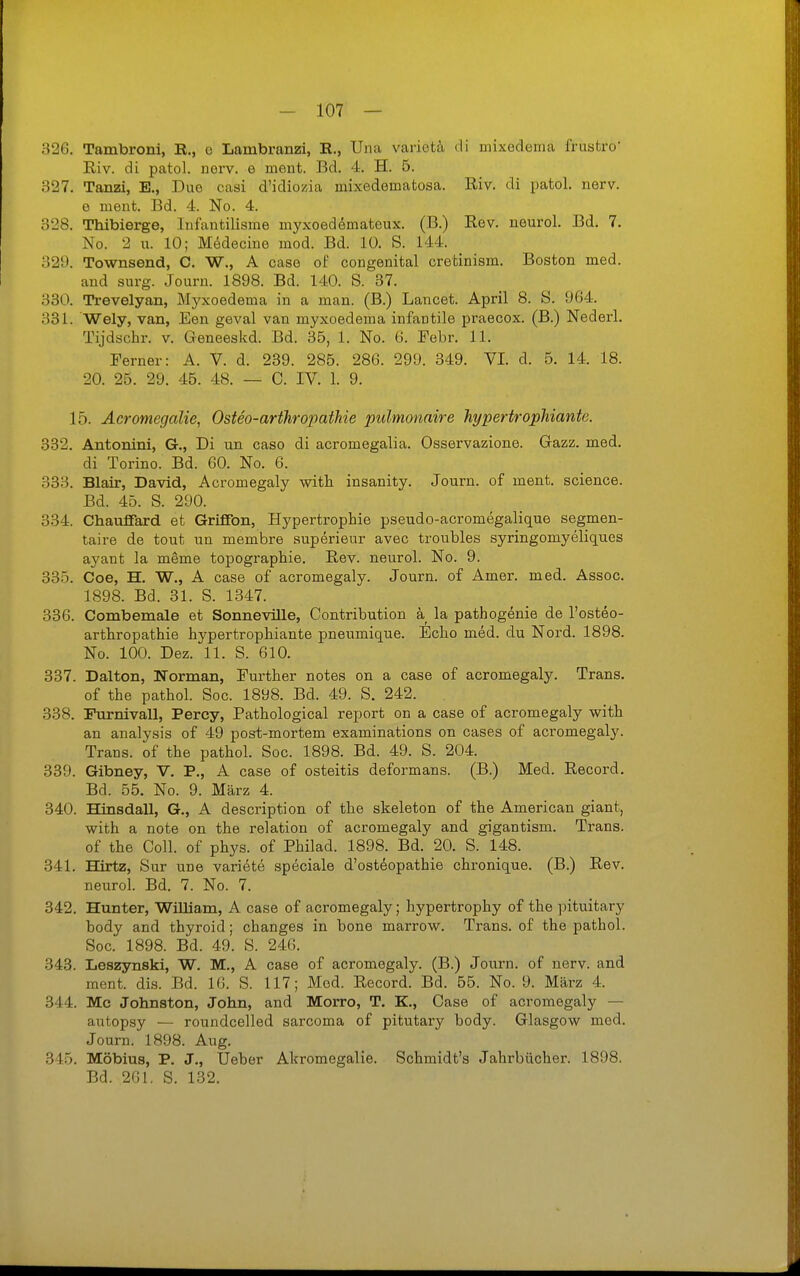 326. Tambroni, R., o Lambranzi, R., Una variotä rli mixedema frusfcro* Riv. di patol. norv. o meut. Bd. 4. H. 5. 327. Tanzi, E., Duo casi d'idiozia mixedematosa. Riv. di patol. nerv, e ment. Bd. 4. No. 4. 328. Thibierge, Infantilisme myxoeddmateux. (B.) Rev. neurol. Bd. 7. No. 2 u. 10; Mödecine mod. Bd. 10. S. 144. 32U. Townsend, C. W., A caso of congenital cretinism. Boston med. and surg. Journ. 1898. Bd. 140. S. 37. 330. Trevelyan, Myxoedema in a man. (B.) Lancet. April 8. S. 964. 331. Wely, van, Een geval van myxoedema infantile praecox. (B.) Nederl. Tijdschr. v. Geneeskd. Bd. 35, 1. No. 6. Febr. 11. Ferner: A. V. d. 239. 285. 286. 299. 349. VI. d. 5. 14. 18. 20. 25. 29. 45. 48. — 0. IV. 1. 9. 15. Acromegalie, Osteo-arthropathie pulmonaire hypertropMante. 332. Antonini, G., Di un caso di acromegalia. Osservazione. Gazz. med. di Torino. Bd. 60. No. 6. 333. Blair, David, Acromegaly with insanity. Journ. of ment. science. Bd. 45. S. 290. 334. Chaufiard et Griffen, Hypertrophie pseudo-acromegalique segmen- taire de tout un membre superieur avec troubles syringomyeliques ayant la meme topographie. Rev. neurol. No. 9. 335. Coe, H. W., A case of acromegaly. Journ. of Amer. med. Assoc. 1898. Bd. 31. S. 1347. 336. Combemale et Sonneville, Contribution ä la pathogenie de l'osteo- arthropathie hypertrophiante pneumique. Echo med. du Nord. 1898. No. 100. Dez. 11. S. 610. 337. Dalton, Norman, Further notes on a case of acromegaly. Trans, of the pathol. Soc. 1898. Bd. 49. S. 242. 338. Furnivall, Percy, Pathological report on a case of acromegaly with an analysis of 49 post-mortem examinations on cases of acromegaly. Trans, of the pathol. Soc. 1898. Bd. 49. S. 204. 339. Gibney, V. P., A case of Osteitis deformans. (B.) Med. Record. Bd. 55. No. 9. März 4. 340. Hinsdall, G,, A description of the skeleton of the American giant, with a note on the relation of acromegaly and gigantism. Trans, of the Coli, of phys. of Philad. 1898. Bd. 20. S. 148. 341. Hirtz, Sur une variete speciale d'osteopathie chronique. (B.) Rev. neurol. Bd. 7. No. 7. 342. Hunter, Williani, A case of acromegaly; hypertrophy of the ])ituitary body and thyroid; changes in bone marrow. Trans, of the pathol. Soc. 1898. Bd. 49. S. 246. 343. Leszjmski, W. M., A case of acromegaly. (B.) Journ. of nerv, and ment. di.s. Bd. 16. S. 117; Med. Record. Bd. 55. No. 9. März 4. 344. Mc Johnston, John, and Morro, T. K., Oase of acromegaly — autopsy — roundcelled sarcoma of pitutary body. Glasgow med. Journ. 1898. Aug. 345. Möbius, P. J., Ueber Akromegalie. Schmidt's Jahrbücher. 1898. Bd. 261. S. 132.