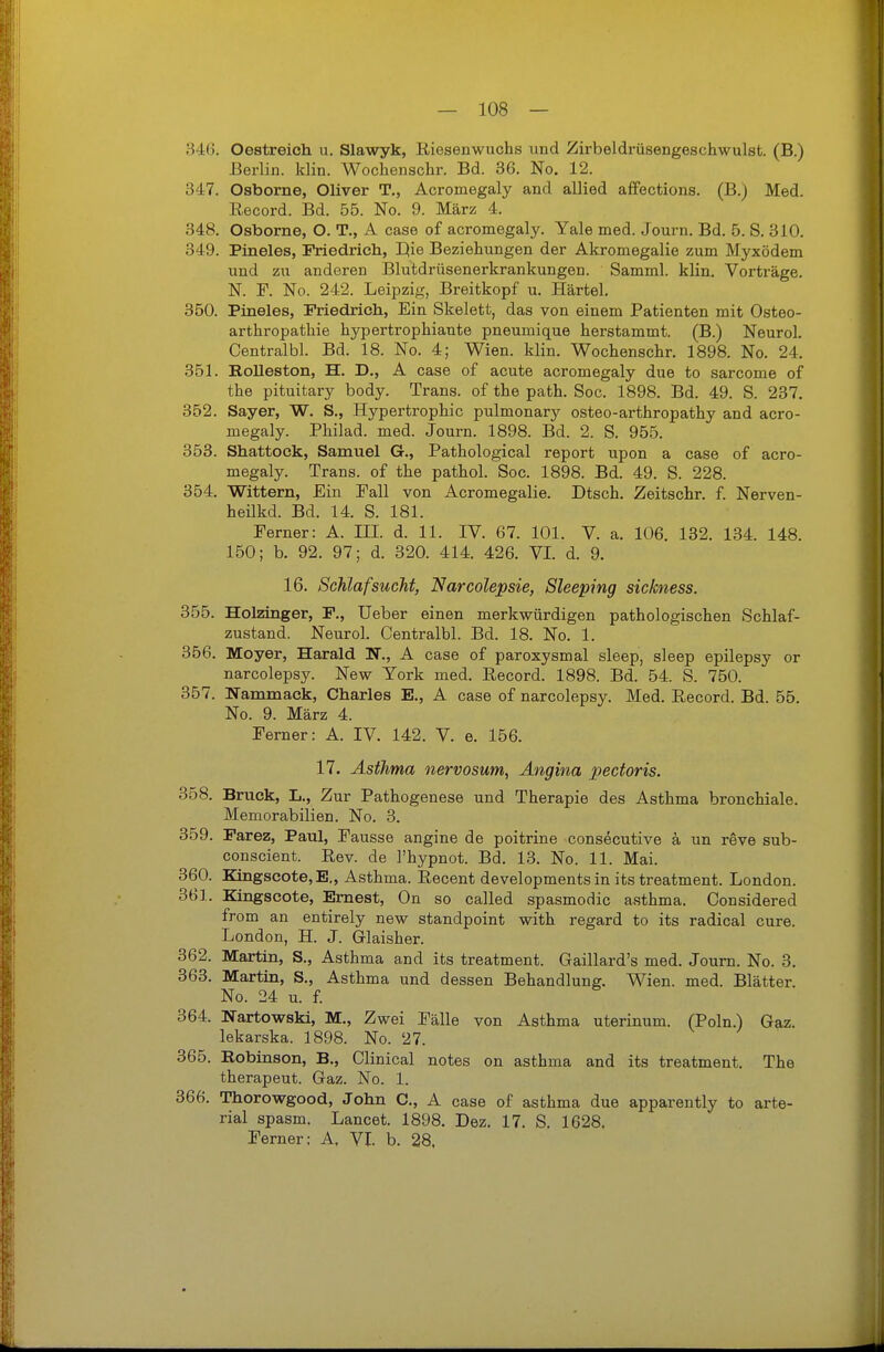 346. Oestreich u. Slawyk, Riesenwuchs und Zirbeldrüsengeschwulst. (B.) Berlin, klin. Wochenschr. Bd. 36. No. 12. 347. Osborne, Oliver T., Acromegaly and allied afiPections. (B.) Med. Record. Bd. 55. No. 9. März 4. 348. Osborne, O. T., A case of acromegaly. Yale med. Journ. Bd. 5. S. 310. 349. Pineles, Friedrich, Hie Beziehungen der Akromegalie zum Myxödem und zu anderen Blutdrüsenerkrankungen. Samml. klin. Vorträge. N. F. No. 242. Leipzig, Breitkopf u. Härtel. 350. Pineles, Friedricli, Ein Skelett, das von einem Patienten mit Osteo- arthropathie hypertrophiante pneumique herstammt. (B.) Neurol. Centralbl. Bd. 18. No. 4; Wien. klin. Wochenschr. 1898. No. 24. 351. Rolleston, H. D., A case of acute acromegaly due to sarcome of the pituitary body. Trans, of the path. Soc. 1898. Bd. 49. S. 237. 352. Sayer, W. S., Hypertrophie pulmonary osteo-arthropathy and acro- megaly. Philad. med. Journ. 1898. Bd. 2. S. 955. 353. Shattock, Samuel G., Pathological report upon a case of acro- megaly. Trans, of the pathol. Soc. 1898. Bd. 49. S. 228. 354. Wittern, Ein Fall von Acromegalie. Dtsch. Zeitschr. f. Nerven- heilkd. Bd. 14. S. 181. Ferner: A. III. d. 11. IV. 67. 101. V. a. 106. 132. 134. 148. 150; b. 92. 97; d. 320. 414. 426. VI. d. 9. 16. Schlafsucht, Narcolepsie, Sleeping sickness. 355. Holzinger, F., üeber einen merkwürdigen pathologischen Schlaf- zustand. Neurol. Centralbl. Bd. 18. No. 1. 356. Moyer, Harald N., A case of paroxysmal sleep, sleep epilepsy or narcolepsy. New York med. Record. 1898. Bd. 54. S. 750. 367. Nammack, Charles E., A case of narcolepsy. Med. Record. Bd. 55. No. 9. März 4. Ferner: A. IV. 142. V. e. 156. 17. Asthma nervosum, Angina pectoris. 358. Bruck, L., Zur Pathogenese und Therapie des Asthma bronchiale. Memorabilien. No. 3. 359. Farez, Paul, Fausse angine de poitrine consecutive k un reve sub- conscient. Rev. de l'hypnot. Bd. 13. No. 11. Mai. 360. Kingscote,E„ Asthma. Recent developmentsin its treatment. London. 361. Kingscote, Emest, On so called spasmodic asthma. Considered from an entirely new standpoint with regard to its radical eure. London, H. J. Glaisher. 362. Martin, S., Asthma and its treatment. Gaillard's med. Journ. No. 3. 363. Martin, S., Asthma und dessen Behandlung. Wien. med. Blätter. No. 24 u. f. 364. Nartowski, M., Zwei Fälle von Asthma uterinum. (Poln.) Gaz. lekarska. 1898. No. 27. 365. Robinson, B., Clinical notes on asthma and its treatment. The therapeut. Gaz. No. 1. 366. Thorowgood, John C, A case of asthma due apparently to arte- rial spasm. Lancet. 1898. Dez. 17. S. 1628. Ferner: A, VI. b. 28.