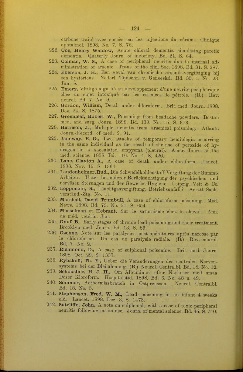 carbone traite avec succfes par les injections du särum. Clinique ophtalmol. 1898. No. 7. 8. 76. 222. Coe, Henry Waldow, Acute chloral dementia simulating paretic dementia. Quaterly Journ. of inebriety. Bd. 21. S. 64. 223. Colman, W. S., A case of peripheral neuritis due to internal ad- ministration of arsenic. Trans, of the clin. See. 1898. Bd. 31. S. 287. 224. Eberson, J. H., Een geval van chronische arsenik-vergiftiging bij een hystericus. Nederl. Tijdschr. v. Geneeskd. Bd. 35, 1. No. 23. Juni ö. 225. Emery, Vitiligo aigu lie au developpement d'une nevrite peripherique chez un sujet intoxique par les essences de petrole. (B.) Rev. neurol. Bd. 7. No. 9. 226. Gordon, William, Death under Chloroform. Brit. med. Journ. 1898. Dez. 24. S. 1875. 227. Greenleaf, Bobert W., Poisoning from headache powders. Boston med. and surg. Journ. 1898. Bd. 139. No. 15. S. 378. 228. Harrison, J., Multiple neuritis from arsenical poisoning. Atlanta Journ.-E-ecord. of med. S. 91. 229. Janeway, E. G., Two attacks of temporary hemiplegia occurring in the same individual as the result of the use of peroxide of hy- drogen in a sacculated empyema (pleural). Amer. Journ. of the med. scieuce. 1898. Bd. 116. No. 4. S. 420. 230. Lane, Clayton A., A case of death under Chloroform. Lancet. 1898. Nov. 19. S. 1364. 231. Laudenheinier,Eud., Die Schwefelkohlenstoff-Vergiftung der Gummi- Arbeiter. Unter besonderer Berücksichtigung der psychischen und . nervösen Störungen und der Gewerbe-Hygiene. Leipzig, Veit & Co. 232. Leppmann, R., Leuchtgasvergiftung, Betriebsunfall? Aerztl. Sach- verstand.-Ztg. No. 11. 233. MarshaU, David Trumbull, A case of Chloroform poisoning. Med News. 1898. Bd. 73. No. 21. S. 654. 234. Mosselman et Hebrant, Sur le saturnisme chez le cheval. Ann. de med. veterin. Jan. 235. Onuf, B., Early stages of chronic lead poisoning and their treatment. Brooklyn med. Journ. Bd. 13. S. 83. 236. Ozenne, Note sur les paralysies post-operatoires aprfes narcose par le chloroforme. Un cas de paralysie radiale. (B.) Rev. neurol. Bd. 7. No. 2. 237. Bichmond, D., A case of sulphonal poisoning. Brit. med. Journ. 1898. Oct. 29. S. 1337. 238. RybakofF, Th. E., Ueber die Veränderungen des centralen Nerven- systems bei der Bleilähmung. (B.) Neurol. Centralbl. Bd. 18. No. 12. 239. Schousboe, H. J. H., Om Albuminuri efter Narkoser med smaa Doser Kloroform. Hospitalstid. 1898. Bd. 6. No. 48 u. 49. 240. Sommer, Aethermissbrauch in Ostpreussen. Neurol. Centralbl. Bd. 18. No. 5. 241. Stephenson, Fred. W. M., Lead poisoning in an infant 4 weeks old. Lancet. 1898. Dez. 3. S. 1473. 242. Sutcliffe, John, A note on sulphonal, with a case of toxic peripheral neuritis following on its use. Journ. of mental science, Bd. 45. S. 740.