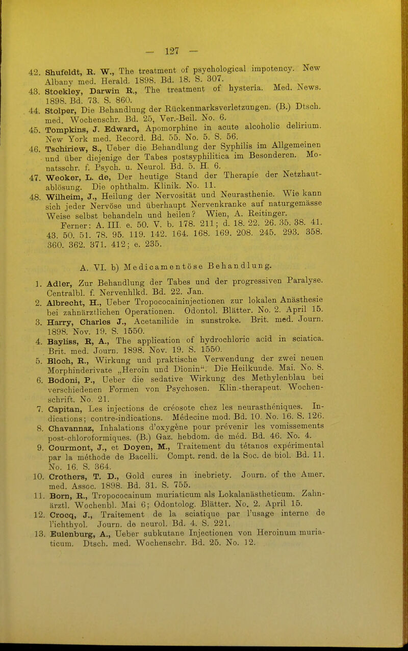 42 Shufeldt, B. W., The treatment of psychological impotency. New Albany med. Herald. 1898. Bd. 18. S. 307. ^ 43. Stoekley, Darwin K., The treatment of hystena. Med. News. 1898. Bd. 73. S. 860. ,-d x -n. 44. Stolper, Die Behandlung der Rückenmarksverletzungen. (B.) Dtsch. med. Wochenschr. Bd. 25, Ver.-Beil. No. 6. , j , • 45. Tompkins, J. Edward, Apomorphine in acute alcoholic delirium. New York med. Record. Bd. 55. No. 6. S. 56. 46. Tschiriew, S., Ueber die Behandlung der Syphilis im Allgemeinen • und über diejenige der Tabes postsyphilitica im Besonderen. Mo- natsschr. f. Psych, u. Neurol. Bd. 5. H. 6. 47. Weoker, L. de, Der heutige Stand der Therapie der Netzhaut- ablösung. Die ophthalm. Klinik. No. 11. 48. Wilhelm, J., Heilung der Nervosität und Neurasthenie. Wie kann sich jeder Nervöse und überhaupt Nervenkranke auf naturgemässe Weise selbst behandeln und heilen? Wien, A. Reitinger. Ferner: A. III. e. 50. V. b. 178. 211; d. 18. 22. 26. 35. 38. 41. 43. 50. 51. 78. 95. 119. 142. 164. 168. 169. 208. 245. 293. 358. 360. 362. 371. 412; e. 236. A. VI. b) Medicamentöse Behandlung. 1. Adler, Zur Behandlung der Tabes und der progressiven Paralyse. Centralbl. f Nervenhlkd. Bd. 22. Jan. 2. Albrecht, H., Ueber Tropococaininjectionen zur lokalen Anästhesie bei zahnärztlichen Operationen. Odontol. Blätter. No. 2. April 15. 3. Harry, Charles J., Acetanilide in sunstroke. Brit. med. Journ. 1898. Nov. 19. S. 1550. 4. Bayliss, B, A., The application of hydrochloric acid m sciatica. . Brit. med. Journ. 1898. Nov. 19. S. 1550. 5. Bloch, E., Wirkung und praktische Verwendung der zwei neuen Morphinderivate „Heroin und Dionin. Die Heilkunde. Mai. No. 8. 6. Bodoni, P., Ueber die sedative Wirkung des Methylenblau bei verschiedenen Formen von Psychosen. Klin.-therapeut. Wochen- schrift. No. 21. 7. Capitan, Les injections de creosote chez les neurastheniques. In- dications; contre-indications. Medecine mod. Bd. 10. No. 16. S. 126. 8. Chavannaz, Inhalations d'oxygene pour prevenir les vomissements post-chloroformiques. (B.) Gaz. hebdom. de med. Bd. 46. No. 4. 9. Courmont, J., et Doyen, M., Traitement du tetanos experimental par la methode de Bacelli. Compt. rend. de la Soc. de biol. Bd. 11. No. 16. S. 364. 10. Crothers, T, D., Gold eures in inebriety. Journ. of the Amer. med. Assoc. 1898. Bd. 31. S. 755. 11. Born, E., Tropococainum muriaticum als Lokalanästheticum. Zahn- ärztl. Wochenbl. Mai 6; Odontolog. Blätter. No, 2. April 15. 12. Crocq, J., Traitement de la sciatique par l'usage interne de l'ichthyol. Journ. de neurol. Bd. 4. S. 221. 13. Eulenburg, A., Ueber subkutane Injectionen von Heroinum muria- ticum. Dtsch. med. Wochenschr. Bd. 25. No. 12.