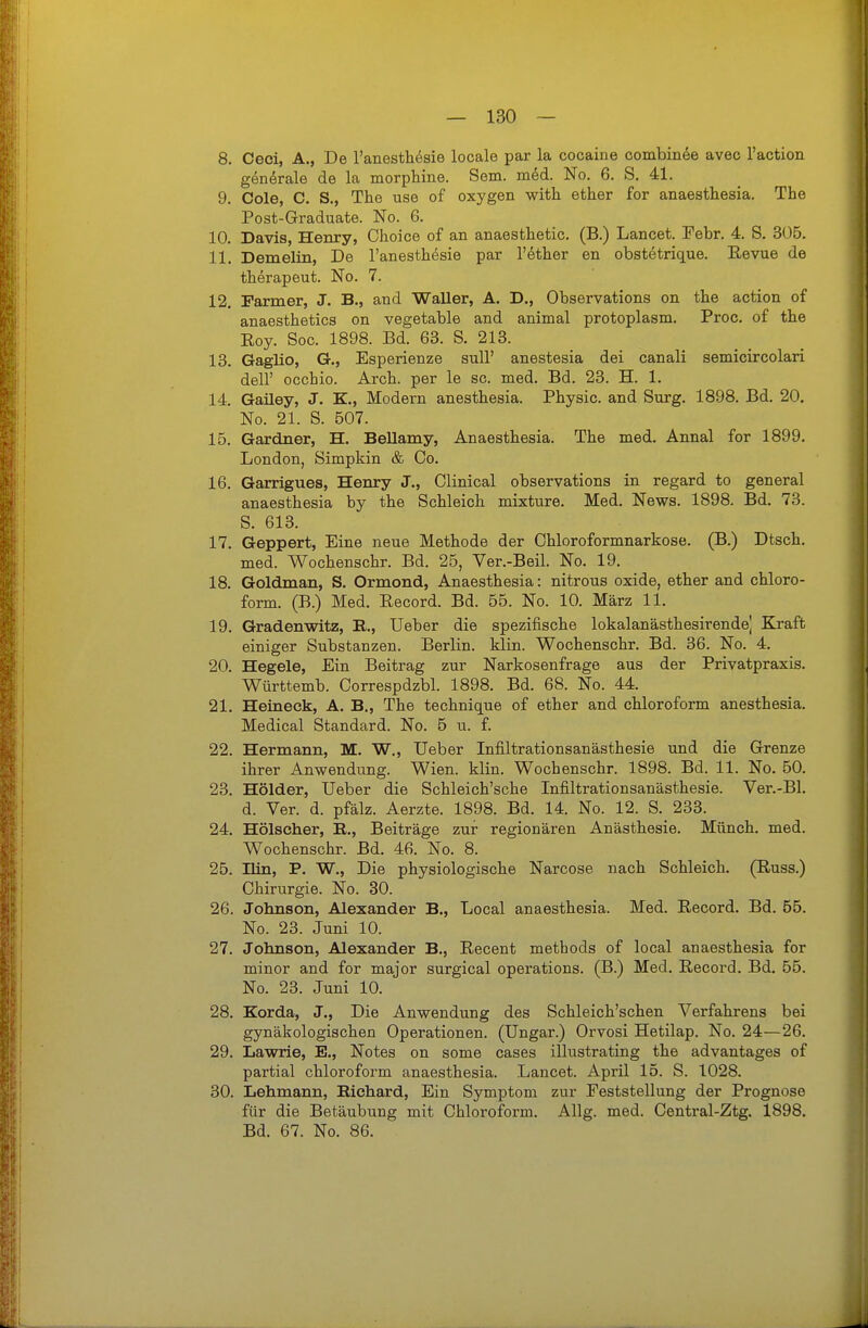 8. Ceci, A., De Tanesthesie locale par la cooaine oombinee avec l'action generale de la morphine. Sem. med. No. 6. S. 41. 9. Cole, C. S., The use of oxygen with ether for anaesthesia. The Post-Graduate. No. 6. 10. Davis, Henry, Choice of an anaesthetic. (B.) Lancet. Febr. 4. S. 305. 11. DemeHn, De l'anesthesie par l'ether en obstetrique. Eevue de therapeut. No. 7. 12. Farmer, J. B., and Waller, A. D., Observations on the action of anaesthetics on vegetable and animal protoplasm. Proc. of the Eoy. Sog. 1898. Bd. 63. S. 213. 13. Gaglio, G., Esperienze suU' anestesia dei canali semicircolari deir occhio. Arch. per le sc. med. Bd. 23. H. 1. 14. Gaüey, J. K., Modern anesthesia. Physic. and Surg. 1898. Bd. 20. No. 21. S. 507. 15. Gardner, H. BeUamy, Anaesthesia. The med. Annal for 1899. London, Simpkin & Co. 16. Garrigues, Henry J., Clinical observations in regard to general anaesthesia by the Schleich mixture. Med. News. 1898. Bd. 73. S. 613. 17. Geppert, Eine neue Methode der Ohloroformnarkose. (B.) Dtsch. med. Wochenschr. Bd. 25, Ver.-Beil. No. 19. 18. Goldman, S. Ormond, Anaesthesia: nitrous oxide, ether and Chloro- form. (B.) Med. Eecord. Bd. 55. No. 10. März 11. 19. Gradenwitz, E., Ueber die spezifische lokalanästhesirende] Kraft einiger Substanzen. Berlin, klin. Wochenschr. Bd. 36. No. 4, 20. Hegele, Ein Beitrag zur Narkosenfrage aus der Privatpraxis. Württemb. Correspdzbl. 1898. Bd. 68. No. 44. 21. Heineek, A. B,, The technique of ether and Chloroform anesthesia. Medical Standard. No. 5 u. f. 22. Hermann, M. W., Ueber Infiltrationsanästhesie und die Grenze ihrer Anwendung. Wien. klin. Wochenschr. 1898. Bd. 11. No. 50. 23. Holder, Ueber die Schleich'sche Infiltrationsanästhesie. Ver.-Bl. d. Ver. d. pfälz. Aerzte. 1898. Bd. 14. No. 12. S. 233. 24. Hölscher, E,., Beiträge zur regionären Anästhesie. Münch, med. Wochenschr. Bd. 46. No. 8. 25. nin, P. W., Die physiologische Narcose nach Schleich. (Russ.) Chirurgie. No. 30. 26. Johnson, Alexander B., Local anaesthesia. Med. Record. Bd. 55. No. 23. Juni 10. 27. Johnson, Alexander B., Recent methods of local anaesthesia for minor and for major surgical Operations. (B.) Med. Record. Bd. 55. No. 23. Juni 10. 28. Korda, J., Die Anwendung des Schleich'schen Verfahrens bei gynäkologischen Operationen. (Ungar.) Orvosi Hetilap. No. 24—26. 29. Lawrie, E., Notes on some cases illustrating the advantages of partial Chloroform anaesthesia. Lancet. April 15. S. 1028. 30. Lehmann, Eichard, Ein Symptom zur Feststellung der Prognose für die Betäubung mit Chloroform. Allg. med. Central-Ztg. 1898. Bd. 67. No. 86.