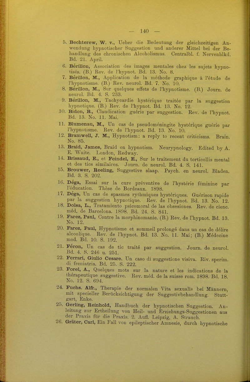 5. Bechterew, W. v., lieber die Bedeutung der gleichzeitigen An- wendung hypnotischer Suggestion und anderer Mittel bei der Be- handlung des chronischen Alcoholismus. Centralbl. f. Nervenhlkd. Bd. 21. April. 6. Berillon, Association des images mentales chez les sujets hypno- tises. (B.) Rev. de l'hypnot. Bd. 13. No. 8. 7. Berillon, M., Application de la m^thode graphique ä, l'etude de l'hypnotisme. (B.) Rev. neurol. Bd. 7. No. 10. 8. Berillon, M., Sur quelques effets de l'hypnotisme. (B.) Journ de neurol. Bd. 4. S. 233. 9. Berillon, M., Tachycardie hyst^rique traitee par la Suggestion hypnotique. (B.) Rev. de l'hypnot. Bd. 13. No. 12. 10. Bidon, B., Olaudication guerie par Suggestion. Rev. de l'hypnot. Bd. 13. No. 11. Mai. 11. Blumenau, M., Un cas de pseudomeningite hysterique guerie par l'hypnotisme. Rev. de l'hypnot. Bd. 13. No. 10. 12. BramweU, J. M,, Hypnotism: a reply to recent criticisms. Brain. No. 85. 13. Braid, James, Braid on hypnotism. Neurypnology. Edited by A. E. Waite. London, Redway. 14. Brissaud, E., et Feindel, E., Sur le traitement du torticollis mental et des tics similaires. Journ. de neurol. Bd. 4. S. 141. 15. Brouwer, Eeeling, Suggestive slaap. Psych, en neurol. Bladen. Bd. 3. S. 202. 16. Dega, Essai sur la eure preventive de l'hysterie feminine par l'education. These de Bordeaux. 1898. 17. Dega, Un cas de spasmes rythmiques hysteriques. Guerison rapide par la Suggestion hypnotique. Rev. de l'hypnot. Bd. 13. No. 12. 18. Dolsa, L., Tratamiento psicomoral de las obsesiones. Rev. de cienc. med. de Barcelona. 1898. Bd. 24. S. 841. 19. Farez, Paul, Contre la morphinomanie. (B.) Rev. de l'hvpnot Bd 13 No. 12. ^ ^ 20. Farez, Paul, Hypnotisme et sommeil prolong^ dans un cas de delire alcoolique. Rev. de l'hypnot. Bd. 13. No. 11. Mai; (B.) Medecine mod. Bd. 10. S. 192. 21. Feron, Un cas de tic trait^ par Suggestion. Journ. de neurol. Bd. 4. S. 246 u. 251. 22. Ferrari, Giulio Cesare. Un caso di suggestione visiva. Riv. sperim. di freuiatria. Bd. 25. S. 222. 23. Forel, A., Quelques mots sur la nature et les indications de la therapeutique suggestive. Rev. med. de la suisse rom. 1898. Bd. 18. No. 12. S. 694. 24. Fuchs. Alfi:., Therapie der normalen Vita sexualis bei Männern, mit specieller Berücksichtigung der Suggestivbehandlung. Stutt- gart, Enke. 25. Gerling, Eeinhold, Handbuch der hypnotischen Suggestion. An- leitung zur Ertheilung von Heil- und Erziehungs-Suggestionen aus der Praxis für die Praxis. 2. Aufl. Leipzig, A. Strauch. 26. Gräter, Carl, Ein Fall von epileptischer Amnesie, durch hypnotische