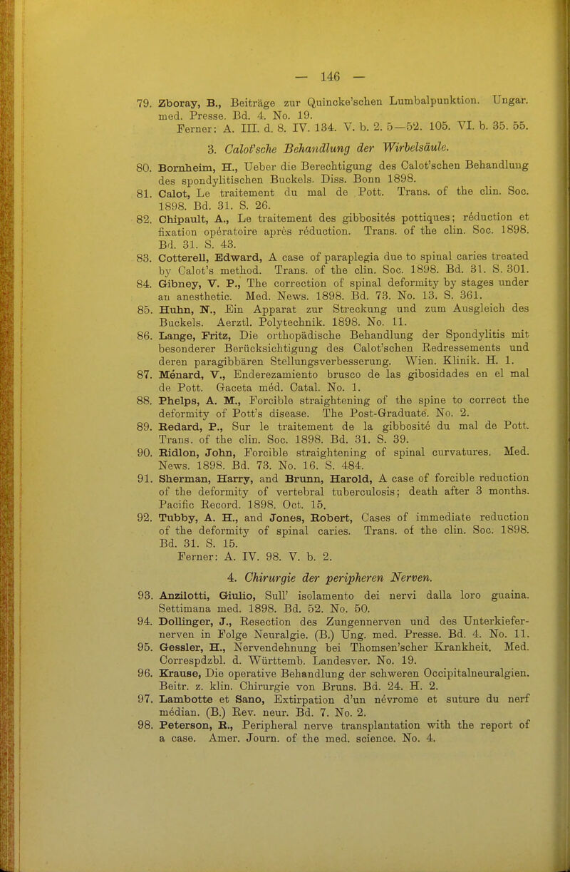 79. Zboray, B., Beiträge zur Quincke'schen Lumbalpunktion. Ungar, med. Presse. Bd. 4. No. 19. Ferner: A. III. d. 8. IV. 134. V. b. 2. 5-52. 105. VI. b. 35. 55. 3. Calofsche Behandlung der Wirbelsäule. 80. Bomlieim, H., üeber die Berechtigung des Calot'schen Behandlung des spondylitischen Buckels. Diss. Bonn 1898. 81. Calot, Le traitement du mal de Pott. Trans, of the clin. Soc. 1898. Bd. 31. S. 26. 82. Chipault, A., Le traitement des gibbosit^s pottiques; reduction et fixation op^ratoire apres reduction. Trans, of the clin. Soc. 1898. Bd. 31. S. 43. 83. Cotterell, Edward, A case of paraplegia due to spinal caries treated by Calot's method. Trans, of the clin. Soc. 1898. Bd. 31. S. 301. 84. Gibney, V. P., The correction of spinal deformity by stages under au anesthetic. Med. News. 1898. Bd. 73. No. 13. S. 361. 85. Hiihn, N., Ein Apparat zur Streckung und zum Ausgleich des Buckels. Aerztl. Polytechnik. 1898. No. 11. 86. Lange, Fritz, Die orthopädische Behandlung der Spondylitis mit besonderer Berücksichtigung des Calot'schen Redressements und deren paragibbären Stellungsverbesserung. Wien. Klinik. H. 1. 87. Menard, V., Enderezamiento brusco de las gibosidades en el mal de Pott. Gaceta m^d. Oatal. No. 1. 88. Phelps, A. M., Porcible straightening of the spine to correct the deformity of Pott's disease. The Post-Graduate. No. 2. 89. Bedard, P., Sur le traitement de la gibbosite du mal de Pott. Trans, of the clin. Soc. 1898. Bd. 31. S. 39. 90. Eidion, John, Forcible straightening of spinal curvatures. Med. News. 1898. Bd. 73. No. 16. S. 484. 91. Sherman, Harry, and Brunn, Harold, A case of forcible reduction of the deformity of vertebral tuberculosis; death after 3 months. Pacific Record. 1898. Oct. 15. 92. Tubby, A. H., and Jones, Robert, Gases of immediate reduction of the deformity of spinal caries. Trans, of the clin. Soc. 1898. Bd. 31. S. 15. Ferner: A. IV. 98. V. b. 2. 4. Chirurgie der peripheren Nerven. 93. Anzilotti, Giulio, Sull' isolamento dei nervi dalla loro guaina. Settimana med. 1898. Bd. 52. No. 60. 94. Dollinger, J., Resection des Zungennerven und des Unterkiefer- nerven in Folge Neuralgie. (B.) Ung. med. Presse. Bd. 4. No. 11. 95. Gessler, H., Nervendehnung bei Thomsen'scher Krankheit. Med. Correspdzbl. d. Württemb. Landesver. No. 19. 96. Krause, Die operative Behandlung der schweren Occipitalneuralgien. Beitr. z. klin. Chirurgie von Bruns. Bd. 24. H. 2. 97. Lambotte et Sano, Extirpation d'un nevrome et suture du nerf median. (B.) Rev. neur. Bd. 7. No. 2. 98. Peterson, R., Peripheral nerve transplantation with the report of a case. Amer. Journ. of the med. science. No. 4.