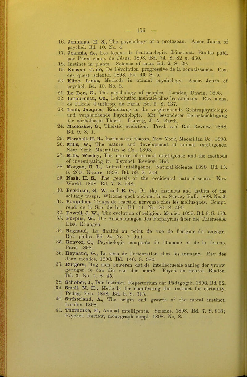 16. Jennings, H. S., The psych ology of a protozoan, Amer. Journ. of psychol. Bd. 10. No. 4. 17. Joannis, de, Les le9ons de l'entoniologie. L'instinct. Etudes publ. par Peres comp, de Jesus. 1898. Bd. 74. S. 82 u. 460. 18. Instinct in plants. Science of man. Bd. 2. S. 29. 19. Kirwan, C. de, De 1'Evolution progressive de la connaissance. Rev. des quest. scientif. 1898. Bd. 43. S. 5. 20. Kline, Linus, Methods in animal psychology. Amer. Journ. of psychol. Bd. 10. No. 2. 21. Le Bon, G., The psychology of peuples. London, Unwin, 1898. 22. Letourneau, Gh., L'evolution mentale chez les animaux. Rev. mens, de rEcole d'anthrop. de Paris. Bd. 9. S. 137. 23. Loeb, Jacques, Einleitung in die vergleichende Gehirnphysiologie und vergleichende Psychologie. Mit besonderer Berücksichtigung der wirbellosen Thiere. Leipzig, J. A. Barth. 24. Macloskie, G., Theistic evolution. Presb. and Ref. Review. 1898. Bd. 9. S. 1. 25. MarshaU, H. E., Instinct and reason. New York, Macmillan Co., 1898. 26. Mills, W., The nature and development of animal intelligence. New York, Macmillan & Co., 1898. 27. Müls, Wesley, The nature of animal intelligence and the methods of investigating it. Psychol. Review. Mai. 28. Morgan, C. L., Animal intelligence. Natural Science. 1898. Bd. 13. S. 265; Nature. 1898. Bd. 58. S. 249. 29. Nash, H. S., The genesis of the occidental natural-sense. New World. 1898. Bd. 7. S. 248. 30. Peckham, G. W. and E. G., On the instincts and habits of the solitary wasps. Wiscons. geol. and nat. bist. Survey Bull. 1898. No. 2. 31. Pompüian, Temps de reaction nerveuse chez les mollusques. Compt. rend. de la Soc. de biol. Bd. 11. No. 20. S. 490. 32. PoweU, J, W., The evolution of religion. Monist. 1898. Bd. 8. S. 183. 33. Purpus, W., Die Anschauungen des Porphyrius über die Thierseele. Diss. Erlangen. 34. Regnaud, La finalite au point de vue de l'origine du langage. Rev. philos. Bd. 24. No. 7. Juli. 35. Renvoz, C, Psychologie comparee de l'homme et de la femme. Paris 1898. 36. Eeynaud, G., Le sens de l'orientation chez les animaux. Rev. des deux mondes. 1898. Bd. 146. S. 380. 37. Rutgers, Mag men beweren dat de intellectueele aanleg der vrouw geringer is dan die van den man? Psych, en neurol. Bladen. Bd. 3. No. 1. S. 45. 38. Schober, J., Der Instinkt. Repertorium der Pädagogik. 1898. Bd. 52. 39. Small, M. H., Methods for manifesting the instinct for certainty. Pedag. Sem. 1898. Bd. 6. S. 313. 40. Sutherland, A., The origin and growth of the moral instinct. London 1898. 41. Thorndike, E., Animal intelligence. Science. 1898. Bd. 7. S. 818; Psychol. Review, monograph suppl. 1898. No. 8.