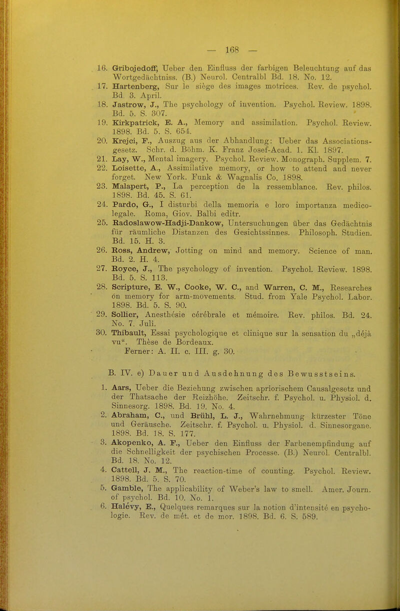 16. Gribojedofif, Ueber den Einfluss der farbigen Beleuchtung auf das Wortgedächtniss. (B.) Neuro!. Centralbl Bd. 18. No. 12. 17. Hartenberg, Sur le siege des images motrices. Rev. de psychol. Bd. 3. April. 18. Jastrow, J., The psychology of iuvention. Psycho!. Review. 1898. Bd. 5. S. 307. 19. Kirkpatrick, E. A., Memory and assimüation. Psycho!. Review. 1898. Bd. 5. S. 654. 20. Krejci, F., Auszug aus der Abhandlung: Ueber das Associations- gesetz. Sehr. d. Böhm. K Franz Josef-Acad. 1. Kl. 1897. 21. Lay, W., Illental imagery. Psycho!. Review. Iilonograph. Supplem. 7. 22. Loisette, A., Assimilative memory, or how to attend and never forget. New Yor!;:. Punk & Wagnalis Co. 1898. 23. Malapert, P., La perception de la ressemblance. Rev. philos. 1898. Bd. 45. S. 61. 24. Pardo, G., I disturbi deüa memoria e loro importanza medico- !ega!e. Roma, Giov. Balbi editr. 25. Kadoslawow-Hadji-Dankow, Untersuchungen über das Gedächtnis für räumliche Distanzen des Gesichtssinnes. Philosoph. Studien. Bd. 15. H. 3. 26. Boss, Andrew, Jotting on mind and memory. Science of man. Bd. 2. H. 4. 27. Eoyce, J., The psychology of invention. Psycho!. Review. 1898. Bd. 5. S. 113. 28. Scripture, E. W., Cooke, W. C, and Warren, C. M., Researches ön memory for arm-movements. Stud. from Yale Psycho!. Labor. 1898. Bd. 5. S. 90. 29. Sollier, Anesthesie cerebrale et memoire. Rev. philos. Bd. 24. No. 7. Juli. 30. Thibault, Essai psychologique et clinique sur la Sensation du „dejä vu. These de Bordeaux. Ferner: A. IL c. III. g. 30. B. IV. e) Dauer und Ausdehnung des Bewusstseins. 1. Aars, Ueber die Beziehung zwischen apriorischem Causalgesetz und der Thatsache der Reizhöhe. Zeitschr. f. Psycho!, u. Physio!. d. Sinnesorg. 1898. Bd. 19. No. 4. 2. Abraham, C, und Brühl, L. J., Wahrnehmung kürzester Töne und Geräusche. Zeitschr. f. Psycho!, u. Physiol. d. Sinnesorgane. 1898. Bd. 18. S. 177. 3. Akopenko, A. F., Ueber den Einfluss der Farbenempfindung auf die Schnelligkeit der psychischen Processe. (B.) Neuro!. Centralb!. Bd. 18. No. 12. 4. Cattell, J. M., The reaction-time of counting. Psycho!. Review. 1898. Bd. 5. S. 70. 5. Gamble, The applicabiüty of Weber's law to smell. Amer. Journ. of psycho!. Bd. 10. No. 1. 6. Halevy, E., Quelques remarques sur !a notion d'intensite en psycho- logie. Rev. de met. et de mor. 1898. Bd. 6. S. 589.