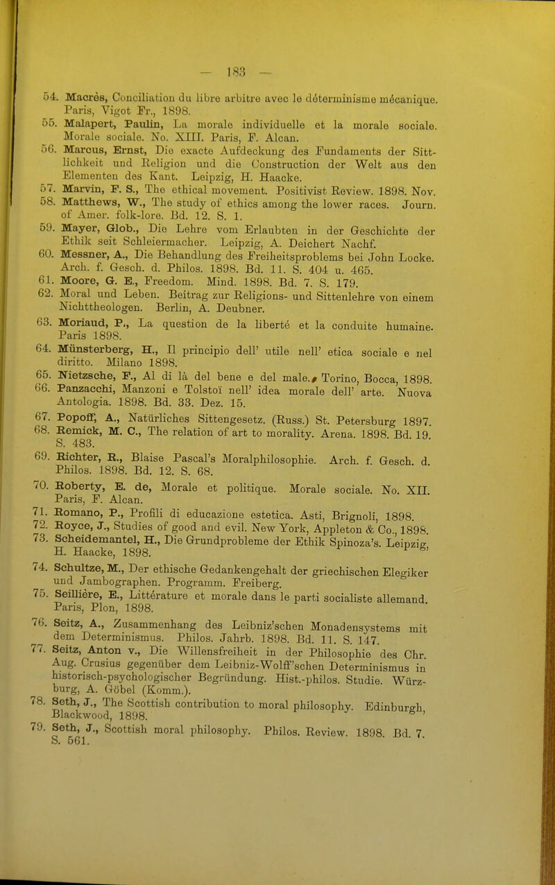 54. Macres, Coaciliatiou du libre arbitre avec le dötermiiiisme möcanique. Paris, Vigot Fr., 1898. 55. Malapert, Paulin, La morale individuelle et la morale sociale. Morale sociale. No. XIIL Paris, F. Alcan. 56. Marcus, Ernst, Die exacte Aufdeckung des Fundaments der Sitt- lichkeit und Eeligion und die Construction der Welt aus den Elementen des Kant. Leipzig, H. Haacke. 57. Marvin, F. S., The ethical movement. Positivist Eeview. 1898. Nov. 58. Matthews, W., The study of ethics among the lower races. Journ. of Amer. folk-lore. Bd. 12. S. 1. 59. Mayer, Glob,, Die Lehre vom Erlaubten in der Geschichte der Ethik seit Schleiermacher. Leipzig, A. Deichert Nachf. 60. Messner, A., Die Behandlung des Ereiheitsproblems bei John Locke. Arch. f. Gesch. d. Philos. 1898. Bd. 11. S. 404 u. 465. 61. Moore, G. E., Freedom. Mind. 1898. Bd. 7. S. 179. 62. Moral und Leben. Beitrag zur Religions- und Sittenlehre von einem Nichttheologen. Berlin, A. Deubner. 63. Moriaud, P., La question de la liberte et la conduite humaine. Paris 1898. 64. Münsterberg, H., II principio dell' utüe nell' etica sociale e nel diritto. Milano 1898. 65. Nietzsche, F., AI di lä del bene e del male.# Torino, Bocca, 1898. 66. Panzacchi, Manzoni e Tolstoi nell' idea morale dell' arte Nuova Antologia. 1898. Bd. 33. Dez. 15. 67. Popoff, A., Natürliches Sittengesetz. (Russ.) St. Petersburg 1897. 68. Eemick, M. C, The relation of art to morality. Arena. 1898 Bd 19 S. 483. • . . 69. Bichter, K., Blaise Pascal's Moralphilosophie. Arch. f Gesch d Philos. 1898. Bd. 12. S. 68. • . . 70. Roberty, E. de, Morale et politique. Morale sociale. No. XIL Paris, F. Alcan. 71. Romano, P., Profili di educazione estetica. Asti, Brignoli, 1898. 72. Royce, J., Studies of good and evil. New York, Appleton & Co., 1898 73. Scheidemantel, H., Die Grundprobleme der Ethik Spinoza's. Leipzie H. Haacke, 1898. ' 74. Schnitze, M., Der ethische Gedankengehalt der griechischen Elegiker und Jambographen. Programm. Freiberg. 75. Senilere, E., Litterature et morale dans le parti socialiste allemand Paris, Plön, 1898. 76. Seitz, A., Zusammenhang des Leibniz'schen Monadensystems mit dem Determinismus. Philos. Jahrb. 1898. Bd. 11. S. 147. 77. Seitz, Anton v.. Die Willensfreiheit in der Philosophie des Chr. Aug. Crusius gegenüber dem Leibniz-Wolff'schen Determinismus in historisch-psychologischer Begründung. Hist.-philos. Studie. Würz- burg, A. Göbel (Komm.). 78. Seth, J., The Scottish contribution to moral philosophy. Edinburgh Blackwood, 1898. ^ ' 79. Seth, J., Scottish moral philosophy. Philos. Review. 1898. Bd. 7 S. 561.