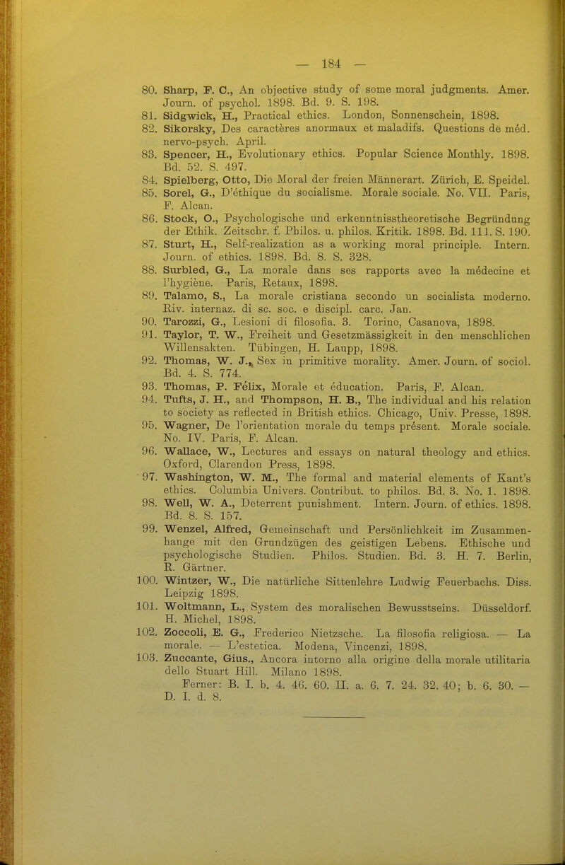 80. Sharp, F. C, An objective study of some moral judgments. Amer. Journ. of psychol. 1898. Bd. 9. S. 198, 81. Sidgwick, H., Practical ethics. London, Sonnenschein, 1898. 82. Sikorsky, Des caracteres anormaux et maladifs. Questions de m6d. nervo-psj^ch. April. 83. Spencer, H., Evolutionary ethics. Populär Science Monthly. 1898. Bd. 52. S. 497. 84. Spielberg, Otto, Die Moral der freien Mäiinerart. Zürich, E. Speidel. 85. Sorel, G., D'ethique du socialisme. Morale sociale. No. VII. Paris, P. Alcan. 86. Stock, O., Psychologische und erkenntnisstheoretische Begründung der Ethik. Zeitschr. f. Philos. u. philos. Kritik. 1898. Bd. III. S. 190. 87. Sturt, H., Self-realization as a working moral principle. Intern. Journ. of ethics. 1898. Bd. 8. S. 328. 88. Surbled, G., La morale dans ses rapports avec la medecine et l'hygiene. Paris, Retaixx, 1898. 89. Talamo, S., La morale cristiana secondo un socialista moderno. Riv. internaz. di sc. soc. e discipl. carc. Jan. 90. Tarozzi, G., Lesioni di filosofia. 3. Torino, Casanova, 1898. 91. Taylor, T. W., Freiheit und Gesetzmässigkeit in den menschlichen Willensakten. Tübingen, H. Laupp, 1898. 92. Thomas, W. J.,^ Sex in primitive moraUty. Amer. Journ. of sociol. Bd. 4. S. 774. 93. Thomas, P. Felix, Morale et education. Paris, F. Alcan. 94. Tufts, J. H., and Thompson, H. B., The individual and bis relation to Society as reflected in British ethics. Chicago, Univ. Presse, 1898. 95. Wagner, De l'orientation morale du temps present. Morale sociale. No. IV. Paris, F. Alcan. 96. Wallace, W., Lectures and essays on natural theology and ethics. Oxford, Clarendon Press, 1898. • 97. Washington, W. M., The formal and material elements of Kant's ethics. Columbia Univers. Contribut. to philos. Bd. 3. No. 1. 1898. 98. WeU, W. A., Deterrent punishment. Intex'n. Journ. of ethics. 1898. Bd. 8. S. 157. 99. Wenzel, Alfred, Gemeinschaft und Persönlichkeit im Zusammen- hange mit den Grundzügen des geistigen Lebens. Ethische und psychologische Studien. Philos. Studien. Bd. 3. H. 7. Berlin, E,. Gärtner. 100. Wintzer, W., Die natürliche Sittenlehre Ludwig Feuerbachs. Diss. Leipzig 1898. 101. Woltmann, L., System des moralischen Bewusstseins. Düsseldorf. H. Michel, 1898. 102. Zoccoli, E. G., Frederico Nietzsche. La filosofia religiosa. — La morale. — L'estetica. Modena, Vincenzi, 1898. 103. Zuccante, Gius., Ancora intorno alla origine della morale utilitaria dello Stuart Hill. Milano 1898. Ferner: B. L b. 4. 46. 60. II. a. 6. 7. 24. 32. 40: b. 6. 30. —