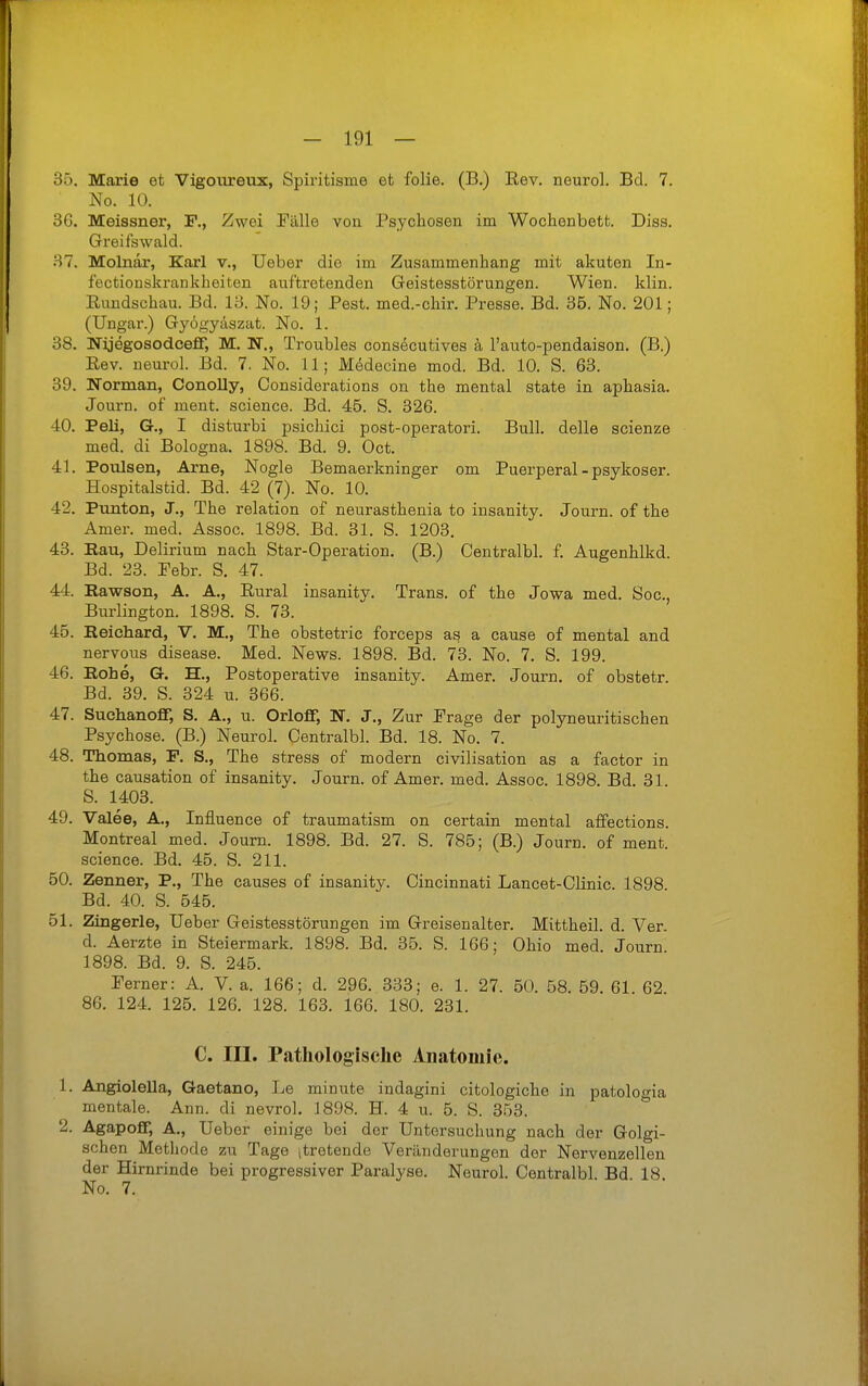 35. Marie et Vigoureux, Spiritisme et folie. (B.) Rev. neurol. Bd. 7. No. 10. 36. Meissner, F., Zwei Fälle von Psychosen im Wochenbett. Diss. Greifswald. 37. Molnar, Karl v., Ueber die im Zusammenhang mit akuten In- fectionskrankheiten auftretenden Geistesstörungen. Wien. klin. Rundschau. Bd. 18. No. 19; Pest, med.-chir. Presse. Bd. 35. No. 201; (Ungar.) Gyögyäszat. No. 1. 38. NijegosodcefF, M. N., Troubles consecutives k l'auto-pendaison. (B.) Rev. neurol. Bd. 7. No. 11; M^decine mod. Bd. 10. S. 63. 39. Norman, Conolly, Considerations on the mental State in aphasia. Journ. of ment. science. Bd. 45. S. 326. 40. Peli, G., I disturbi psichici post-operatori. Bull, delle scienze med. di Bologna. 1898. Bd. 9. Oct. 41. Poulsen, Arne, Nogle Bemaerkninger om Puerperal - psykoser. Hospitalstid. Bd. 42 (7). No. 10. 42. Punton, J., The relation of neurasthenia to insanity. Journ. of the Amer. med. Assoc. 1898. Bd. 31. S. 1203. 43. Rau, Delirium nach Star-Operation. (B.) Centralbl. f. Augenhlkd. Bd. 23. Pebr. S. 47. 44. Rawson, A. A., Rural insanity. Trans, of the Jowa med. Soc, Burlington. 1898. S. 73. 45. Reiehard, V. M., The obstetric forceps as a cause of mental and nervous disease. Med. News. 1898. Bd. 73. No. 7. S. 199. 46. Rohe, G. H., Postoperative insanity. Amer. Journ. of obstetr. Bd. 39. S. 324 u. 366. 47. Suchanoff, S. A., u. Orlofif, N. J., Zur Präge der polyneuritischen Psychose. (B.) Neurol. Centralbl. Bd. 18. No. 7. 48. Thomas, P. S., The stress of modern civilisation as a factor in the causation of insanity. Journ. of Amer. med. Assoc. 1898. Bd. 31. S. 1403. 49. Valee, A., Influence of traumatism on certain mental affections. Montreal med. Journ. 1898. Bd. 27. S. 785; (B.) Journ. of ment. science. Bd. 45. S. 211. 50. Zenner, P., The causes of insanity. Cincinnati Lancet-Clinic. 1898 Bd. 40. S. 545. 51. Zingerle, Ueber Geistesstörungen im Greisenalter. Mittheil. d. Ver. d. Aerzte in Steiermark. 1898. Bd. 35. S. 166; Ohio med Journ 1898. Bd. 9. S. 245. Ferner: A. V. a. 166; d. 296. 333; e. 1. 27. 50. 58. 59. 61 62 86. 124. 125. 126. 128. 163. 166. 180. 231. C. III. Pathologische Anatomie. 1. Angiolella, Gaetano, Le minute indagini citologiche in patologia mentale. Ann. di nevrol. 1898. H. 4 u. 5. S. 353. 2. Agapofif, A., Ueber einige bei der Untersuchung nach der Golgi- schen Methode zu Tage itretende Veränderungen der Nervenzellen der Hirnrinde bei progressiver Paralyse. Neurol. Centralbl. Bd 18. No. 7.