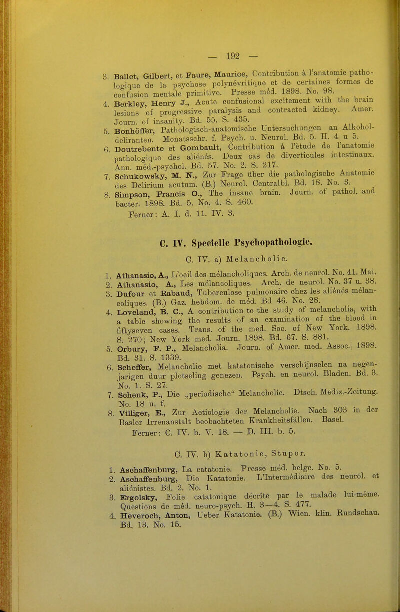 3 Bauet, Gilbert, et Faure, Maurice, Contribution k l'anatomie patho- logique de la psychose polynövritique et de certames formes de confusion mentale primitive. Presse raM. 1898. No. 98. _ 4. Berkley, Henry J., Acute confusional excitement with the brain lesions of progressive paralysis and contracted kidney. Amer. Journ. of insanity. Bd. 55. S. 435. .,i , , 5 Bonhöfifer, Pathologisch-anatomische Untersuchungen an Aikoüol-  deliranten. Monatsschr. f. Psych, u. Neurol. Bd. 5. H. 4 u 5. 6. Doutrebente et Gombault, Contribution k l'etude de lanatomie ' pathologique des alienes. Deux cas de diverticules intestinaux. Ann. m6d.-psychol. Bd. 57. No. 2. S. 217. 7. Schukowsky, M. IT., Zur Frage über die pathologische Anatomie ' des Delirium acutum. (B.) Neurol. Centralbl. Bd. 18. No. 3. 8. Simpson, Francis O., The insane brain. Journ. of pathol. and ' bacter. 1898. Bd. 5. No. 4. S. 460. Ferner: A. I. d. 11. IV. 3. C. IV. Specielle Psychopathologie. C. IV. a) Melancholie. 1. Athanasio, A., L'oeil des melancholiques. Arch. de neurol. No. 41. Mai. 2. Athanasio, A., Les melancoliques. Arch. de neurol. No. 37 u. 38. 3. Dufour et Rabaud, Tuberculose pulmonaire chez les alienes melan- ' coliques. (B.) Gaz. hebdom. de med. Bd 46. No. 28. 4. Loveland, B. C, A contribution to the study of melancholia, with  a table showing the results of an examination of the blood in fiftyseven cases. Trans, of the med. Soc. of New York. 1898. S. 270; New York med. Journ. 1898. Bd. 67. S. 881. 5. Orbury, F. F., Melancholia. Journ. of Amer. med. Assoc.j 1898. ' Bd. 31. S. 1339. 6. Scheffer, Melancholie met katatonische verschijnselen na negen- jarigen duur plotseling genezen. Psych, en neurol. Bladen. Bd. 3. No. 1. S. 27. 7. Schenk, F., Die „periodische Melancholie. Dtsch. Mediz.-Zeitung. No. 18 u. f. 8. Vüliger, E., Zur Aetiologie der Melancholie. Nach 303 in der Basler Irrenanstalt beobachteten Krankheitsfällen. Basel. Ferner: 0. IV. b. V. 18. — D. IH. b. 5. 0. IV. b) Katatonie, Stupor. 1. Aschafifenburg, La catatonie. Presse m6d. beige. No. 5. 2. Aschaffenburg, Die Katatonie. L'Intermödiaire des neurol. et alienistes. Bd. 2. No. 1. , • ^ 3. Ergolsky, Folie catatonique decrite par le malade lui-meme. Questions de med. neuro-psych. H. 3—4. S. 477. 4. Heveroch, Anton, Ueber Katatonie. (B.) Wien. kHn. Eundschau. Bd. 13. No. 15.