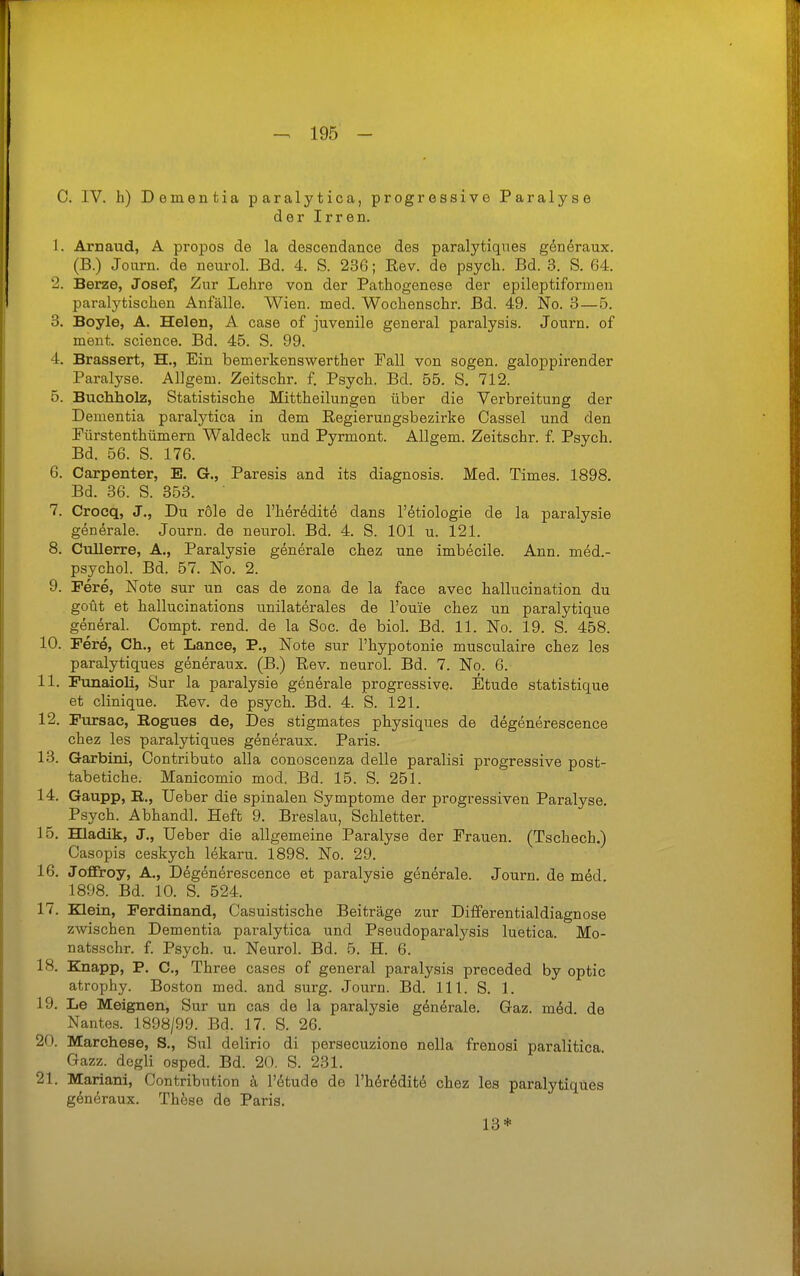 C. IV. h) Dementia paralytica, progressive Paralyse der Irren. 1. Arnaud, A propos de la descendance des paralytiqnes generaux. (B.) Journ. de neurol. Bd. 4. S. 236; Eev. de psych. Bd. 3. S. 64. 2. Berze, Josef, Zur Lehre von der Pathogenese der epileptifonnen paralytischen Anfälle. Wien. med. Wochenschr. Bd. 49. No. 3—5. 3. Boyle, A, Helen, A case of juvenile general paralysis. Journ. of ment. science. Bd. 45. S. 99. 4. Brassert, H., Ein bemerkenswerther Fall von sogen, galoppirender Paralyse. Allgem. Zeitschr. f. Psych. Bd. 55. S. 712. 5. Buchholz, Statistische Mittheilungen über die Verbreitung der Dementia paralytica in dem Eegierungsbezirke Cassel und den Pürstenthümern Waldeck und Pyrmont. Allgem. Zeitschr. f. Psych. Bd. 56. S. 176. 6. Carpenter, E. G., Paresis and its diagnosis. Med. Times. 1898. Bd. 36. S. 353. 7. Crocq, J., Du röle de l'heredit^ dans l'etiologie de la paralysie generale. Journ. de neurol. Bd. 4. S. 101 u. 121. 8. Cullerre, A., Paralysie generale chez une imbecile. Ann. med.- psychol. Bd. 57. No. 2. 9. Fere, Note sur nn cas de zona de la face avec hallucination du goüt et hallucinations unilaterales de l'ouie chez un paralytique general. Compt. rend. de la Soc. de biol. Bd. 11. No. 19. S. 458. 10. Ferö, Gh., et Lance, P., Note sur l'hypotonie musculaire chez les paralytiques generaux. (B.) Pev. neurol. Bd. 7. No. 6. 11. FunaloH, Sur la paralysie generale progressive. Etüde statistique et clinique. Eev. de psych. Bd. 4. S. 121. 12. Fursac, Bogues de. Des stigmates physiques de degenerescence chez les paralytiques generaux. Paris. 13. Garbini, Contributo alla conoscenza delle paralisi progressive post- tabetiche. Manicomio mod. Bd. 15. S. 251. 14. Gaupp, R., Ueber die spinalen Symptome der progressiven Paralyse. Psych. Abhandl. Heft 9. Breslau, Schletter. 15. Hladik, J., Ueber die allgemeine Paralyse der Prauen. (Tschech.) Casopis ceskych lekaru. 1898. No. 29. 16. Jofiroy, A., Degenerescence et paralysie generale. Journ. de med 1898. Bd. 10. S. 524. 17. Klein, Ferdinand, Casuistische Beiträge zur Differentialdiagnose zwischen Dementia paralytica und Pseudoparalysis luetica. Mo- natsschr. f. Psych, u. Neurol. Bd. 5. H. 6. 18. Knapp, P. C, Three cases of general paralysis preceded by optic atrophy. Boston med. and surg. Journ. Bd. III. S. 1. 19. Le Meignen, Sur un cas de la paralysie göndrale. Gaz. möd de Nantes. 1898/99. Bd. 17. S. 26. 20. Marchese, S,, Sul delirio di persecuzione nella frenosi paralitica. Gazz. degli osped. Bd. 20. S. 231. 21. Mariani, Contribntion k l'etude de l'h^r^ditö chez les paralytiques g^näraux. These de Paris. 13*