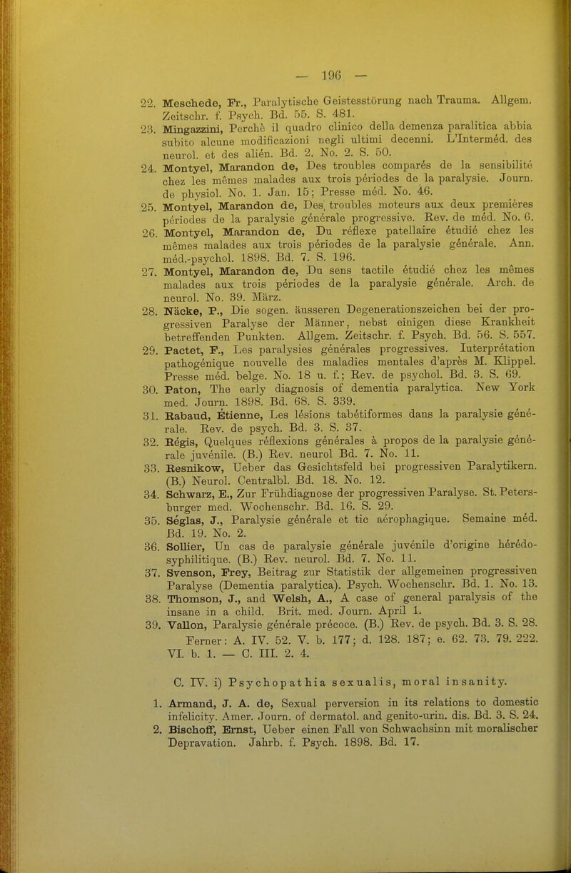 22. Meschede, Fr,, Paralytische Geistesstörung nach Trauma. Allgem. Zoitschr. f. Psych. Bd. 55. S. 481. 23. Mingazzini, Perche il quadro clinico della demenza paralitica abbia subito alcune modificazioni negli ultimi decenni. L'Interm^d. des neurol. et des ali^n. Bd. 2. No. 2. S. 50. 24. Montyel, Marandon de, Des troubles compar^s de la sensibilite chez les memes malades aux trois p6riodes de la paralysie. Journ. de physiol. No. 1. Jan. 15; Presse med. No. 46. 25. Montyel, Marandon de, Des, troubles moteurs aux deux premieres periodes de la paralysie generale progressive. Eev. de m6d. No. 6. 26. Montyel, Marandon de. Du reflexe patellaire 6tudid chez les memes malades aux trois periodes de la paralysie generale. Ann. med.-psychol. 1898. Bd. 7. S. 196. 27. Montyel, Marandon de, Du sens tactile etudie chez les memes malades aux trois periodes de la paralysie generale. Arch. de neurol. No. 39. März. 28. Näcke, P., Die sogen, äusseren Degenerationszeichen bei der pro- gressiven Paralyse der Männer, nebst einigen diese Krankheit betreffenden Punkten. Allgem. Zeitschr. f. Psych. Bd. 56. S. 557. 29. Pactet, F., Les paralysies gen^rales progressives. Interpretation pathogenique nouvelle des maladies mentales d'apres M. Klippel. Presse m^d. beige. No. 18 u. f.; Rev. de psychol. Bd. 3. S. 69. 30. Paton, The early diagnosis of dementia paralytica. New York  med. Journ. 1898. Bd. 68. S. 339. 31. Rabaud, Etienne, Les lesions tabetiformes dans la paralysie gene- rale, ßev. de psych. Bd. 3. S. 37. 32. Regis, Quelques reflexions generales a propos de la paralysie gene- rale juvenile. (B.) Rev. neurol Bd. 7. No. 11. 33. Resnikow, lieber das Gesichtsfeld bei progressiven Paralytikern. (B.) Neurol. Centralbl. Bd. 18. No. 12. 34. Schwarz, E., Zur Frühdiagnose der progressiven Paralyse. St. Peters- burger med. Wochenschr. Bd. 16. S. 29. 35. Seglas, J., Paralysie generale et tic aerophagique. Semaine med. Bd. 19. No. 2. 36. SoUier, Un cas de paralysie generale juvenile d'origine h^redo- syphilitique. (B.) Rev. neurol. Bd. 7. No. 11. 37. Svenson, Frey, Beitrag zur Statistik der allgemeinen progressiven Paralyse (Dementia paralytica). Psych. Wochenschr. Bd. 1. No. 13. 38. Thomson, J., and Welsh, A., A case of general paralysis of the insane in a child. Brit. med. Journ. April 1. 39. Vallon, Paralysie generale precoce. (B.) Rev. de psych. Bd. 3. S. 28. Ferner: A. IV. 52. V. b. 177; d. 128. 187; e. 62. 73. 79. 222. VI b. 1. — C. ni. 2. 4. C. IV. i) Psychopathia sexualis, moral insanity. 1. Armand, J. A. de. Sexual perversion in its relations to domestic infelicity. Amer. Journ. of dermatol. and genito-urin. dis. Bd. 3. S. 24. 2. BischofF, Emst, Ueber einen Fall von Schwachsinn mit moralischer Depravation. Jahrb. f. Psych. 1898. Bd. 17.