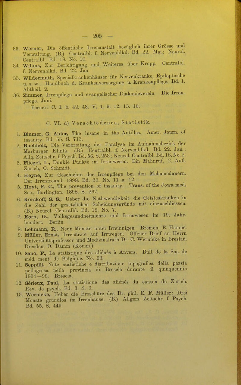 33 Werner, Die öffentliche Irrenanstalt bezüglich ihrer Grösse und ' Verwaltung. (B.) Centralbl. f. Nervenhlkd. Bd. 22. Mai; Neurol. Centralbl. Bd. 18. No. 10. ^ „ , , 34. Willms, Zur Berichtigung und Weiteres über Kropp, üentraibl. f. Nervenhlkd. Bd. 22. Jan. 35. Wüdermutli, Specialkrankenhäuser für Nervenkranke, Epileptische Tl. s. w. Handbuch d. Krankenversorgung u. Krankenpflege. Bd. 1. Abtheil. 2. . . 36. Zimmer, Irrenpflege und evangelischer Diakonieverein. Die irren- pflege. Juni. Ferner: C. I. b. 42. 43. V. 1. 9. 12. 13. 16. C. VI. d) Verschiedenes, Statistik. I. Blumer, G. Alder, The insane in the Antilles. Amer. Journ. of ' insanity. Bd. 65. S. 713. . 2 Buchholz, Die Verbreitung der Paralyse im Aufnahmebezirk der Marburger Klinik. (B.) Centralbl. f. Nervenhlkd. Bd. 22. Jan.; Allg. Zeitschr. f. Psych. Bd. 56. S. 253; Neurol. Centralbl. Bd. 18. No. 2. 3. Pliegel, L., Dunkle Punkte im Irrenwesen. Ein Mahnruf. 2. Aufl. Zürich, C. Schmidt. 4. Heyne, Zur Geschichte der Irrenpflege bei den Mohamedanern. Der Irrenfreund. 1898. Bd. 39. No. 11 u. 12. 5. Hoyt, P. C, The prevention of insanity. Trans, of the Jowa med. Soc, Burlington. 1898. S. 267. 6. Korakoflf, S. S., Ueber die Nothwendigkeit, die Geisteskranken in die Zahl der gesetzlichen Scheidungsgründe mit einzuschliessen. (B.) Neurol. Centralbl. Bd. 18. No. 7. 7. Korn, G., Volksgesundheitslehre und Irrenwesen im 19. Jahr- hundert. Berlin. 8. Lehmann, R., Neun Monate unter Irrsinnigen. Bremen, E. Hampe. 9. Müller, Ernst, Irrenärzte auf Irrwegen. Offener Brief an Herrn Universitätsprofessor und Medizinalrath Dr. C. Wernicke in Breslau. Dresden, 0. Damm (Komm.). 10. Sano, F., La statistique des aliön^s ä Anvers. Bull, de la Soc. de mdd. ment. de Belgiqiie. No. 93. II. Seppilli, Note statistiche e distribuzione topografica della pazzia pellagrosa nella provincia di Brescia durante il quinquennio 1894—98. Brescia. 12. Serieux, Paul, La statistique des alienes du canton de Zürich. Rev. de psych. Bd. 3. S. C. 13. Wernicke, Ueber die Broschüre des Dr. phil. E. F. Müller: Drei Monate grundlos im Irrenhause. (B.) Allgem. Zeitschr. f. Psych. Bd. 55. S. 449.